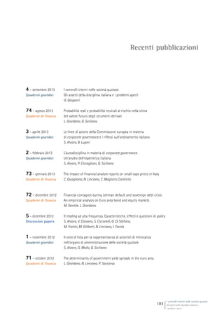 I controlli interni nelle società quotate
Gli assetti della disciplina italiana e
i problemi aperti
103
Recenti pubblicazioni
4 – settembre 2013
Quaderni giuridici
I controlli interni nelle società quotate.
Gli assetti della disciplina italiana e i problemi aperti
G. Gasparri
74 – agosto 2013
Quaderni di finanza
Probabilità reali e probabilità neutrali al rischio nella stima
del valore futuro degli strumenti derivati
L. Giordano, G. Siciliano
3 – aprile 2013
Quaderni giuridici
Le linee di azione della Commissione europea in materia
di corporate governance e i riflessi sull’ordinamento italiano
S. Alvaro, B. Lupini
2 – febbraio 2013
Quaderni giuridici
L’autodisciplina in materia di corporate governance.
Un’analisi dell’esperienza italiana
S. Alvaro, P. Ciccaglioni, G. Siciliano
73 – gennaio 2013
Quaderni di finanza
The impact of financial analyst reports on small caps prices in Italy
C. Guagliano, N. Linciano, C. Magistro Contento
72 – dicembre 2012
Quaderni di finanza
Financial contagion during Lehman default and sovereign debt crisis.
An empirical analysis on Euro area bond and equity markets
M. Gentile, L. Giordano
5 – dicembre 2012
Discussion papers
Il trading ad alta frequenza. Caratteristiche, effetti e questioni di policy
S. Alvaro, V. Caivano, S. Ciccarelli, G. Di Stefano,
M. Fratini, M. Giliberti, N. Linciano, I. Tarola
1 – novembre 2012
Quaderni giuridici
Il voto di lista per la rappresentanza di azionisti di minoranza
nell’organo di amministrazione delle società quotate
S. Alvaro, G. Mollo, G. Siciliano
71 – ottobre 2012
Quaderni di finanza
The determinants of government yield spreads in the euro area
L. Giordano, N. Linciano, P. Soccorso
 