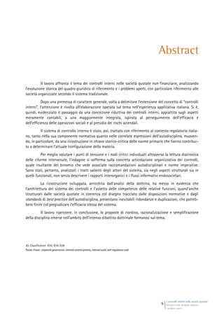 I controlli interni nelle società quotate
Gli assetti della disciplina italiana e
i problemi aperti
9
Abstract
Il lavoro affronta il tema dei controlli interni nelle società quotate non finanziarie, analizzando
l’evoluzione storica del quadro giuridico di riferimento e i problemi aperti, con particolare riferimento alle
società organizzate secondo il sistema tradizionale.
Dopo una premessa di carattere generale, volta a delimitare l’estensione del concetto di “controlli
interni”, l’attenzione è rivolta all’elaborazione operata sul tema nell’esperienza applicativa italiana. Si è,
quindi, evidenziato il passaggio da una concezione riduttiva dei controlli interni, appiattita sugli aspetti
meramente contabili, a una maggiormente integrata, ispirata al perseguimento dell’efficacia e
dell’efficienza delle operazioni sociali e al presidio dei rischi aziendali.
Il sistema di controllo interno è stato, poi, trattato con riferimento al contesto regolatorio italia-
no, tanto nella sua componente normativa quanto nelle correlate espressioni dell’autodisciplina, muoven-
do, in particolare, da una ricostruzione in chiave storico-critica delle norme primarie che hanno contribui-
to a determinare l’attuale configurazione della materia.
Per meglio valutare i punti di tensione e i nodi critici individuati attraverso la lettura diacronica
delle riforme intervenute, l’indagine si sofferma sulla concreta articolazione organizzativa dei controlli,
quale risultante del binomio che vede associate raccomandazioni autodisciplinari e norme imperative.
Sono stati, pertanto, analizzati i tratti salienti degli attori del sistema, sia negli aspetti strutturali sia in
quelli funzionali, non senza descrivere i rapporti interorganici e i flussi informativi endosocietari.
La ricostruzione sviluppata, arricchita dall’analisi della dottrina, ha messo in evidenza che
l’architettura del sistema dei controlli e l’assetto delle competenze delle relative funzioni, quand’anche
strutturati dalle società quotate in coerenza col disegno tracciato dalle disposizioni normative e dagli
standards di best practice dell’autodisciplina, presentano inevitabili ridondanze e duplicazioni, che potreb-
bero finire col pregiudicare l’efficacia stessa del sistema.
Il lavoro ripercorre, in conclusione, le proposte di riordino, razionalizzazione e semplificazione
della disciplina emerse nell’ambito dell’intenso dibattito dottrinale formatosi sul tema.
JEL Classification: G30, G34, G38
Parole chiave: corporategovernance,internalcontrolsystems, internalaudit, self-regulatorycode
 