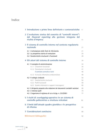 Quaderni giuridici
N. 4
settembre 2013
10
Indice
1 Introduzione e prime linee definitorie e contenutistiche 11
2 L’evoluzione storica del concetto di “controlli interni”:
dal financial reporting alla gestione integrata del
rischio d’impresa 14
3 Il sistema di controllo interno nel contesto regolatorio
nazionale 21
3.1 L’articolazione delle fonti di riferimento 21
3.2 La prospettiva storica di evoluzione 24
3.3 Caratteristiche strutturali e funzionali 29
4 Gli attori del sistema di controllo interno 34
4.1 Il consiglio di amministrazione 34
4.1.1 Lineamenti funzionali 34
4.1.2 Connotazioni strutturali 41
Il comitato controllo e rischi 46
4.1.3 Il circuito informativo endoconsiliare 49
4.2 Il collegio sindacale 54
4.2.1 Caratteristiche strutturali 54
4.2.2 Profili funzionali 59
4.2.3 Scambi informativi e rapporti interorganici 65
4.3 Il dirigente preposto alla redazione dei documenti contabili societari 69
4.4 L’internal audit 74
4.5 L’organismo di vigilanza di cui al d.lgs. n. 231/2001 77
5 I rischi di overlapping operativo in un sistema di
controllo policentrico a struttura reticolare 82
6 I limiti dell’attuale quadro giuridico e le prospettive
di riforma 84
7 Considerazioni conclusive 89
Riferimenti bibliografici 92
 