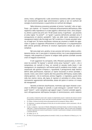 Quaderni giuridici
N. 4
settembre 2013
12
centra, invece, sull’opportunità e sulla convenienza economica delle scelte manage-
riali concretamente operate dagli amministratori e spetta ai soci nei confronti del
consiglio di amministrazione e a quest’ultimo nei confronti dei delegati.
Nella letteratura economico-aziendale al termine “controllo”, oltre al signi-
ficato – più risalente – di “riscontro” finalizzato all’accertamento dell’esattezza, della
regolarità e della rispondenza di un dato oggetto a determinati criteri, viene assegna-
to, almeno a partire dai primi anni ’70 del secolo scorso, il significato – più prossimo
al verbo inglese “to control”
4
– di “guida” e governo dell’attività aziendale verso il
conseguimento di obiettivi prestabiliti
5
. Sulla scia delle teorie nordamericane sul
management risalenti alla fine degli anni ’60
6
, la dottrina e il mondo aziendale italia-
no, sin dagli anni ’70, hanno manifestato interesse per strumenti e modelli che appa-
rivano in grado di supportare efficacemente la pianificazione e la programmazione
delle attività gestionali, all’interno di strutture organizzative sempre più ampie e
complesse.
Nel corso degli anni, peraltro, le due accezioni del termine, sebbene profon-
damente diverse, non si sono poste in reciproca antitesi, ma si sono progressivamente
integrate, nella prospettiva di favorire lo svolgersi della gestione aziendale secondo
criteri di maggiore economicità
7
.
A tali suggestioni ha corrisposto, nella riflessione giuseconomica, la distin-
zione tra controlli “di impresa” e controlli stricto sensu “societari”: i primi – che si
compendiano nei controlli di linea, nei controlli di secondo livello (come il risk
management e la compliance) e nell’internal audit (il cosiddetto terzo livello) – sono
coessenziali alla gestione d’impresa e, riguardando il perseguimento degli obiettivi
definiti dalla pianificazione, implicano un riporto funzionale al vertice aziendale; i
secondi, invece, sono esterni rispetto alla linea gerarchica dell’impresa, esulano dalla
relativa gestione – che ne costituisce, semmai, l’oggetto – e rispondono, quanto meno
nella loro matrice storica, alla logica di riportare al controllore di ultima istanza,
storicamente rappresentato dall’assemblea, dotata del potere di nomina e di revoca
del management
8
.
Secondo un’ulteriore classificazione, incentrata sugli organi chiamati a eser-
citare le differenti tipologie di controlli, si suole distinguere i controlli “interni” da
quelli “esterni”: i primi competono agli appositi organi e funzioni aziendali apparte-
nenti all’organizzazione dell’impresa (consiglio di amministrazione, anche mediante
per la società, si dimostrino essere state il portato di comportamenti assunti in adesione del canone di corretto
comportamento professionale, tenuto conto delle circostanze valutabili al tempo del contestato inadempimento.
4 Cfr. D’ONZA, Il sistema di controllo interno nella prospettiva del risk management, Milano, 2008, 3.
5 Cfr. MONTALENTI, La gestione dell’impresa di fronte alla crisi tra diritto societario e diritto concorsuale, in Riv. dir.
soc., 2011, 4, 826.
6 Si veda, in proposito, il noto testo di ANTHONY, Management and Control System. A scheme of analisys, Boston,
1965 (trad. it.: Sistemi di Pianificazione e Controllo: schema di analisi, Milano, 1967), nel quale viene tratteggiata
la celebre tripartizione del sistema di pianificazione e controllo in pianificazione strategica, controllo direzionale
e controllo operativo.
7 Cfr. D’ONZA, op. cit., 10.
8 Cfr. PRESTI, Di cosa parliamo quando parliamo di controllo?, in AA.VV., (a cura di Bianchini e Di Noia), op. cit., 114.
 