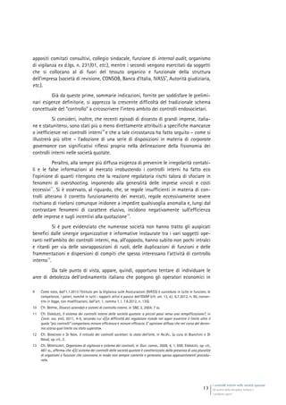 I controlli interni nelle società quotate
Gli assetti della disciplina italiana e
i problemi aperti
13
appositi comitati consultivi, collegio sindacale, funzione di internal audit, organismo
di vigilanza ex d.lgs. n. 231/01, etc.), mentre i secondi vengono esercitati da soggetti
che si collocano al di fuori del tessuto organico e funzionale della struttura
dell’impresa (società di revisione, CONSOB, Banca d’Italia, IVASS
9
, Autorità giudiziaria,
etc.).
Già da queste prime, sommarie indicazioni, fornite per soddisfare le prelimi-
nari esigenze definitorie, si apprezza la crescente difficoltà del tradizionale schema
concettuale del “controllo” a circoscrivere l’intero ambito dei controlli endosocietari.
Si consideri, inoltre, che recenti episodi di dissesto di grandi imprese, italia-
ne e statunitensi, sono stati più o meno direttamente attribuiti a specifiche mancanze
o inefficienze nei controlli interni
10
e che a tale circostanza ha fatto seguito – come si
illustrerà più oltre – l’adozione di una serie di disposizioni in materia di corporate
governance con significativi riflessi proprio nella delineazione della fisionomia dei
controlli interni nelle società quotate.
Peraltro, alla sempre più diffusa esigenza di prevenire le irregolarità contabi-
li e le false informazioni al mercato irrobustendo i controlli interni ha fatto eco
l’opinione di quanti ritengono che la reazione regolatoria rischi talora di sfociare in
fenomeni di overshooting, imponendo alla generalità delle imprese vincoli e costi
eccessivi
11
. Si è osservato, al riguardo, che, se regole insufficienti in materia di con-
trolli alterano il corretto funzionamento dei mercati, regole eccessivamente severe
rischiano di rivelarsi comunque inidonee a impedire qualsivoglia anomalia e, lungi dal
contrastare fenomeni di carattere elusivo, incidono negativamente sull’efficienza
delle imprese e sugli incentivi alla quotazione
12
.
Si è pure evidenziato che numerose società non hanno tratto gli auspicati
benefìci dalle sinergie organizzative e informative instaurate tra i vari soggetti ope-
ranti nell’ambito dei controlli interni, ma, all’opposto, hanno subìto non pochi intralci
e ritardi per via delle sovrapposizioni di ruoli, delle duplicazioni di funzioni e delle
frammentazioni e dispersioni di compiti che spesso interessano l’attività di controllo
interno
13
.
Da tale punto di vista, appare, quindi, opportuno tentare di individuare le
aree di debolezza dell’ordinamento italiano che pongono gli operatori economici in
9 Come noto, dall’1.1.2013 l’Istituto per la Vigilanza sulle Assicurazioni (IVASS) è succeduto in tutte le funzioni, le
competenze, i poteri, nonché in tutti i rapporti attivi e passivi dell’ISVAP (cfr. art. 13, d.l. 6.7.2012, n. 95, conver-
tito in legge, con modificazioni, dall’art. 1, comma 1, l. 7.8.2012, n. 135).
10 Cfr. BERTINI, Dissesti aziendali e sistemi di controllo interni, in SNE, 2, 2004, 7 ss.
11 Cfr. ENRIQUES, Il sistema dei controlli interni delle società quotate: a piccoli passi verso una semplificazione?, in
Contr. soc. enti, 2011, 4-5, secondo cui «[l]a difficoltà del regolatore risiede nel saper avvertire il limite oltre il
quale “più controlli” comportano minore efficienza e minore efficacia. E’ opinione diffusa che nel corso del decen-
nio scorso quel limite sia stato superato».
12 Cfr. BIANCHINI e DI NOIA, Il reticolo dei controlli societari: lo stato dell’arte, in AA.VV., (a cura di Bianchini e Di
Noia), op. cit., 2.
13 Cfr. MONTALENTI, Organismo di vigilanza e sistema dei controlli, in Giur. comm., 2009, 4, 1, 658; ENRIQUES, op. cit.,
487 ss., afferma che «[i]l sistema dei controlli delle società quotate è caratterizzato dalla presenza di una pluralità
di organismi e funzioni che convivono in modo non sempre coerente e generano spesso appesantimenti procedu-
rali».
 