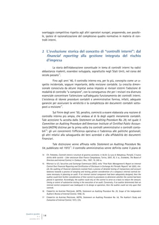 Quaderni giuridici
N. 4
settembre 2013
14
svantaggio competitivo rispetto agli altri operatori europei, proponendo, ove possibi-
le, ipotesi di razionalizzazione del complessivo quadro normativo in materia di con-
trolli interni.
2 L’evoluzione storica del concetto di “controlli interni”: dal
financial reporting alla gestione integrata del rischio
d’impresa
La storia dell’elaborazione concettuale in tema di controlli interni ha radici
abbastanza risalenti, essendosi sviluppata, soprattutto negli Stati Uniti, nel corso del
secolo passato
14
.
Fino agli anni ’40, il controllo interno era, per lo più, concepito come un a-
spetto incidentale, seppure importante, della revisione contabile. La crescita dimen-
sionale conosciuta da alcune imprese aveva imposto ai revisori esterni l’adozione di
modalità di controllo “a campione”, con la conseguenza che per i revisori era divenuto
essenziale concentrare l’attenzione sull’adeguato funzionamento dei controlli interni.
L’esistenza di idonee procedure contabili e amministrative forniva, infatti, adeguate
garanzie per assicurare la veridicità e la completezza dei documenti contabili sotto-
posti a revisione
15
.
Sul finire degli anni ’50, peraltro, cominciò a essere elaborata una nozione di
controllo interno più ampia, che andava al di là degli aspetti meramente contabili.
Tale accezione fu accolta dallo Statement on Auditing Procedure No. 29, nel quale il
Committee on Auditing Procedure dell’American Institute of Certified Public Accoun-
tants (AICPA) distinse per la prima volta tra controlli amministrativi e controlli conta-
bili
16
: gli uni concernenti l’efficienza operativa e l’aderenza alle politiche gestionali;
gli altri relativi alla salvaguardia dei beni aziendali e alla affidabilità dei documenti
finanziari.
Tale distinzione venne affinata nello Statement on Auditing Procedure No.
54, pubblicato nel 1972
17
: il controllo amministrativo venne definito come il piano di
14 Cfr. FERRARINI, Controlli interni e strutture di governo societario, in AA.VV. (a cura di Abbadessa, Portale), Il nuovo
diritto delle società - Liber amicorum Gian Franco Campobasso, Torino, 2007, III, 5 ss.; EISENBERG, The Board of
Directors and lnternal Control, in Cardozo L. Rev., 1997, 19, 240 ss.
15 Riferisce la U.S. Securities and Exchange Commission (SEC), nella “Final Rule: Management’s Report on Internal
Control Over Financial Reporting and Certification of Disclosure in Exchange Act Periodic Reports” del 2003, che:
«As the auditing of financial statements evolved from a process of detailed testing of transactions and account
balances towards a process of sampling and testing, greater consideration of a company’s internal controls be-
came necessary in planning an audit. If an internal control component had been adequately designed, then the
auditor could limit further consideration of that control to procedures to determine whether the control had been
placed in operation. Accordingly, the auditor could rely on the control to serve as a basis to reduce the amount,
timing or extent of substantive testing in the execution of an audit. Conversely, if an auditor determined that an
internal control component was inadequate in its design or operation, then the auditor could not rely upon that
control».
16 COMMITTEE ON AUDITING PROCEDURE, AICPA, Statement on Auditing Procedure No. 29, Scope of the Independent
Auditor’s Review of Internal Control, 1958, 35.
17 COMMITTEE ON AUDITING PROCEDURE, AICPA, Statement on Auditing Procedure No. 54, The Auditor’s Study and
Evaluation of Internal Control, 1972, 235.
 