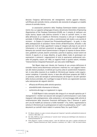 Quaderni giuridici
N. 4
settembre 2013
16
denziata l’esigenza dell’intervento del management, tramite apposite relazioni,
sull’efficacia del controllo interno, unitamente alla necessità di sviluppare un modello
comune di controllo interno.
Le associazioni promotrici della Treadway Commission diedero successiva-
mente vita a un apposito sottogruppo di lavoro, denominato Committee of Sponsoring
Organizations of the Treadway Commission (CoSO), con il compito di realizzare uno
studio teorico, basato sulla dottrina esistente in tema di controlli interni, in vista
della definizione di un modello di riferimento innovativo e utile per il management
aziendale. Il CoSO provvide, a sua volta, a commissionare tale studio a una società di
revisione – la Coopers & Lybrand (ora PricewaterhouseCoopers) – la quale, in vista
della predisposizione di procedure interne dirette all’identificazione, all’analisi e alla
gestione dei rischi di frode, approfondì il campo di indagine sulla base di una serie di
informazioni e di contributi provenienti da soggetti variamente coinvolti nella pro-
blematica dei controlli interni (amministratori e dirigenti di imprese di diverse dimen-
sioni, pubbliche e private, docenti universitari, autorità di vigilanza, revisori esterni ed
interni). A seguito di un lungo dibattito, al quale ebbero modo di partecipare con
osservazioni e commenti i rappresentanti di tutte le associazioni professionali coin-
volte nel progetto, scaturì, nel 1992, un rapporto finale in quattro volumi, intitolato
“Internal Control: Integrated Framework”, più noto come CoSO Report.
Tale Report, dopo aver rilevato che l’assenza di una univoca definizione di
controllo interno aveva determinato confusione e malintesi tra i vari soggetti interes-
sati alle relative procedure, ne delineò per la prima volta le caratteristiche fondamen-
tali, in vista della creazione di un modello di riferimento per imprese e altre organiz-
zazioni complesse. Il controllo interno, in base alla definizione proposta dal CoSO, è
un processo, svolto dal consiglio di amministrazione, dai dirigenti e da altri operatori
della struttura aziendale, che si prefigge lo scopo di fornire una ragionevole sicurezza
sulla realizzazione dei seguenti obiettivi:
 efficacia ed efficienza delle attività operative;
 attendibilità delle informazioni di bilancio;
 conformità alle leggi e ai regolamenti in vigore.
Il CoSO Report è stato concepito alla stregua di un manuale operativo per il
management e i membri non esecutivi del consiglio di amministrazione in vario modo
impegnati nella predisposizione, nella conduzione e nel monitoraggio delle attività di
rendicontazione della situazione finanziaria dell’impresa. Esso è divenuto in pochi
anni uno dei modelli più conosciuti a livello mondiale
22
e ha, inoltre, rappresentato lo
schema di riferimento per la predisposizione di codici di autodisciplina, norme
23
e altri
documenti sui controlli interni redatti in numerosi Paesi, fra i quali l’Italia
24
.
22 Cfr. MOSCO, LOPREIATO, Lo scudo e la lancia nella guerra dei “subprimes”: ipertrofia e perforabilità del sistema dei
controlli, in AGE, 2009, 1, 92.
23 Nel 1995, l’AICPA ha incluso la definizione di “controlli interni” delineata dal CoSO Report nello Statement on
Auditing Standards No. 78.
24 Onde adeguarne i risultati al contesto italiano, i lavori del CoSO sono stati ripresi e ampliati nell’ambito del
progetto “Corporate Governance per l’Italia”, promosso e coordinato, tra il 1996 e il 1997, dal branch italiano
 
