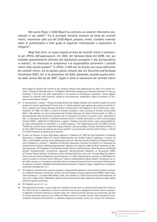 I controlli interni nelle società quotate
Gli assetti della disciplina italiana e
i problemi aperti
17
Nel nostro Paese, il CoSO Report ha costituito un evidente riferimento con-
cettuale in vari ambiti
25
. Fra le principali iniziative straniere sul tema dei controlli
interni, intervenute sulla scia del CoSO Report, possono, invece, ricordarsi numerosi
codici di autodisciplina e linee guida di organismi internazionali o associazioni di
categoria
26
.
Negli Stati Uniti, un nuovo impulso al tema dei controlli interni è intervenu-
to per effetto dell’approvazione, nel 2002, del Sarbanes-Oxley Act (SOX), che, pur
restando sostanzialmente allineato alla legislazione previgente e alla giurisprudenza
in materia
27
, ha interessato le competenze e le responsabilità concernenti i controlli
interni nelle società quotate
28
. In effetti, il SOX non ha fornito una nuova definizione
dei controlli interni, ma ha lasciato questo compito alla U.S. Securities and Exchange
Commission (SEC), che vi ha provveduto nel 2003, adottando, secondo quanto previ-
sto dalla section 404 (a) del SOX
29
, regole in tema di valutazione dei controlli interni
della Coopers & Lybrand. Nel contesto di tale iniziativa, sfociata nella pubblicazione nel 2001 di un volume inti-
tolato “Il Sistema di Controllo Interno - Un Modello di Riferimento Integrato per il Governo d’Azienda”, è stato ap-
profondito il tema dei ruoli, delle responsabilità e dei processi di interrelazione riguardanti i diversi soggetti
coinvolti nei controlli interni (azionisti, consigli di amministrazione, stakeholders, organi di controllo e di revi-
sione esterna e Borsa italiana).
25 In linea generale, si vedano i “Principi di comportamento del collegio sindacale nelle società di capitali con azioni
quotate nei mercati regolamentati” (norma 2.4) e la “Guida operativa sulla vigilanza del sistema di controllo in-
terno”, pubblicati dai Consigli Nazionali dei Dottori Commercialisti e dei Ragionieri e Periti Commerciali, rispet-
tivamente, nel 1998 e nel 2000; in materia di revisione contabile, si veda il principio di revisione internazionale
(ISA) n. 400, adottato nel nostro ordinamento dal Consiglio Nazionale dei Dottori Commercialisti nel 2002, su
raccomandazione della Commissione paritetica per la statuizione dei princìpi di revisione, come “Documento n.
400 - La valutazione del rischio e il sistema di controllo interno”; in ambito assicurativo, si veda l’oramai abrogata
Circolare ISVAP n. 366/D del 3.3.1999 (avente a oggetto: “Sistema di controllo interno, ruolo e responsabilità de-
gli organi amministrativi e di controllo”) e, in ambito bancario, il 145° Aggiornamento del 9.10.1998, intitolato
“Sistema dei controlli interni, compiti del collegio sindacale”, alla pure abrogata Circolare della Banca d’Italia n. 4
del 29.3.1988 (“Istruzioni di vigilanza per gli enti creditizi”), successivamente sostituita dalla Circolare n. 229 del
21.4.1999 (“Istruzioni di Vigilanza per le banche”).
26 Si pensi, ad esempio, al primo King Report, elaborato in Sudafrica nel 1992 dal King Committee on Corporate
Governance; al Rapport Viénot (“le Conseil d’Administration des Sociétés Cotées”), pubblicato in Francia nel
1995; al CoCo Model, illustrato in due pubblicazioni edite nel 1995 dal Canadian Institute of Chartered Accoun-
tants (“Guidance on Control” e “Guidance for Directors: Governance Processes for Control”); al “Framework for
Internal Control Systems in Banking Organisations”, elaborato nel settembre 1998 dal Basel Committee on Ban-
king Supervision; all’”Handbook of International Quality Control, Auditing, Review, Other Assurance and Related
Services Pronouncements”, annualmente aggiornato dall’International Federation of Accountants (IFAC);
all’”Internal Control: Guidance for Directors on the Combined Code” (più nota come “Turnbull Report”), pubblica-
zione curata dal Financial Reporting Council britannico nel 1999. Sostanzialmente allineata al CoSO Report era
anche la nozione di controllo interno offerta dal “Codice di Autodisciplina di Borsa Italiana” nell’edizione del lu-
glio 2002, secondo cui: «Il sistema di controllo interno è l’insieme dei processi diretti a monitorare l’efficienza del-
le operazioni aziendali, l’affidabilità dell’informazione finanziaria, il rispetto di leggi e regolamenti, la salvaguar-
dia dei beni aziendali» (art. 9.1.)
27 Cfr. FERRARINI, Controlli interni, governo societario e responsabilità. Esperienze statunitense ed italiana a confron-
to, in Mercati finanziari e sistema dei controlli. Atti del Convegno di studio organizzato dal CNPDS e dalla Fonda-
zione Courmayeur, 1-2 ottobre 2004, Milano, 2005, 106, secondo cui il SOX «muove nel solco della tradizione, nel
senso che in larga misura “federalizza” quanto prima era già previsto dalla regolazione di borsa e dalle migliori
pratiche di governo societario».
28 Cfr. FERRARINI, op. ult. cit., 7 ss.
29 Tale disposizione prevede, in primo luogo, che il bilancio annuale rechi un internal control report che informi su
chi, nella direzione, è competente a istituire e mantenere una struttura adeguata di controllo interno e procedu-
re adeguate di financial reporting; in secondo luogo, che il bilancio annuale contenga una valutazione, alla data
di chiusura dell’ultimo esercizio, circa l’effettività della struttura di controllo interno e delle procedure di rendi-
contazione finanziaria dell’emittente. La medesima disposizione prevede, inoltre, che i revisori che certificano il
 