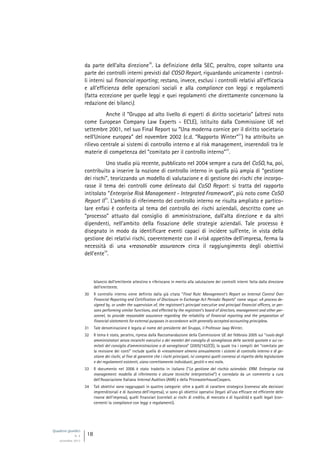 Quaderni giuridici
N. 4
settembre 2013
18
da parte dell’alta direzione
30
. La definizione della SEC, peraltro, copre soltanto una
parte dei controlli interni previsti dal COSO Report, riguardando unicamente i control-
li interni sul financial reporting; restano, invece, esclusi i controlli relativi all’efficacia
e all’efficienza delle operazioni sociali e alla compliance con leggi e regolamenti
(fatta eccezione per quelle leggi e quei regolamenti che direttamente concernono la
redazione dei bilanci).
Anche il “Gruppo ad alto livello di esperti di diritto societario” (altresì noto
come European Company Law Experts - ECLE), istituito dalla Commissione UE nel
settembre 2001, nel suo Final Report su “Una moderna cornice per il diritto societario
nell’Unione europea” del novembre 2002 (c.d. “Rapporto Winter”
31
) ha attribuito un
rilievo centrale ai sistemi di controllo interno e al risk management, inserendoli tra le
materie di competenza del “comitato per il controllo interno”
32
.
Uno studio più recente, pubblicato nel 2004 sempre a cura del CoSO, ha, poi,
contribuito a inserire la nozione di controllo interno in quella più ampia di “gestione
dei rischi”, teorizzando un modello di valutazione e di gestione dei rischi che incorpo-
rasse il tema dei controlli come delineato dal CoSO Report: si tratta del rapporto
intitolato “Enterprise Risk Management - Integrated Framework”, più noto come CoSO
Report II
33
. L’ambito di riferimento del controllo interno ne risulta ampliato e partico-
lare enfasi è conferita al tema del controllo dei rischi aziendali, descritto come un
“processo” attuato dal consiglio di amministrazione, dall’alta direzione e da altri
dipendenti, nell’ambito della fissazione delle strategie aziendali. Tale processo è
disegnato in modo da identificare eventi capaci di incidere sull’ente, in vista della
gestione dei relativi rischi, coerentemente con il «risk appetite» dell’impresa, ferma la
necessità di una «reasonable assurance» circa il raggiungimento degli obiettivi
dell’ente
34
.
bilancio dell’emittente attestino e riferiscano in merito alla valutazione dei controlli interni fatta dalla direzione
dell’emittente.
30 Il controllo interno viene definito dalla già citata “Final Rule: Management’s Report on Internal Control Over
Financial Reporting and Certification of Disclosure in Exchange Act Periodic Reports” come segue: «A process de-
signed by, or under the supervision of, the registrant’s principal executive and principal financial officers, or per-
sons performing similar functions, and effected by the registrant’s board of directors, management and other per-
sonnel, to provide reasonable assurance regarding the reliability of financial reporting and the preparation of
financial statements for external purposes in accordance with generally accepted accounting principles».
31 Tale denominazione è legata al nome del presidente del Gruppo, il Professor Jaap Winter.
32 Il tema è stato, peraltro, ripreso dalla Raccomandazione della Commissione UE del febbraio 2005 sul “ruolo degli
amministratori senza incarichi esecutivi o dei membri del consiglio di sorveglianza delle società quotate e sui co-
mitati del consiglio d’amministrazione o di sorveglianza” (2005/162/CE), la quale tra i compiti del “comitato per
la revisione dei conti” include quello di «riesaminare almeno annualmente i sistemi di controllo interno e di ge-
stione dei rischi, al fine di garantire che i rischi principali, ivi compresi quelli connessi al rispetto della legislazione
e dei regolamenti esistenti, siano correttamente individuati, gestiti e resi noti».
33 Il documento nel 2006 è stato tradotto in italiano (“La gestione del rischio aziendale. ERM. Enterprise risk
management: modello di riferimento e alcune tecniche interpretative”) e corredato da un commento a cura
dell’Associazione Italiana Internal Auditors (AIIA) e della PricewaterhouseCoopers.
34 Tali obiettivi sono raggruppati in quattro categorie: oltre a quelli di carattere strategico (connessi alle decisioni
imprenditoriali e di business dell’impresa), vi sono gli obiettivi operativi (legati all’uso efficace ed efficiente delle
risorse dell’impresa), quelli finanziari (correlati ai rischi di credito, di mercato e di liquidità) e quelli legali (con-
cernenti la compliance con leggi e regolamenti).
 