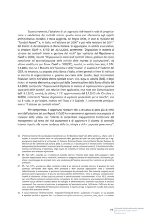 I controlli interni nelle società quotate
Gli assetti della disciplina italiana e
i problemi aperti
19
Successivamente, l’adozione di un approccio risk-based in sede di progetta-
zione e valutazione dei controlli interni, quanto meno con riferimento agli aspetti
amministrativo-contabili, è stata suggerita, nel Regno Unito, in sede di revisione del
“Turnbull Report”
35
e, in Italia, nell’edizione del 2006
36
e poi nella revisione del 2011
37
del Codice di Autodisciplina di Borsa Italiana. Si aggiungano, in ambito assicurativo,
la circolare ISVAP n. 577/D del 30.12.2005, contenente “Disposizioni in materia di
sistema dei controlli interni e gestione dei rischi” (poi sostituita dal Regolamento
ISVAP n. 20/08, recante “Disposizioni in materia di controlli interni, gestione dei rischi,
compliance ed esternalizzazione delle attività delle imprese di assicurazione”, da
ultimo modificato con Provv. ISVAP n. 3020/12), nonché, in ambito bancario, il D.M.
5.8.2004, con cui il Ministro dell’economia e delle finanze, in qualità di Presidente del
CICR, ha emanato, su proposta della Banca d’Italia, criteri generali e linee di indirizzo
in materia di organizzazione e governo societario delle banche, degli intermediari
finanziari iscritti nell’allora elenco speciale ex art. 107, d.lgs. n. 385/93 (TUB), e degli
Istituti di moneta elettronica, seguìto poi dalla Comunicazione della Banca d’Italia del
4.3.2008, contenente “Disposizioni di Vigilanza in materia di organizzazione e governo
societario delle banche”, con relative linee applicative, rese note con Comunicazione
dell’11.1.2012, nonché, da ultimo, il 15° aggiornamento del 2.7.2013 alla Circolare n.
263/06, contenente “Nuove disposizioni di vigilanza prudenziale per le banche”, con
cui è stato, in particolare, inserito nel Titolo V il Capitolo 7, concernente precipua-
mente “Il sistema dei controlli interni”.
Per completezza, è opportuno ricordare che, a distanza di poco più di venti
anni dall’adozione del suo Report, il CoSO ha recentemente approvato una proposta di
revisione dello stesso, con l’intento di concentrare maggiormente l’attenzione del
management sul tema del risk assessment e di aggiornare il sistema di controllo
interno rispetto alle nuove tendenze della tecnologia e della corporate governance
38
.
35 L’”Internal Control: Revised Guidance for Directors on the Combined Code” del 2005 sottolinea, infatti, come il
sistema di controllo interno abbia un ruolo essenziale nella gestione dei rischi che sono significativi per il rag-
giungimento degli obiettivi di un’impresa: cfr. FINANCIAL REPORTING COUNCIL, Internal Control: Revised Guidance for
Directors on the Combined Code, Londra, 2005, 3, secondo cui «A sound system of internal control contributes to
safeguarding the shareholders’ investment and the company’s assets» e «Internal control (…) facilitates the effec-
tiveness and efficiency of operations, helps ensure the reliability of internal and external reporting and assists
compliance with laws and regulations»
36 Cfr. l’art. 8.P.1., secondo cui: «Il sistema di controllo interno è l’insieme delle regole, delle procedure e delle
strutture organizzative volte a consentire, attraverso un adeguato processo di identificazione, misurazione, ge-
stione e monitoraggio dei principali rischi, una conduzione dell’impresa sana, corretta e coerente con gli obiettivi
prefissati».
37 Cfr. l’art. 7.P.1., secondo cui «Ogni emittente si dota di un sistema di controllo interno e di gestione dei rischi
costituito dall’insieme delle regole, delle procedure e delle strutture organizzative volte a consentire
l’identificazione, la misurazione, la gestione e il monitoraggio dei principali rischi. Tale sistema è integrato nei più
generali assetti organizzativi e di governo societario adottati dall’emittente e tiene in adeguata considerazione i
modelli di riferimento e le best practices esistenti in ambito nazionale e internazionale»; e l’art. 7.P.2., secondo
cui: «Un efficace sistema di controllo interno e di gestione dei rischi contribuisce a una conduzione dell’impresa
coerente con gli obiettivi aziendali definiti dal consiglio di amministrazione, favorendo l’assunzione di decisioni
consapevoli. Esso concorre ad assicurare la salvaguardia del patrimonio sociale, l’efficienza e l’efficacia dei pro-
cessi aziendali, l’affidabilità dell’informazione finanziaria, il rispetto di leggi e regolamenti, nonché dello statuto
sociale e delle procedure interne».
38 Il nuovo Framework (“Internal Control – Integrated Framework: 2013”) – pubblicato il 14.5.2013 e il cui progetto
è reperibile on-line al seguente link: http://www.coso.org/documents/coso_framework_body_v6.pdf – si concen-
 