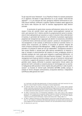 Quaderni giuridici
N. 4
settembre 2013
20
Tra gli scopi del nuovo framework – la cui filosofia di fondo è la costante promozione
di un approccio risk-based in luogo dell’utilizzo di un più comodo “check-the-box
approach” – vi è una riduzione dei costi, perseguita mediante l’eliminazione di con-
trolli ritenuti inefficaci, inefficienti o superflui rispetto al modesto valore aggiunto da
essi fornito nella riduzione dei rischi di mancato raggiungimento degli obiettivi
aziendali.
A conclusione di questo breve excursus sull’evoluzione storica che ha inte-
ressato il tema dei controlli interni sugli scenari teorico-applicativi nazionali ed
esteri, può osservarsi che il relativo concetto ha progressivamente perso la connota-
zione di mero adempimento per assumere un ruolo di crescente rilievo nelle decisioni
di business, in particolare dal momento in cui all’insieme di procedure organizzative
progettate dal management per raggiungere gli obiettivi di economicità, attendibilità
e conformità hanno cominciato ad essere associati i processi di risk assessment e di
risk management. In tale contesto, la definizione di sistema di controllo interno si è
evoluta verso un’accezione, più moderna, di strumento di gestione integrata del
rischio d’impresa (Enterprise Risk Management - ERM), di salvaguardia delle risorse
aziendali e di creazione di valore per tutti gli stakeholders
39
. Conseguenza naturale di
tale mutata filosofia è, secondo parte della dottrina aziendalistica, la titolarità in
capo al consiglio di amministrazione del compito di curare un’adeguata attività di
controllo strategico dei rischi, quale parte integrante e qualificante dell’attività – di
alta amministrazione – consistente nella pianificazione strategica
40
. Una volta che il
management avrà fissato gli obiettivi strategici, sarà, poi, la funzione di internal audit
a intervenire a supporto del processo di analisi dei rischi potenziali ai quali l’impresa
potrebbe essere esposta, definendo le procedure organizzative ritenute adatte alla
gestione dei rischi e attivando un costante processo di monitoraggio con cui accerta-
re l’adeguatezza delle procedure interne rispetto alla policy definita in sede di pianifi-
cazione
41
. La funzione di internal audit, nell’ambito dell’ERM, avrebbe, dunque, il
compito di fornire all’organo amministrativo un’assurance obiettiva e indipendente
sull’efficacia della gestione dei rischi
42
.
tra, in particolare, sugli effetti della globalizzazione, sul forensic accounting e sulle novità intervenute nel corso
degli anni in tema di modelli di business, di tecnologia e di contesto regolamentare.
39 Cfr. ANACLERIO, MIGLIETTA, SALVI, SERVATO, Internal auditing, Milano, 2011, 34 ss. L’ultimo aspetto segnalato
sarebbe, in particolare, assicurato per effetto dell’ampliamento del raggio d’azione del sistema di controllo inter-
no nella direzione della definizione del profilo di rischio ottimale, e quindi sostenibile, per l’impresa. Sul punto
cfr. SFAMENI, Idoneità dei modelli organizzativi e sistema di controllo interno, in AGE, 2009, 2, 269 ss.
40 Cfr. REBOA, Il monitoring board e gli amministratori indipendenti, in Giur. comm., 2010, 4, 670. L’adeguata
gestione dei rischi d’impresa viene, poi, garantita mediante l’adozione di tecniche di standardizzazione dei com-
portamenti e di proceduralizzazione delle funzioni decisorie e di controllo: cfr., in tal senso, GOLINELLI,
L’approccio sistemico al governo dell’impresa, L’impresa come sistema vitale, I, Padova, 2000, 31 ss.
41 Cfr. MATTEI, L’obbligo di informativa tra collegio sindacale e revisore alla luce della riforma della revisione, in Soc.,
2012, 12, 1321, secondo cui l’architettura dell’internal audit costituisce una funzione diretta ad assicurare una
esatta mappatura dei flussi decisionali-operativi-informativi e dei rischi potenzialmente connessi a tali processi.
42 Cfr. ANACLERIO et al., op. cit., 35.
 