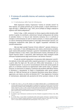 I controlli interni nelle società quotate
Gli assetti della disciplina italiana e
i problemi aperti
21
3 Il sistema di controllo interno nel contesto regolatorio
nazionale
3.1 L’articolazione delle fonti di riferimento
Nella legislazione italiana, l’espressione “sistema di controllo interno” ha
fatto ingresso, con portata generale per le società quotate, a seguito dell’entrata in
vigore del d.lgs. n. 58/98 (d’ora in poi, “TUF”), che ha affidato al collegio sindacale la
vigilanza sulla relativa adeguatezza
43
.
Anche il d.lgs. n. 6/03, contenente la riforma organica della disciplina delle
società di capitali, ha contribuito a determinare l’attuale configurazione del sistema
di controllo interno: è in forza di tale intervento normativo che si è conferito al
consiglio di amministrazione di tutte le imprese azionarie, ivi incluse quelle quotate,
un ruolo di monitoring sull’attività gestoria curata dagli amministratori esecutivi, con
conseguente ampliamento della platea dei soggetti inquadrabili nell’ambito dei
controlli endosocietari.
Alla luce degli scandali finanziari d’inizio millennio
44
, spiccato interesse su-
scita, in particolare, il tema dell’adeguatezza del sistema amministrativo-contabile,
quale insieme delle procedure finalizzate a garantire l’attendibilità delle informazioni
aziendali di bilancio: è noto, infatti, il peso determinante rivestito, nell’ambito dei vari
tracolli finanziari italiani e statunitensi, dalle falsificazioni della contabilità sociale
effettuate fraudolentemente dagli amministratori e dai direttori finanziari
45
.
Il ruolo dei controlli endosocietari nel panorama delle elaborazioni scientifi-
che dedicate al tema della qualità della corporate governance si è viepiù accresciuto,
a partire dalla fine degli anni ’90, anche per effetto della formulazione, in via di
“autodeterminazione”, di una serie di raccomandazioni dirette alle società quotate ad
opera di un Comitato costituito da rappresentanti delle società stesse, di operatori
finanziari, di associazioni di categoria e coordinato dal presidente della Borsa Italiana.
Il riferimento è, naturalmente, al Codice di Autodisciplina delle società quotate,
redatto nel 1999 dal Comitato per la Corporate Governance presso Borsa Italiana e
aggiornato a più riprese, da ultimo nel dicembre 2011
46
. Esso rappresenta il tentativo
di sistematizzare, adattandole alle peculiarità del diritto societario italiano, le best
43 Si vedano l’art. 149, co. 1, lett. c), TUF, secondo cui «Il collegio sindacale vigila: (…) c) sull’adeguatezza della
struttura organizzativa della società per gli aspetti di competenza, del sistema di controllo interno e del sistema
amministrativo-contabile nonché sull’affidabilità di quest’ultimo nel rappresentare correttamente i fatti di ge-
stione», nonché l’art. 150, co. 4, TUF, a tenore del quale «Coloro che sono preposti al controllo interno riferiscono
anche al collegio sindacale di propria iniziativa o su richiesta anche di uno solo dei sindaci». Cfr., in dottrina, FER-
RARINI, Controlli interni e strutture di governo societario, cit., 10, e TONELLO, op. cit., 573.
44 Cfr. op. cit. supra nt. 10.
45 Cfr. FIMMANÒ, I gap di informazione e controllo nei crac Cirio e Parmalat e le prospettive di riforma, in Soc., 2004,
4, 401 ss.
46 Cfr. DI NOIA, PUCCI, Il nuovo Codice di autodisciplina delle società quotate: motivazioni e principali novità, in
AA.VV. (a cura di Tombari), Corporate governance e ‘sistema dei controlli’ nella s.p.a., Torino, 2013, 151 ss.; MAR-
CHETTI P., Il nuovo codice di autodisciplina delle società quotate, in Riv. soc., 2012, 1, 37 ss.
 