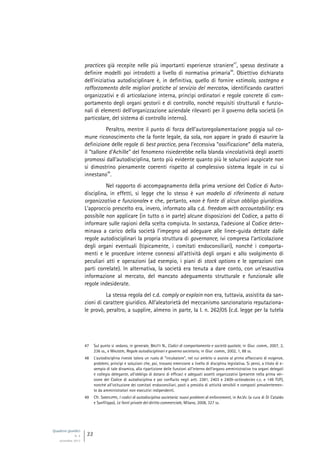 Quaderni giuridici
N. 4
settembre 2013
22
practices già recepite nelle più importanti esperienze straniere
47
, spesso destinate a
definire modelli poi introdotti a livello di normativa primaria
48
. Obiettivo dichiarato
dell’iniziativa autodisciplinare è, in definitiva, quello di fornire «stimolo, sostegno e
rafforzamento delle migliori pratiche al servizio del mercato», identificando caratteri
organizzativi e di articolazione interna, princìpi ordinatori e regole concrete di com-
portamento degli organi gestorii e di controllo, nonché requisiti strutturali e funzio-
nali di elementi dell’organizzazione aziendale rilevanti per il governo della società (in
particolare, del sistema di controllo interno).
Peraltro, mentre il punto di forza dell’autoregolamentazione poggia sul co-
mune riconoscimento che la fonte legale, da sola, non appare in grado di esaurire la
definizione delle regole di best practice, pena l’eccessiva “ossificazione” della materia,
il “tallone d’Achille” del fenomeno risiederebbe nella blanda vincolatività degli assetti
promossi dall’autodisciplina, tanto più evidente quanto più le soluzioni auspicate non
si dimostrino pienamente coerenti rispetto al complessivo sistema legale in cui si
innestano
49
.
Nel rapporto di accompagnamento della prima versione del Codice di Auto-
disciplina, in effetti, si legge che lo stesso è «un modello di riferimento di natura
organizzativa e funzionale» e che, pertanto, «non è fonte di alcun obbligo giuridico».
L’approccio prescelto era, invero, informato alla c.d. freedom with accountability: era
possibile non applicare (in tutto o in parte) alcune disposizioni del Codice, a patto di
informare sulle ragioni della scelta compiuta. In sostanza, l’adesione al Codice deter-
minava a carico della società l’impegno ad adeguare alle linee-guida dettate dalle
regole autodisciplinari la propria struttura di governance, ivi compresa l’articolazione
degli organi eventuali (tipicamente, i comitati endoconsiliari), nonché i comporta-
menti e le procedure interne connessi all’attività degli organi e allo svolgimento di
peculiari atti e operazioni (ad esempio, i piani di stock options e le operazioni con
parti correlate). In alternativa, la società era tenuta a dare conto, con un’esaustiva
informazione al mercato, del mancato adeguamento strutturale e funzionale alle
regole indesiderate.
La stessa regola del c.d. comply or explain non era, tuttavia, assistita da san-
zioni di carattere giuridico. All’aleatorietà del meccanismo sanzionatorio reputaziona-
le provò, peraltro, a supplire, almeno in parte, la l. n. 262/05 (c.d. legge per la tutela
47 Sul punto si vedano, in generale, BRUTTI N., Codici di comportamento e società quotate, in Giur. comm., 2007, 2,
236 ss., e MAUGERI, Regole autodisciplinari e governo societario, in Giur. comm., 2002, 1, 88 ss.
48 L’autodisciplina riveste talora un ruolo di “incubatore”, nel cui ambito si assiste al primo affacciarsi di esigenze,
problemi, princìpi e soluzioni che, poi, trovano emersione a livello di disciplina legislativa. Si pensi, a titolo di e-
sempio di tale dinamica, alla ripartizione delle funzioni all’interno dell’organo amministrativo tra organi delegati
e collegio delegante, all’obbligo di dotarsi di efficaci e adeguati assetti organizzativi (presente nella prima ver-
sione del Codice di autodisciplina e poi confluito negli artt. 2381, 2403 e 2409-octiesdecies c.c. e 149 TUF),
nonché all’istituzione dei comitati endoconsiliari, posti a presidio di attività sensibili e composti prevalentemen-
te da amministratori non esecutivi indipendenti.
49 Cfr. SANFILIPPO, I codici di autodisciplina societaria: nuovi problemi di enforcement, in AA.VV. (a cura di Di Cataldo
e Sanfilippo), Le fonti private del diritto commerciale, Milano, 2008, 327 ss.
 