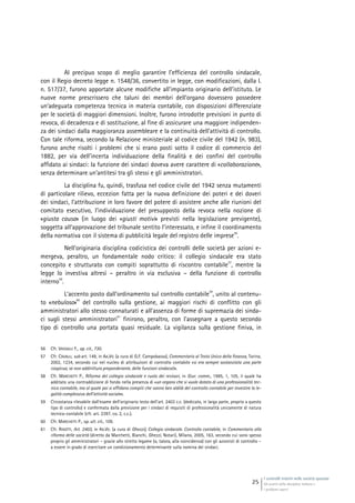 I controlli interni nelle società quotate
Gli assetti della disciplina italiana e
i problemi aperti
25
Al precipuo scopo di meglio garantire l’efficienza del controllo sindacale,
con il Regio decreto legge n. 1548/36, convertito in legge, con modificazioni, dalla l.
n. 517/37, furono apportate alcune modifiche all’impianto originario dell’istituto. Le
nuove norme prescrissero che taluni dei membri dell’organo dovessero possedere
un’adeguata competenza tecnica in materia contabile, con disposizioni differenziate
per le società di maggiori dimensioni. Inoltre, furono introdotte previsioni in punto di
revoca, di decadenza e di sostituzione, al fine di assicurare una maggiore indipenden-
za dei sindaci dalla maggioranza assembleare e la continuità dell’attività di controllo.
Con tale riforma, secondo la Relazione ministeriale al codice civile del 1942 (n. 983),
furono anche risolti i problemi che si erano posti sotto il codice di commercio del
1882, per via dell’incerta individuazione della finalità e dei confini del controllo
affidato ai sindaci: la funzione dei sindaci doveva avere carattere di «collaborazione»,
senza determinare un’antitesi tra gli stessi e gli amministratori.
La disciplina fu, quindi, trasfusa nel codice civile del 1942 senza mutamenti
di particolare rilievo, eccezion fatta per la nuova definizione dei poteri e dei doveri
dei sindaci, l’attribuzione in loro favore del potere di assistere anche alle riunioni del
comitato esecutivo, l’individuazione del presupposto della revoca nella nozione di
«giusta causa» (in luogo dei «giusti motivi» previsti nella legislazione previgente),
soggetta all’approvazione del tribunale sentito l’interessato, e infine il coordinamento
della normativa con il sistema di pubblicità legale del registro delle imprese
56
.
Nell’originaria disciplina codicistica dei controlli delle società per azioni e-
mergeva, peraltro, un fondamentale nodo critico: il collegio sindacale era stato
concepito e strutturato con compiti soprattutto di riscontro contabile
57
, mentre la
legge lo investiva altresì – peraltro in via esclusiva – della funzione di controllo
interno
58
.
L’accento posto dall’ordinamento sul controllo contabile
59
, unito al contenu-
to «nebuloso»
60
del controllo sulla gestione, ai maggiori rischi di conflitto con gli
amministratori allo stesso connaturati e all’assenza di forme di supremazia dei sinda-
ci sugli stessi amministratori
61
finirono, peraltro, con l’assegnare a questo secondo
tipo di controllo una portata quasi residuale. La vigilanza sulla gestione finiva, in
56 Cfr. VASSALLI F., op. cit., 730.
57 Cfr. CAVALLI, sub art. 149, in AA.VV. (a cura di G.F. Campobasso), Commentario al Testo Unico della finanza, Torino,
2002, 1234, secondo cui nel nucleo di attribuzioni di controllo contabile «si era sempre sostanziata una parte
cospicua, se non addirittura preponderante, delle funzioni sindacali».
58 Cfr. MARCHETTI P., Riforma del collegio sindacale e ruolo dei revisori, in Giur. comm., 1995, 1, 105, il quale ha
additato una contraddizione di fondo nella presenza di «un organo che si vuole dotato di una professionalità tec-
nico contabile, ma al quale poi si affidano compiti che vanno ben aldilà del controllo contabile per investire la le-
galità complessiva dell’attività sociale».
59 Circostanza rilevabile dall’esame dell’originario testo dell’art. 2403 c.c. (dedicato, in larga parte, proprio a questo
tipo di controllo) e confermata dalla previsione per i sindaci di requisiti di professionalità unicamente di natura
tecnico-contabile (cfr. art. 2397, co. 2, c.c.).
60 Cfr. MARCHETTI P., op. ult. cit., 109.
61 Cfr. RIGOTTI, Art. 2403, in AA.VV. (a cura di Ghezzi), Collegio sindacale. Controllo contabile, in Commentario alla
riforma delle società (diretto da Marchetti, Bianchi, Ghezzi, Notari), Milano, 2005, 163, secondo cui sono spesso
proprio gli amministratori – grazie allo stretto legame (o, talora, alla coincidenza) con gli azionisti di controllo –
a essere in grado di esercitare un condizionamento determinante sulla nomina dei sindaci.
 