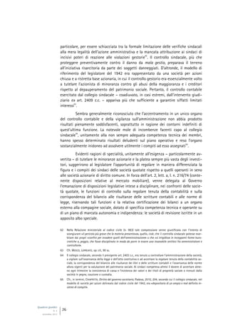 Quaderni giuridici
N. 4
settembre 2013
26
particolare, per essere schiacciata tra la formale limitazione delle verifiche sindacali
alla mera legalità dell’azione amministrativa e la mancata attribuzione ai sindaci di
incisivi poteri di reazione alle violazioni gestorie
62
. Il controllo sindacale, più che
proteggere preventivamente contro il danno da mala gestio, preparava il terreno
all’iniziativa risarcitoria da parte dei soggetti danneggiati. D’altronde, il modello di
riferimento del legislatore del 1942 era rappresentato da una società per azioni
chiusa e a ristretta base azionaria, in cui il controllo gestorio era essenzialmente volto
a tutelare l’azionista di minoranza contro gli abusi della maggioranza e i creditori
rispetto al depauperamento del patrimonio sociale. Pertanto, il controllo contabile
esercitato dal collegio sindacale – coadiuvato, in casi estremi, dall’intervento giudi-
ziario ex art. 2409 c.c. – appariva più che sufficiente a garantire siffatti limitati
interessi
63
.
Sembra generalmente riconosciuto che l’accentramento in un unico organo
del controllo contabile e della vigilanza sull’amministrazione non abbia prodotto
risultati pienamente soddisfacenti, soprattutto in ragione dei contorni indefiniti di
quest’ultima funzione. La notevole mole di incombenze facenti capo al collegio
sindacale
64
, unitamente alla non sempre adeguata competenza tecnica dei membri,
hanno spesso determinato risultati deludenti sul piano operativo e reso l’organo
sostanzialmente inidoneo ad assolvere utilmente i compiti ad esso assegnati
65
.
Evidenti ragioni di specialità, unitamente all’esigenza – particolarmente av-
vertita – di tutelare le minoranze azionarie e la platea sempre più vasta degli investi-
tori, suggerirono al legislatore l’opportunità di regolare in maniera differenziata la
figura e i compiti dei sindaci delle società quotate rispetto a quelli operanti in seno
alle società azionarie di diritto comune. In forza dell’art. 2, lett. a, l. n. 216/74 (conte-
nente disposizioni relative al mercato mobiliare), venne delegata al Governo
l’emanazione di disposizioni legislative intese a disciplinare, nei confronti delle socie-
tà quotate, le funzioni di controllo sulla regolare tenuta della contabilità e sulla
corrispondenza del bilancio alle risultanze delle scritture contabili e alle norme di
legge, riservando tali funzioni e la relativa certificazione dei bilanci a un organo
esterno alla compagine sociale, dotato di specifica competenza tecnica e operante su
di un piano di marcata autonomia e indipendenza: le società di revisione iscritte in un
apposito albo speciale.
62 Nella Relazione ministeriale al codice civile (n. 983) tale compressione venne giustificata con l’intento di
scongiurare «il pericolo più grave che la materia presentava», quello, cioè, che il controllo sindacale potesse esor-
bitare dai propri «confini per invadere quelli dell’amministrazione» o che «si irrigidisse in inceppanti forme buro-
cratiche o, peggio, che fosse disciplinato in modo da porre in essere una insanabile antitesi fra amministratore e
controllore».
63 Cfr. MOSCO, LOPREIATO, op. cit., 90 ss.
64 Il collegio sindacale, secondo il previgente art. 2403 c.c., era tenuto a controllare l’amministrazione della società,
a vigilare sull’osservanza della legge e dell’atto costitutivo e ad accertare la regolare tenuta della contabilità so-
ciale, la corrispondenza del bilancio alle risultanze dei libri e delle scritture contabili e l’osservanza delle norme
allora vigenti per la valutazione del patrimonio sociale. Ai sindaci competeva altresì il dovere di accertare alme-
no ogni trimestre la consistenza di cassa e l’esistenza dei valori e dei titoli di proprietà sociale o ricevuti dalla
società in pegno, cauzione o custodia.
65 Cfr., in termini, CHIAPPETTA, Diritto del governo societario, Padova, 2010, 204, secondo cui il collegio sindacale, nel
modello di società per azioni delineato dal codice civile del 1942, era «depositario di un ampio e mal definito in-
sieme di compiti».
 