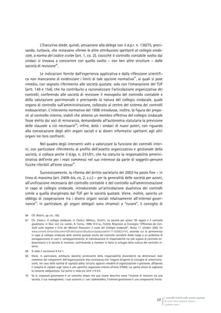 I controlli interni nelle società quotate
Gli assetti della disciplina italiana e
i problemi aperti
27
L’Esecutivo diede, quindi, attuazione alla delega con il d.p.r. n. 136/75, preci-
sando, tuttavia, che restavano «ferme le altre attribuzioni spettanti al collegio sinda-
cale, a norma del codice civile» (art. 1, co. 2), cosicché il controllo contabile svolto dai
sindaci si trovava a concorrere con quello svolto – con ben altre strutture – dalle
società di revisione
66
.
Le indicazioni fornite dall’esperienza applicativa e dalla riflessione scientifi-
ca non mancarono di evidenziare i limiti di tale opzione normativa
67
, ai quali si pose
rimedio, con segnato riferimento alle società quotate, solo con l’emanazione del TUF
(artt. 149 e 154), che ha contribuito a razionalizzare l’articolazione organizzativa dei
controlli, conferendo alle società di revisione il monopolio del controllo contabile e
della valutazione patrimoniale e precisando la natura del collegio sindacale, quale
organo di controllo sull’amministrazione, collocato al centro del sistema dei controlli
endosocietari. L’intervento normativo del 1998 introdusse, inoltre, la figura dei prepo-
sti al controllo interno; stabilì che almeno un membro effettivo del collegio sindacale
fosse eletto dai soci di minoranza, demandando all’autonomia statutaria la previsione
delle clausole a ciò necessarie
68
; infine, dotò i sindaci di nuovi poteri, con riguardo
alla convocazione degli altri organi sociali e ai doveri informativi spettanti agli altri
organi nei loro confronti.
Nel quadro degli interventi volti a valorizzare la funzione dei controlli inter-
ni, con particolare riferimento al profilo dell’assetto organizzativo e gestionale della
società, si colloca anche il d.lgs. n. 231/01, che ha statuito la responsabilità ammini-
strativa dell’ente per i reati commessi nel suo interesse da parte di soggetti-persone
fisiche riferibili all’ente stesso
69
.
Successivamente, la riforma del diritto societario del 2003 ha posto fine – in
linea di massima (art. 2409-bis, co. 2, c.c.) – per la generalità delle società per azioni,
all’unificazione necessaria del controllo contabile e del controllo sull’amministrazione
in capo al collegio sindacale, introducendo un’articolazione dualistica dei controlli
simile a quella disciplinata dal TUF per le società quotate. Viene, inoltre, sancito un
obbligo di cooperazione tra i diversi organi sociali relativamente all’internal gover-
nance
70
: in particolare, gli organi delegati sono chiamati a “curare”, il consiglio di
66 Cfr. RIGOTTI, op. cit., 165.
67 Cfr. CAVALLI, Il collegio sindacale, in CAVALLI, MARULLI, SILVETTI, La società per azioni. Gli organi e il controllo
giudiziario, in Giur. sist. civ. comm., II, Torino, 1996, 914 ss.; TEZZON, Relazione al Convegno “Efficienza dei Con-
trolli sulle Imprese e Crisi dei Mercati finanziari: il ruolo del Collegio sindacale”, Roma 11 ottobre 2002 (in
www.consob.it/main/documenti/Pubblicazioni/Audizioni/palazzoaltieri11102002.htm), secondo cui la permanenza
in capo al collegio sindacale delle società quotate anche del controllo contabile diede luogo a un problema di
sovrapposizione di ruoli e, conseguentemente, di individuazione di responsabilità tra tale organo di controllo en-
dosocietario e le società di revisione, contribuendo a ritardare in Italia lo sviluppo della cultura del controllo in-
terno.
68 Si veda il successivo § 4.2.1.
69 Viene, in particolare, attribuita idoneità scriminante della responsabilità discendente da determinati reati
commessi dai componenti dell’organizzazione alla circostanza che l’organo dirigente (il consiglio di amministra-
zione, nel caso delle società di capitali) abbia istituito appositi «modelli di organizzazione e gestione», affidando
il compito di vigilare sugli stessi a uno specifico organismo interno all’ente (l’OdV), cui spetta altresì di vagliarne
la costante adeguatezza. Sul punto si veda più oltre il § 4.5.
70 Se la corporate governance è un concetto ampio che può essere descritto come l’insieme di relazioni tra una
società, il suo management, i suoi azionisti e i vari stakeholders, l’internal governance è una componente limita-
 