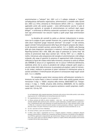 Quaderni giuridici
N. 4
settembre 2013
28
amministrazione a “valutare” (art. 2381 c.c.) e il collegio sindacale a “vigilare”
sull’adeguatezza dell’assetto organizzativo, amministrativo e contabile della società
(art. 2403 c.c.). Infine, attraverso la riformulazione dell’art. 2381 c.c. – disposizione
applicabile anche alle società quotate – viene definitivamente sancito il ruolo di
supervisione spettante al consiglio di amministrazione nei confronti degli organi
delegati
71
e confermata la differenza sostanziale sussistente tra poteri e doveri spet-
tanti agli amministratori non esecutivi rispetto a quelli propri degli amministratori
esecutivi
72
.
La disciplina dei controlli ha subìto un ulteriore irrobustimento in connes-
sione con lo scoppio di gravi scandali finanziari che, a partire dal 2001, hanno coin-
volto alcuni importanti gruppi industriali americani
73
ed europei
74
. In tale contesto,
appare centrale l’istituzionalizzazione della figura del dirigente preposto alla redazio-
ne dei documenti contabili societari, prevista dall’art. 14, l. n. 262/05, sulla falsariga
delle già citate disposizioni statunitensi in materia di Internal Control over Financial
Reporting (sections 302 e 404, SOX), allo scopo di potenziare la “prima linea” del
sistema di prevenzione degli abusi societari (art. 154-bis, TUF)
75
. La l. n. 262/05 è,
inoltre, intervenuta sulla composizione del consiglio di amministrazione e del collegio
sindacale, allo scopo di garantire la presenza di rappresentanti della minoranza; ha
rafforzato la figura del sindaco eletto dalla minoranza, attraverso la scelta di affidare
alla CONSOB la stesura di un regolamento che ne assicuri l’effettività dell’elezione,
stabilendo altresì che la carica di presidente del collegio sindacale spetti proprio a
uno dei sindaci eletti dalla minoranza; ha provveduto ad ampliare i poteri di interven-
to dei sindaci, mediante la previsione di poteri individuali di informazione presso le
società controllate e l’intensificazione del potere di convocazione degli organi sociali
(artt. 1-2, l. n. 262/05).
Per completare questo breve excursus storico sull’evoluzione normativa in-
tervenuta nel nostro Paese in tema di controlli interni nelle società quotate occorre
menzionare il d.lgs. n. 195/07, attuativo della direttiva 2004/109/CE (c.d. Transpa-
rency), e il d.lgs. n. 173/08, attuativo della direttiva 2006/46/CE, che ha stabilito
nuove regole in tema di relazione sul governo societario e assetti proprietari, modifi-
cando l’art. 123-bis, TUF.
ta, ma fondamentale, della corporate governance, focalizzata sulla struttura interna della società e sulla relativa
organizzazione (cfr. le EBA Guidelines on Internal Governance del 27.9.2011).
71 Per l’approfondimento di tale aspetto si rinvia al paragrafo 4.1.1.
72 La riforma societaria del 2003 ha altresì introdotto – come noto – due nuovi modelli di amministrazione e
controllo adottabili dalle società per azioni, alternativi a quello tradizionale: il modello dualistico e quello moni-
stico. Il coordinamento delle nuove disposizioni con quelle preesistenti del TUF è stato realizzato tramite il d.lgs.
n. 37/04, che, in relazione al tema dei controlli societari, ha altresì provveduto a rafforzare i requisiti di indipen-
denza dei sindaci e dei poteri informativi di questi ultimi con riguardo alle società controllate (cfr. art. 3).
73 Su tutti, i pluricitati casi Enron e WorldCom.
74 Per limitarsi all’Italia, si pensi alle vicende Cirio e Parmalat.
75 In effetti, come meglio si approfondirà nel § 4.3, il dirigente preposto è chiamato a predisporre adeguate
procedure amministrative e contabili per la formazione del bilancio di esercizio e ad attestare la loro adeguatez-
za ed effettiva applicazione congiuntamente agli amministratori delegati. A carico del consiglio di amministra-
zione viene, inoltre, posto uno specifico obbligo di vigilanza sul rispetto effettivo delle procedure amministrative
e contabili definite dallo stesso preposto.
 