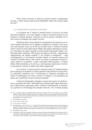 I controlli interni nelle società quotate
Gli assetti della disciplina italiana e
i problemi aperti
29
Infine, l’ultimo intervento in materia di controlli societari è rappresentato
dal d.lgs. n. 39/10, attuativo della direttiva 2006/43/CE, relativa alla revisione legale
dei conti
76
.
3.3 Caratteristiche strutturali e funzionali
La circostanza che il “sistema di controllo interno” sia privo di una chiara
definizione legislativa e non risulti regolato, a livello di normativa primaria, da una
disciplina di carattere generale
77
costituisce un dato di partenza ineludibile, da cui
deve muovere e svilupparsi ogni indagine sul tema.
Altrettanto rilievo merita, peraltro, la considerazione che l’assenza di un co-
erente impianto definitorio non ha impedito al legislatore di utilizzare, in più occa-
sioni, tale locuzione. Invero, sia nel TUF sia nel codice civile, il “sistema di controllo
interno” rientra nel novero delle materie affidate alla vigilanza dell’organo di control-
lo. In particolare, per quanto riguarda le società quotate organizzate secondo i mo-
delli tradizionale e dualistico, il TUF prevede che l’organo di controllo – rappresentato,
rispettivamente, dal collegio sindacale
78
e dal consiglio di sorveglianza
79
– vigili
«sull’adeguatezza (…) del sistema di controllo interno». La necessaria presenza del
“sistema di controllo interno” nelle società con sistema di governance monistico è,
invece, prevista in via generale – quindi a prescindere dalla quotazione – ad opera
dell’art. 2409-octiesdecies, co. 5, lett. b), c.c., che demanda al comitato per il control-
lo sulla gestione il compito di vigilare sulla relativa adeguatezza
80
.
Se il concetto in discorso presenta consistenti margini di indeterminatezza,
dovuti all’assenza di coordinate e di precisi parametri nella normativa di rango prima-
rio, significative indicazioni, utili a concretizzarne la fisionomia, provengono dal
Codice di Autodisciplina, che tende a iscrivere il fenomeno in una prospettiva più
ampia, tesa a qualificarlo in chiave economico-aziendale
81
.
Il Codice di Autodisciplina tratteggia i contorni del «sistema di controllo in-
terno e di gestione dei rischi»
82
definendolo come «l’insieme delle regole, delle proce-
dure e delle strutture organizzative volte a consentire l’identificazione, la misurazio-
ne, la gestione e il monitoraggio dei principali rischi» (art. 7.P.1). Il Codice prosegue
76 Cfr., in proposito, PANUCCI, LA ROTONDA, MATONTI, sub D.lg. 27 gennaio 2010, n. 39, in AA.VV. (a cura di Fratini,
Gasparri), Il Testo Unico della Finanza, Torino, 2012, III, 2886 ss.; GIUDICI, La nuova disciplina della revisione lega-
le, in Soc., 2010, 5, 533 ss.; TOFFOLETTO, BEVILACQUA, La disciplina della revisione legale dei conti negli enti di inte-
resse pubblico, in Soc., 2010, 8S, 25 ss.
77 Cfr. CHIAPPETTA, op. cit., 234.
78 Cfr. art. 149, co. 1, lett. c, TUF.
79 Cfr. art. 149, co. 4-bis, TUF.
80 Cfr. MONTALENTI, op. ult. cit., 937, nt. 3, il quale definisce quello sopra sintetizzato come «un puzzle normativo
vagamente barocco, dal quale si evince, in definitiva, che per tutte le società quotate, quale che sia il modello di
governance adottato, l’istituzione del sistema di controllo interno è sempre obbligatoria» [in corsivo nel testo].
81 Cfr. CHIAPPETTA, op. cit., 236.
82 L’espressione è stata così riformulata nell’ultima revisione del Codice di Autodisciplina. Nel commento all’art. 7
si motiva tale scelta affermando che un sistema di controllo interno inteso in senso unitario e moderno fa perno
sulla nozione di rischi aziendali, sulla loro identificazione, valutazione e monitoraggio.
 