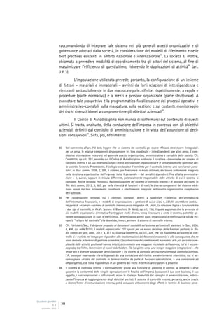 Quaderni giuridici
N. 4
settembre 2013
30
raccomandando di integrare tale sistema nei più generali assetti organizzativi e di
governance adottati dalla società, in considerazione dei modelli di riferimento e delle
best practices esistenti in ambito nazionale e internazionale
83
. La società è, inoltre,
chiamata a prevedere modalità di coordinamento tra gli attori del sistema, al fine di
massimizzare l’efficienza di quest’ultimo, riducendo le duplicazioni di attività
84
(art.
7.P.3).
L’impostazione utilizzata prevede, pertanto, la configurazione di un insieme
di fattori – materiali e immateriali – avvinti da forti relazioni di interdipendenza e
rientranti sostanzialmente in due macrocategorie, riferite, rispettivamente, a regole e
procedure (parte normativa) e a mezzi e persone organizzate (parte strutturale). A
connotare tale prospettiva è la programmatica focalizzazione dei processi operativi e
amministrativo-contabili sulla mappatura, sulla gestione e sul costante monitoraggio
dei rischi ritenuti idonei a compromettere gli obiettivi aziendali
85
.
Il Codice di Autodisciplina non manca di soffermarsi sul contenuto di questi
ultimi. Si tratta, anzitutto, della conduzione dell’impresa in coerenza con gli obiettivi
aziendali definiti dal consiglio di amministrazione e in vista dell’assunzione di deci-
sioni consapevoli
86
. Si fa, poi, riferimento:
83 Nel commento all’art. 7 è dato leggere che un sistema dei controlli, per essere efficace, deve essere “integrato”:
per un verso, le relative componenti devono essere tra loro coordinate e interdipendenti; per altro verso, il com-
plessivo sistema deve integrarsi nel generale assetto organizzativo, amministrativo e contabile della società. Cfr.
CHIAPPETTA, op. cit., 237, secondo cui il Codice di Autodisciplina evidenzia il carattere «trasversale» del sistema di
controllo interno e «il suo innervarsi lungo l’intera articolazione organizzativa e le stesse dinamiche operative del-
la società». Secondo PARMEGGIANI, Il collegio sindacale e il comitato per il controllo interno: una convivenza possi-
bile?, in Giur. comm., 2009, 2, 309, il sistema, per funzionare in modo ottimale, dev’essere saldamente integrato
nella struttura organizzativa dell’impresa: tutto il personale – dai semplici dipendenti fino all’alta amministra-
zione – è, quindi, seppure in misura differente, potenzialmente responsabile delle attività di cui il sistema si
compone. Anche secondo PROVASOLI, Razionalizzazione del sistema di controllo interno e di gestione dei rischi, in
Riv. dott. comm., 2012, 3, 605, pur nella diversità di funzioni e di ruoli, le diverse componenti del sistema «deb-
bono essere tra loro intimamente coordinate e strettamente integrate nell’assetto organizzativo complessivo
dell’azienda».
84 Per l’osservazione secondo cui i controlli contabili, diretti a soddisfare l’obiettivo dell’attendibilità
dell’informativa finanziaria, e i modelli di organizzazione e gestione di cui al d.lgs. n. 231/01 dovrebbero costitu-
ire parte di un ampio «sistema di controllo interno unico integrato» cfr. LAGHI, La relazione logica e funzionale tra
i due tipi di controllo, in AA.VV. (a cura di Bianchini, Di Noia), op. cit., 156, il quale aggiunge che la presenza di
più modelli organizzativi orientati a fronteggiare rischi diversi, senza ricondurre a unità il sistema, potrebbe ge-
nerare sovrapposizione di ruoli e inefficienza, determinando altresì vuoti organizzativi e conflittualità tali da mi-
nare la “cultura del controllo” che dovrebbe, invece, animare il sistema di controllo interno.
85 Cfr. FORTUNATO SAB., Il dirigente preposto ai documenti contabili nel sistema dei controlli societari, in Soc., 2008,
4, 406, cui adde PETTITI, I modelli organizzativi 231: spunti per un nuovo decalogo delle funzioni gestorie, in Riv.
dir. comm. dir. gen. obbl., 2012, 4, 311 ss. Osserva CHIAPPETTA, op. cit., 239, che «la fisionomia dei sistemi di con-
trollo si è evoluta nel tempo per rispondere alle trasformazioni dei fenomeni economici e alle conseguenze che ne
sono derivate in termini di gestione aziendale. L’accelerazione dei cambiamenti economici e la più spiccata com-
plessità delle attività gestionali hanno, infatti, determinato una maggiore rischiosità del business, cui si è accom-
pagnata, tra l’altro, l’emersione di nuovi stakeholders. Ciò ha spinto verso una sempre maggiore integrazione – che
tende ora a divenire sostanziale identificazione – tra sistemi di controllo dei rischi e sistema di controllo interno».
L’A. prosegue osservando che si è passati da una concezione del rischio prevalentemente atomistica, cui si ac-
compagnava un’idea del controllo in termini reattivi da parte di funzioni specialistiche, a una concezione ad
ampio spettro, che trova rispondenza in un governo dei rischi in termini anticipatorii e proattivi.
86 Il sistema di controllo interno – eventualmente grazie alla funzione di planning & control, se presente – deve
garantire la conformità delle singole operazioni con le finalità dell’impresa (ossia con il suo core business, il suo
oggetto, i suoi scopi sociali e istituzionali) e con le strategie formulate dal consiglio di amministrazione, indiriz-
zando l’impresa al raggiungimento degli obiettivi previsti. Il sistema di controllo interno, pertanto, anche grazie
a idonee forme di comunicazione interna, potrà occuparsi attivamente degli effetti in termini di business gene-
 