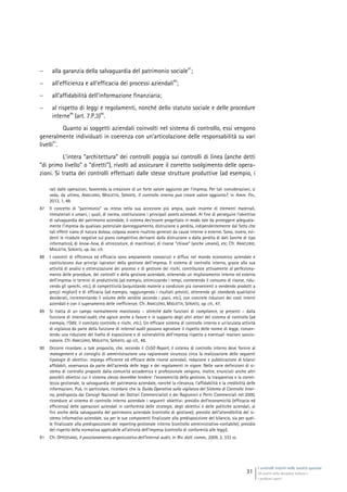 I controlli interni nelle società quotate
Gli assetti della disciplina italiana e
i problemi aperti
31
 alla garanzia della salvaguardia del patrimonio sociale
87
;
 all’efficienza e all’efficacia dei processi aziendali
88
;
 all’affidabilità dell’informazione finanziaria;
 al rispetto di leggi e regolamenti, nonché dello statuto sociale e delle procedure
interne
89
(art. 7.P.3)
90
.
Quanto ai soggetti aziendali coinvolti nel sistema di controllo, essi vengono
generalmente individuati in coerenza con un’articolazione delle responsabilità su vari
livelli
91
.
L’intera “architettura” dei controlli poggia sui controlli di linea (anche detti
“di primo livello” o “diretti”), rivolti ad assicurare il corretto svolgimento delle opera-
zioni. Si tratta dei controlli effettuati dalle stesse strutture produttive (ad esempio, i
rati dalle operazioni, favorendo la creazione di un forte valore aggiunto per l’impresa. Per tali considerazioni, si
veda, da ultimo, ANACLERIO, MIGLIETTA, SERVATO, Il controllo interno può creare valore aggiunto?, in Amm. Fin.,
2013, 1, 48.
87 Il concetto di “patrimonio” va inteso nella sua accezione più ampia, quale insieme di elementi materiali,
immateriali e umani, i quali, di norma, costituiscono i principali assets aziendali. Al fine di perseguire l’obiettivo
di salvaguardia del patrimonio aziendale, il sistema dev’essere progettato in modo tale da proteggere adeguata-
mente l’impresa da qualsiasi potenziale danneggiamento, distruzione o perdita, indipendentemente dal fatto che
tali effetti siano di natura dolosa, colposa ovvero risultino generati da cause interne o esterne. Sono, invero, evi-
denti le ricadute negative sul piano competitivo derivanti dalla distruzione o dalla perdita di dati (anche di tipo
informatico), di know-how, di attrezzature, di macchinari, di risorse “chiave” (anche umane), etc. Cfr. ANACLERIO,
MIGLIETTA, SERVATO, op. loc. cit.
88 I concetti di efficienza ed efficacia sono ampiamente conosciuti e diffusi nel mondo economico aziendale e
costituiscono due princìpi ispiratori della gestione dell’impresa. Il sistema di controllo interno, grazie alla sua
attività di analisi e ottimizzazione dei processi e di gestione dei rischi, contribuisce attivamente al perfeziona-
mento delle procedure, dei controlli e della gestione aziendale, ottenendo un miglioramento interno ed esterno
dell’impresa in termini di produttività (ad esempio, ottimizzando i tempi, contenendo il consumo di risorse, ridu-
cendo gli sprechi, etc.), di competitività (acquistando materie a condizioni più convenienti o vendendo prodotti a
prezzi migliori) e di efficacia (ad esempio, raggiungendo i risultati previsti, ottenendo gli standards qualitativi
desiderati, incrementando il volume delle vendite secondo i piani, etc.), con concrete riduzioni dei costi interni
aziendali e con il superamento delle inefficienze. Cfr. ANACLERIO, MIGLIETTA, SERVATO, op. cit., 47.
89 Si tratta di un campo normalmente monitorato – oltreché dalle funzioni di compliance, se presenti – dalla
funzione di internal audit, che agisce anche a favore e in supporto degli altri attori del sistema di controllo (ad
esempio, l’OdV, il comitato controllo e rischi, etc.). Un efficace sistema di controllo interno e un’oculata attività
di vigilanza da parte della funzione di internal audit possono agevolare il rispetto delle norme di legge, consen-
tendo una riduzione del livello di esposizione e di vulnerabilità dell’impresa rispetto a eventuali reazioni sanzio-
natorie. Cfr. ANACLERIO, MIGLIETTA, SERVATO, op. cit., 48.
90 Occorre ricordare, a tale proposito, che, secondo il CoSO Report, il sistema di controllo interno deve fornire al
management e al consiglio di amministrazione una ragionevole sicurezza circa la realizzazione delle seguenti
tipologie di obiettivi: impiego efficiente ed efficace delle risorse aziendali, redazione e pubblicazione di bilanci
affidabili, osservanza da parte dell’azienda delle leggi e dei regolamenti in vigore. Nelle varie definizioni di si-
stema di controllo proposte dalla comunità accademica e professionale vengono, inoltre, enunciati anche altri
possibili obiettivi cui il sistema stesso dovrebbe tendere: l’economicità della gestione, la trasparenza e la corret-
tezza gestionale, la salvaguardia del patrimonio aziendale, nonché la rilevanza, l’affidabilità e la credibilità delle
informazioni. Può, in particolare, ricordarsi che la Guida Operativa sulla vigilanza del Sistema di Controllo Inter-
no, predisposta dai Consigli Nazionali dei Dottori Commercialisti e dei Ragionieri e Periti Commerciali nel 2000,
riconduce al sistema di controllo interno aziendale i seguenti obiettivi: presidio dell’economicità (efficacia ed
efficienza) delle operazioni aziendali in conformità delle strategie, degli obiettivi e delle politiche aziendali, ai
fini anche della salvaguardia del patrimonio aziendale (controllo di gestione); presidio dell’attendibilità del si-
stema informativo aziendale, sia per le sue componenti finalizzate alla predisposizione del bilancio, sia per quel-
le finalizzate alla predisposizione del reporting gestionale interno (controllo amministrativo-contabile); presidio
del rispetto della normativa applicabile all’attività dell’impresa (controllo di conformità alle leggi).
91 Cfr. OPPEDISANO, Il posizionamento organizzativo dell’internal audit, in Riv. dott. comm., 2009, 2, 333 ss.
 