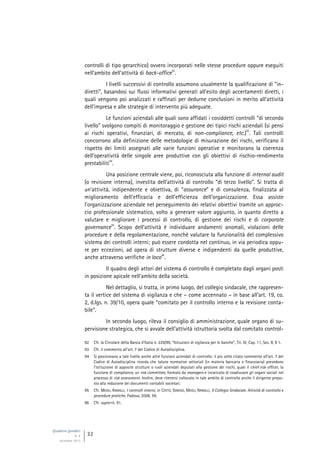 Quaderni giuridici
N. 4
settembre 2013
32
controlli di tipo gerarchico) ovvero incorporati nelle stesse procedure oppure eseguiti
nell’ambito dell’attività di back-office
92
.
I livelli successivi di controllo assumono usualmente la qualificazione di “in-
diretti”, basandosi sui flussi informativi generati all’esito degli accertamenti diretti, i
quali vengono poi analizzati e raffinati per dedurne conclusioni in merito all’attività
dell’impresa e alle strategie di intervento più adeguate.
Le funzioni aziendali alle quali sono affidati i cosiddetti controlli “di secondo
livello” svolgono compiti di monitoraggio e gestione dei tipici rischi aziendali (si pensi
ai rischi operativi, finanziari, di mercato, di non-compliance, etc.)
93
. Tali controlli
concorrono alla definizione delle metodologie di misurazione dei rischi, verificano il
rispetto dei limiti assegnati alle varie funzioni operative e monitorano la coerenza
dell’operatività delle singole aree produttive con gli obiettivi di rischio-rendimento
prestabiliti
94
.
Una posizione centrale viene, poi, riconosciuta alla funzione di internal audit
(o revisione interna), investita dell’attività di controllo “di terzo livello”. Si tratta di
un’attività, indipendente e obiettiva, di “assurance” e di consulenza, finalizzata al
miglioramento dell’efficacia e dell’efficienza dell’organizzazione. Essa assiste
l’organizzazione aziendale nel perseguimento dei relativi obiettivi tramite un approc-
cio professionale sistematico, volto a generare valore aggiunto, in quanto diretto a
valutare e migliorare i processi di controllo, di gestione dei rischi e di corporate
governance
95
. Scopo dell’attività è individuare andamenti anomali, violazioni delle
procedure e della regolamentazione, nonché valutare la funzionalità del complessivo
sistema dei controlli interni; può essere condotta nel continuo, in via periodica oppu-
re per eccezioni, ad opera di strutture diverse e indipendenti da quelle produttive,
anche attraverso verifiche in loco
96
.
Il quadro degli attori del sistema di controllo è completato dagli organi posti
in posizione apicale nell’ambito della società.
Nel dettaglio, si tratta, in primo luogo, del collegio sindacale, che rappresen-
ta il vertice del sistema di vigilanza e che – come accennato – in base all’art. 19, co.
2, d.lgs. n. 39/10, opera quale “comitato per il controllo interno e la revisione conta-
bile”.
In secondo luogo, rileva il consiglio di amministrazione, quale organo di su-
pervisione strategica, che si avvale dell’attività istruttoria svolta dal comitato control-
92 Cfr. la Circolare della Banca d’Italia n. 229/99, “Istruzioni di vigilanza per le banche”, Tit. IV, Cap. 11, Sez. II, § 1.
93 Cfr. il commento all’art. 7 del Codice di Autodisciplina.
94 Si posizionano a tale livello anche altre funzioni aziendali di controllo: il più volte citato commento all’art. 7 del
Codice di Autodisciplina ricorda che talune normative settoriali (in materia bancaria e finanziaria) prevedono
l’istituzione di apposite strutture o ruoli aziendali deputati alla gestione dei rischi, quali il chief risk officer, la
funzione di compliance, un risk committee, formato da managers e incaricato di coadiuvare gli organi sociali nel
processo di risk assessment. Inoltre, deve ritenersi collocato in tale ambito di controllo anche il dirigente prepo-
sto alla redazione dei documenti contabili societari.
95 Cfr. MEOLI, RANALLI, I controlli interni, in COTTO, GINISIO, MEOLI, RANALLI, Il Collegio Sindacale. Attività di controllo e
procedure pratiche, Padova, 2008, 59.
96 Cfr. supra nt. 91.
 