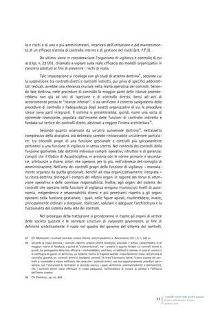 I controlli interni nelle società quotate
Gli assetti della disciplina italiana e
i problemi aperti
33
lo e rischi e di uno o più amministratori, incaricati dell’istituzione e del mantenimen-
to di un efficace sistema di controllo interno e di gestione dei rischi (art. 7.P.3).
Da ultimo, viene in considerazione l’organismo di vigilanza e controllo di cui
al d.lgs. n. 231/01, chiamato a vigilare sulla reale efficacia dei modelli organizzativi in
concreto adottati al fine di prevenire i rischi di reato.
Tale impostazione si ricollega con gli studi di attenta dottrina
97
, secondo cui
la suddivisione tra controlli diretti e controlli indiretti, pur priva di specifici addentel-
lati testuali, avrebbe una rilevanza cruciale nella realtà operativa dei controlli. Secon-
do tale dottrina, nelle procedure di controllo la maggior parte delle istanze procede-
rebbero non già ad atti di ispezione e di controllo diretto, bensì ad atti di
accertamento presso le “istanze inferiori”, sì da verificare il corretto svolgimento delle
procedure di controllo e l’adeguatezza degli assetti organizzativi di cui le procedure
stesse sono parti integranti. Il sistema si presenterebbe, quindi, come una sorta di
«piramide rovesciata», popolata dall’insieme delle funzioni di controllo indiretto e
fondata sul vertice dei controlli diretti, destinati a reggere l’intera architettura
98
.
Secondo quanto osservato da un’altra autorevole dottrina
99
, nell’assetto
complessivo della disciplina ora delineato sarebbe rintracciabile un’ulteriore partizio-
ne: tra controlli propri di una funzione gestionale e controlli più spiccatamente
pertinenti a una funzione di vigilanza in senso stretto. Nel contesto dei controlli della
funzione gestionale tale dottrina individua compiti operativi, istruttori e di garanzia:
compiti che il Codice di Autodisciplina, in armonia con le norme primarie e seconda-
rie, attribuisce a diversi attori che operano, per lo più, nell’interesse del consiglio di
amministrazione. Nell’area dei controlli propri della funzione di vigilanza – marcata-
mente separata da quella gestionale, benché ad essa organizzativamente integrata –
la citata dottrina distingue i compiti dei relativi organi in ragione del focus di atten-
zione operativa e delle connesse responsabilità. Inoltre, agli organi del sistema dei
controlli che operano nella funzione di vigilanza vengono riconosciuti livelli di auto-
nomia, indipendenza e responsabilità diversi e più penetranti rispetto a gli organi
operanti nella funzione gestionale, i quali, nelle figure apicali, risulterebbero, invece,
principalmente ordinati a disegnare, realizzare, valutare e adeguare l’architettura e la
funzionalità del sistema della rete dei controlli.
Nel prosieguo della trattazione si prenderanno in esame gli organi di vertice
delle società quotate e le correlate strutture di corporate governance, al fine di
definirne sinteticamente il ruolo nel quadro del governo del sistema dei controlli,
97 Cfr. MONTALENTI, I controlli societari: recenti riforme, antichi problemi, in Banca borsa, 2011, 5, 1, 542 ss.
98 Secondo la citata dottrina, i controlli indiretti, proprio perché molteplici, articolati e diffusi, conterrebbero in sé
maggiori risorse di feedback, e quindi di “autocorrezione”, ma – proprio in quanto fondati sui controlli diretti e,
quindi, sul presupposto della loro efficacia – rischierebbero, anch’essi, un «default a catena», in caso di carenza o
di inefficacia di questi. In definitiva, un evidente rischio di fragilità sarebbe irriducibilmente insito nell’attività di
controllo, giacché, se i controlli diretti (i cosiddetti controlli “di linea”) dovessero fallire, l’intero sistema dei con-
trolli si troverebbe a essere inefficace. Ne viene che i controlli diretti, ove non opportunamente presidiati (ad e-
sempio, con l’istituzione di controllori di seconda istanza, i quali verifichino, sistematicamente e direttamente,
che i controlli diretti siano effettuati in modo adeguato), rischierebbero di minare la solidità e l’efficacia
dell’intero sistema.
99 Cfr. PROVASOLI, op. cit., 604.
 