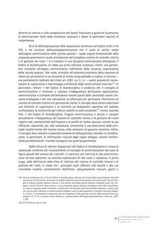 I controlli interni nelle società quotate
Gli assetti della disciplina italiana e
i problemi aperti
35
dimento di nomina e sulla composizione del board, finalizzate a garantire la presenza
di amministratori eletti dalle minoranze azionarie e dotati di particolari requisiti di
indipendenza.
Al di là dell’ampia portata delle disposizioni contenute nel codice civile e nel
TUF, è nel contesto dell’autoregolamentazione che il ruolo di vertice svolto
dall’organo amministrativo delle società quotate – quale organo fondamentale della
corporate governance e quale articolazione del complesso sistema di controllo interno
e di gestione dei rischi – si è tradotto in una disciplina estremamente dettagliata. Il
Codice di Autodisciplina, sin dalla sua prima edizione, riconosce, infatti, una partico-
lare centralità all’organo amministrativo nell’ambito della struttura organizzativa
della società quotata. Tale ruolo, orientato all’«obiettivo prioritario della creazione di
valore per gli azionisti in un orizzonte di medio-lungo periodo» si esplica in funzioni –
ora parzialmente replicate dal citato art. 2381, co. 3, c.c. – aventi prevalente conno-
tazione di supervisione e monitoraggio sull’attività degli amministratori esecutivi
105
. In
particolare, nell’art. 1 del Codice di Autodisciplina si evidenzia che il consiglio di
amministrazione è chiamato a valutare «l’adeguatezza dell’assetto organizzativo,
amministrativo e contabile dell’emittente nonché quello delle controllate aventi rile-
vanza strategica» e che tale valutazione va effettuata con particolare riferimento «al
sistema di controllo interno e di gestione dei rischi». Il consiglio deve altresì «esercitare
una funzione di supervisione e di controllo sul deployment operativo del sistema,
verificandone la conformità agli indirizzi stabiliti in sede consiliare»
106
. Invero, secondo
l’art. 7 del Codice di Autodisciplina, l’organo amministrativo è tenuto a valutare
annualmente «l’adeguatezza del sistema di controllo interno e di gestione dei rischi
rispetto alle caratteristiche dell’impresa e al profilo di rischio assunto, nonché la sua
efficacia», riportando, poi, tale valutazione, unitamente a una descrizione delle prin-
cipali caratteristiche del sistema stesso, nella relazione sul governo societario. Infine,
il consiglio deve valutare «il generale andamento della gestione, tenendo in considera-
zione, in particolare, le informazioni ricevute dagli organi delegati, nonché confron-
tando periodicamente i risultati conseguiti con quelli programmati».
Dalla lettura di ulteriori disposizioni del Codice di Autodisciplina si ricava la
sostanziale conferma del riconoscimento al consiglio di amministrazione del ruolo di
figura apicale del sistema dei controlli, in coerenza con l’attività di alta amministra-
zione ad esso spettante. La concreta esplicazione di tale ruolo si sostanzia, in primo
luogo, nella definizione delle linee di indirizzo del sistema di controllo interno e di
gestione dei rischi, in modo che i principali rischi afferenti alla società e alle sue
controllate risultino correttamente identificati, adeguatamente misurati, gestiti e
105 Occorre evidenziare che, ai fini del Codice di Autodisciplina, rientrano nel novero degli «amministratori esecutivi»
non solo gli amministratori destinatari di deleghe operative nella società quotata, ma anche quelli che tali dele-
ghe di funzioni gestorie abbiano ricevuto in una società controllata avente rilevanza strategica; quelli che rico-
prano incarichi direttivi nella società o in una controllata avente rilevanza strategica ovvero nella controllante,
se l’incarico riguarda anche l’emittente; nonché quelli che facciano parte del comitato esecutivo, a patto, però,
che non sia stato nominato un amministratore delegato ovvero la partecipazione al comitato esecutivo compor-
ti, di fatto, il coinvolgimento sistematico dei suoi componenti nella gestione corrente della società (criterio ap-
plicativo 2.C.1). Cfr., sul punto, STELLA RICHTER jr, I comitati interni dell’organo amministrativo, in Riv. soc., 2007,
1, 267.
106 Cfr. CHIAPPETTA, op. cit., 242.
 