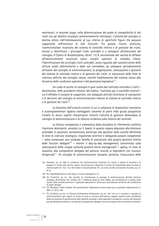 Quaderni giuridici
N. 4
settembre 2013
36
monitorati; in secondo luogo, nella determinazione del grado di compatibilità di tali
rischi con gli obiettivi strategici preventivamente individuati. L’attività del consiglio si
declina altresì nell’individuazione al suo interno di specifiche figure che possano
supportarlo nell’esercizio di tale funzione. Tra queste, ricorre, anzitutto,
l’amministratore incaricato del sistema di controllo interno e di gestione dei rischi,
tenuto a identificare i principali rischi aziendali e a sottoporli all’attenzione del
consiglio. Il Codice di Autodisciplina, all’art. 7.C.4, raccomanda alle società di affidare
all’amministratore incaricato taluni compiti operativi di indubbio rilievo:
l’identificazione dei principali rischi aziendali, avuto riguardo alle caratteristiche delle
attività svolte dall’emittente e dalle sue controllate, da sottoporsi periodicamente
all’esame del consiglio di amministrazione; la progettazione, realizzazione e gestione
del sistema di controllo interno e di gestione dei rischi, in esecuzione delle linee di
indirizzo definite dal consiglio stesso, nonché l’adattamento del sistema stesso alla
dinamica delle condizioni operative e del panorama legislativo
107
.
Un ruolo di ausilio al consiglio è pure svolto dal comitato controllo e rischi –
denominato, nelle precedenti edizioni del Codice, “comitato per il controllo interno”–
cui è affidato il compito di supportare, con adeguata attività istruttoria, le valutazioni
e le decisioni del consiglio di amministrazione relative al sistema di controllo interno
e di gestione dei rischi
108
.
La disamina dell’unitaria cornice in cui si collocano le disposizioni normative
e autoregolamentari appena tratteggiate consente di porre nella giusta prospettiva
l’analisi di alcuni aspetti interpretativi inerenti l’attività di gestione demandata al
consiglio di amministrazione e la relativa incidenza sulla materia dei controlli.
La lettura complessiva e sistematica della disciplina di riferimento conforta
l’opinione dominante, secondo cui il board, in quanto organo deputato alla direzione
aziendale in posizione sovraordinata, partecipa alla gestione della società definendo
le linee di indirizzo strategico, impartendo direttive e delegando proprie competenze
– salvo conservare una residuale facoltà di avocazione alla propria gestione diretta
delle funzioni delegate
109
– mentre il day-by-day management, concentrato sulla
realizzazione delle singole «attività gestorie micro-manageriali»
110
, spetta, in linea di
massima, alla componente delegata del plenum, nonché ai dipendenti con funzioni
dirigenziali
111
. Al consiglio di amministrazione compete, pertanto, l’assunzione delle
107 PROVASOLI, op. cit., 606 ss., sottolinea che l’amministratore incaricato ha, inoltre, il potere di iniziativa e di
proposta in merito alla nomina, revoca, remunerazione e dotazione di risorse del responsabile della funzione di
internal audit (cfr. l’art. 7.C.2 del Codice di Autodisciplina). Cfr., sul tema, ALVARO, CICCAGLIONI, SICILIANO, op. cit.,
42 ss.
108 Per l’approfondimento di tale figura si rinvia al paragrafo 4.1.2.
109 Cfr. CHIAPPETTA, op. cit., 130, secondo cui l’attribuzione al consiglio di amministrazione dell’alta direzione
strategica dell’impresa non esclude che il medesimo possa (e forse debba, ove correttamente si ponga come
“guida” della società) esaminare e approvare operazioni di rilievo pure teoricamente attribuite alla competenza
di organi delegati.
110 Cfr. BAVAGNOLI, FLORIO, GELMINI, Gli amministratori indipendenti: alcuni spunti per un possibile miglioramento, in
NDS, 21, 2012, 194.
111 Cfr. DE NICOLA, op. loc. cit. Osserva correttamente PARMEGGIANI, op. cit., 307, che, se si considera il consiglio di
amministrazione come organo di vertice di tutta la struttura dell’impresa, «appare evidente come, nell’ambito
della sua funzione di pianificazione delle politiche aziendali e delle operazioni strategiche, accanto alle mansioni
più specificamente direttive e di impulso al management delegato conviva un’ampia serie di attività di controllo e
 