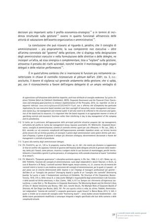I controlli interni nelle società quotate
Gli assetti della disciplina italiana e
i problemi aperti
37
decisioni più importanti sotto il profilo economico-strategico
112
o in termini di inci-
denza strutturale sulla gestione
113
ovvero in quanto funzionali all’esercizio delle
attività di valutazione dell’assetto organizzativo e amministrativo
114
.
La conclusione che può ricavarsi al riguardo è, peraltro, che il consiglio di
amministrazione – più propriamente, la sua componente non esecutiva – oltre
all’anima connotata dal “governo” della gestione, che si dispiega nella designazione
degli amministratori esecutivi e nella formulazione delle direttive e delle deleghe, ne
incorpori un’altra, ad essa sinergica e complementare, tesa a “vigilare” sulla gestione,
attraverso il presidio dei rischi aziendali, nonché tramite il monitoraggio degli organi
delegati e delle relative performances
115
.
È in quest’ultimo contesto che si inseriscono le funzioni più nettamente ca-
ratterizzate in chiave di controllo riconosciute al plenum dall’art. 2381, co. 3, c.c.:
anzitutto, il dovere di vigilanza sul generale andamento della gestione, che si salda,
poi, con il riconoscimento a favore dell’organo delegante di un ampio ventaglio di
di supervisione sull’attuazione delle direttive impartite, anch’esse attribuite al consiglio medesimo». Sul punto cfr.
altresì STEERING GROUP ON CORPORATE GOVERNANCE, OECD, Corporate Governance and the Financial Crisis. Conclu-
sions and emerging good practices to enhance implementation of the Principles, 2010, 22, reperibile on-line al
seguente indirizzo: www.oecd.org/dataoecd/53/62/44679170.pdf, ove si afferma che «Complexity has particular
implications for non-executive board members and their oversight of executives, senior management and assur-
ance duties (e.g. risk management and internal audit). It will also need to be reflected in the structure and opera-
tion of the board and its resources. It is important that the board responds in an appropriate manner in terms of
specifying controls and assurance functions rather than interfering in day to day management of the company
and its subsidiaries».
112 Si tratta, per la precisione, dell’approvazione delle principali politiche attuative proposte dal top management,
nell’ambito del profilo di rischio dal management stesso reputato accettabile. Cfr. MONTALENTI, Corporate Gover-
nance, consiglio di amministrazione, sistema di controllo interno: spunti per una riflessione, in Riv. soc., 2002, 4,
822, secondo cui «la crescente complessità dell’organizzazione aziendale impedisce ormai, sul terreno tecnico
prima ancora che sul terreno giuridico, di concepire il potere degli amministratori come potere diretto sulle deci-
sioni d’impresa; il potere di gestione è sempre più direzione strategica, decentramento decisionale a favore del
management e controllo di procedure».
113 Si pensi alla nomina degli amministratori delegati.
114 Cfr. CHIAPPETTA, op. cit., 129 ss. In proposito, osserva REBOA, op. cit., 661, che «tanto più sfumano e si appannano
le linee di confine che separano l’attività di governo dell’impresa dalla delegata attività di gestione della medesi-
ma, tanto più il board, come plenum, rinuncia a svolgere anche la sua funzione di monitoraggio, perché inevita-
bilmente si troverebbe a gestire in prima persona e, di conseguenza, nella comoda situazione di essere “controllore
di se stesso”».
115 Cfr. MARCHETTI, “Corporate governance” e disciplina societaria vigente, in Riv. Soc., 1996, 2-3, 421; REBOA, op. cit.,
659. FERRARINI, Funzione del consiglio di amministrazione, ruolo degli indipendenti e doveri fiduciari, in AA.VV., (a
cura di Bianchini e Di Noia), I controlli societari. Molte regole, nessun sistema, cit., 51, osserva che «la materia dei
controlli interni si iscrive in una moderna concezione del consiglio di amministrazione, per la quale si è passati – di
pari passo con la crescita dimensionale delle imprese e con l’impiego di managers professionali per gestirle -
dall’idea di un “consiglio che gestisce” (managing board) a quella di un “consiglio che controlla” (monitoring
board)». Sul punto si veda il fondamentale contributo di EISENBERG, The Structure of the Corporation, Boston-
Toronto, 1976, 375 ss. Dello stesso A. si veda anche Obblighi e responsabilità degli amministratori e dei funziona-
ri delle società nel diritto americano, in Giur. Comm., 1992, 4, 617 ss. Sempre con riferimento all’esperienza sta-
tunitense, si veda DENT jr, The Revolution in Corporate Governance, The Monitoring Board, and the Director’s Duty
of Care, 61 Boston University Law Review, 1981, 623, nonché DALLAS, The Multiple Roles of Corporate Boards of
Directors, 40 San Diego Law Review, 2003, 781. Per uno spunto critico si veda, da ultimo, TOMBARI, Amministra-
tori indipendenti, “sistema dei controlli” e corporate governance: quale futuro?, in Banca Borsa, 2012, 5, 520, il
quale si chiede «se la visione del consiglio come “monitoring board” – senza dubbio ancora fondamentale – non
debba essere parzialmente modificata o comunque integrata e meglio specificata alla luce dello scenario e delle
complessità attuali».
 