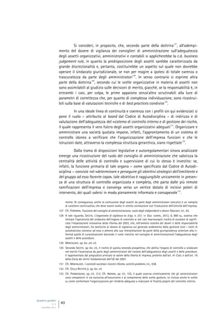 Quaderni giuridici
N. 4
settembre 2013
40
Si consideri, in proposito, che, secondo parte della dottrina
127
, all’adempi-
mento del dovere di vigilanza dei consiglieri di amministrazione sull’adeguatezza
degli assetti organizzativi, amministrativi e contabili si applicherebbe la c.d. business
judgement rule, in quanto la predisposizione degli assetti sarebbe caratterizzata da
grande discrezionalità e, pertanto, costituirebbe un aspetto sul quale non dovrebbe
operare il sindacato giurisdizionale, se non per reagire a ipotesi di totale carenza o
trascuratezza da parte degli amministratori
128
. In senso contrario si esprime altra
parte della dottrina
129
, secondo cui le scelte organizzative in materia di assetti non
sono assimilabili al giudizio sulle decisioni di merito, giacché, se la responsabilità è, in
entrambi i casi, per colpa, le prime appaiono senza’altro scrutinabili alla luce di
parametri di correttezza che, per quanto di complessa individuazione, sono ricostrui-
bili sulla base di valutazioni tecniche e di best practices condivise
130
.
In una ideale linea di continuità e coerenza con i profili sin qui evidenziati si
pone il ruolo – attribuito al board dal Codice di Autodisciplina – di indirizzo e di
valutazione dell’adeguatezza del «sistema di controllo interno e di gestione dei rischi»,
il quale rappresenta il vero fulcro degli assetti organizzativi adeguati
131
. Organizzare e
amministrare una società quotata impone, infatti, l’approntamento di un sistema di
controllo idoneo a verificare che l’organizzazione dell’impresa funzioni e che le
istruzioni date, attraverso la complessa struttura gerarchica, siano rispettate
132
.
Dalla trama di disposizioni legislative e autoregolamentari sinora analizzate
emerge una ricostruzione del ruolo del consiglio di amministrazione che valorizza la
centralità delle attività di controllo e supervisione di cui lo stesso è investito: se,
infatti, la funzione primaria di tale organo – come specificato dal Codice di Autodi-
sciplina – consiste nel «determinare e perseguire gli obiettivi strategici dell’emittente e
del gruppo ad esso facente capo», tale obiettivo è raggiungibile unicamente in presen-
za di una struttura di controllo organizzata e completa, che parta dalle più remote
ramificazioni dell’impresa e converga verso un vertice dotato di incisivi poteri di
intervento, dei quali valersi in modo pienamente informato e consapevole
133
.
mente. Di conseguenza, anche la costruzione degli assetti da parte degli amministratori esecutivi è un compito
di carattere continuativo, che deve essere svolto in stretta correlazione con l’evoluzione dell’attività dell’impresa.
127 Cfr. FERRARINI, Funzione del consiglio di amministrazione, ruolo degli indipendenti e doveri fiduciari, cit., 63.
128 A tale riguardo, SACCHI, L’organismo di vigilanza ex d.lgs. n. 231, in Giur. comm., 2012, 6, 860 ss., osserva che
limitare l’operatività del sindacato dell’organo di controllo ai soli casi macroscopici rischia di svuotare di signifi-
cato l’impostazione innovativa della riforma del 2003, che, nell’ambito sistema dei doveri e delle responsabilità
degli amministratori, ha sostituito al dovere di vigilanza sul generale andamento della gestione (con i rischi di
automatismo connessi ad esso o almeno alla sua interpretazione da parte della giurisprudenza anteriore alla ri-
forma) quello di curare/valutare (secondo il ruolo rivestito nel consiglio di amministrazione) l’adeguatezza degli
assetti e delle procedure.
129 MONTALENTI, op. loc. ult. cit.
130 Secondo SACCHI, op. loc. cit., il rischio di questa seconda prospettiva, che abilita l’organo di controllo a sindacare
nel merito l’osservanza da parte degli amministratori del canone dell’adeguatezza degli assetti e delle procedure,
è rappresentato dal pregiudizio arrecato al valore della libertà di impresa, protetto dall’art. 41 Cost. e dall’art. 16
della Carta dei diritti fondamentali dell’UE del 2007.
131 Cfr. MONTALENTI, I controlli societari: recenti riforme, antichi problemi, cit., 538.
132 Cfr. STELLA RICHTER jr, op. loc. cit.
133 Cfr. PARMEGGIANI, op. cit., 312. Cfr. ABRIANI, op. cit., 103, il quale osserva sinteticamente che gli amministratori
sono competenti in via esclusiva all’assunzione e al compimento delle scelte gestorie, ivi incluse anche le scelte
su come conformare l’organizzazione per renderla adeguata a realizzare le finalità proprie del controllo interno.
 
