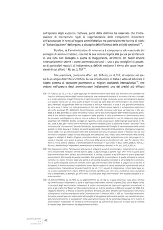 Quaderni giuridici
N. 4
settembre 2013
42
sull’operato degli esecutivi. Tuttavia, parte della dottrina ha osservato che l’intro-
duzione di meccanismi rigidi di rappresentanza delle componenti minoritarie
dell’azionariato in seno all’organo amministrativo era potenzialmente foriera di rischi
di “balcanizzazione” dell’organo, a discapito dell’efficienza delle attività gestionali
138
.
Peraltro, se l’amministratore di minoranza è componente solo eventuale del
consiglio di amministrazione, essendo la sua nomina legata alla previa presentazione
di una lista non collegata a quella di maggioranza, all’interno del board devono
necessariamente sedere – come accennato poc’anzi – uno o più consiglieri in posses-
so di particolari requisiti di indipendenza, definiti mediante il rinvio alle cause impe-
dienti di cui all’art. 148, co. 3, TUF
139
.
Tale previsione, contenuta all’art. art. 147-ter, co. 4, TUF, si inserisce nel sol-
co di un ampio dibattito scientifico. La sua introduzione in Italia è valsa ad allineare il
nostro sistema di corporate governance ai migliori standards internazionali
140
, che
vedono nell’operato degli amministratori indipendenti uno dei presìdi più efficaci
138 Cfr. TONELLO, op. cit., 218 ss., il quale aggiunge che l’amministratore tratto dalla lista minoranza non potrebbe mai
riuscire a realizzare ciascuno degli interessi espressi da una componente azionaria di minoranza che non si compat-
ta in modo spontaneo, ma per l’intervento di rigidi meccanismi di legge, risultando, quindi, pericolosamente esposto
a un duplice rischio: per un verso, quello di essere “circuìto” da parte degli altri amministratori e dei senior mana-
gers, interessati ad approfittare delle sue insicurezze o delle sue indecisioni, in vista di una gestione consociativa;
per altro verso, il rischio che, nelle personalità più forti, tale difficoltà possa tradursi in un’opposizione aprioristica
alle scelte gestionali. Cfr. MONTALENTI, Amministrazione, controllo, minoranze nella legge sul risparmio, in Riv. soc.,
2006, 5-6, 995, secondo cui i dubbi che solleva l’istituto vanno dalla frantumazione dell’interesse sociale alla preva-
lenza di una dialettica oppositiva e non cooperativa nella gestione, ai rischi di asimmetrie tra amministratori eletti
da minoranze ontologicamente diverse, sino ai problemi di rappresentatività in caso di mutamento degli assetti
proprietari. Cfr. FERRARINI, GIUDICI, La legge sul risparmio, ovvero un pot-pourri della corporate governance, in Riv.
soc., 2006, 4, 589, per il rischio che le minoranze esprimano candidati pronti a soddisfare interessi “particolari” della
minoranza che li ha nominati. Secondo VENTORUZZO, La composizione del Consiglio di amministrazione delle società
quotate, in AA.VV. (a cura di Tombari), La società quotata dalla riforma del diritto societario alla legge sul risparmio,
Torino, 2008, 154, gli amministratori eletti delle minoranze non sono, né possono essere, i “fiduciari” dei soli soci
che hanno composto o votato la lista dalla quale sono selezionati: essi, infatti, sono amministratori della società,
soggetti a obblighi di fedeltà, diligenza, correttezza identici a quelli degli amministratori scelti dal gruppo di co-
mando e chiamati, come questi, a operare nell’interesse della società e a beneficio di tutti i soci. Per ulteriori riferi-
menti si rinvia altresì a DENOZZA, L’”amministratore di minoranza” e i suoi critici, in Giur. comm., 2005, 6, 767 ss., e
BELCREDI, Amministratori indipendenti, amministratori di minoranza, e dintorni, in Riv. soc., 2005, 4, 853 ss.
139 Tale disposizione inibisce l’attribuzione della carica di sindaco (e quindi di amministratore indipendente): a) a coloro
che si trovano nelle condizioni previste dall’art. 2382 c.c.; b) al coniuge, ai parenti e agli affini entro il quarto grado
degli amministratori della società, agli amministratori, al coniuge, ai parenti e agli affini entro il quarto grado degli
amministratori delle società da questa controllate, delle società che la controllano e di quelle sottoposte a comune
controllo; c) a coloro che sono legati alla società o alle società da questa controllate o alle società che la controlla-
no o a quelle sottoposte a comune controllo ovvero agli amministratori della società e ai soggetti di cui alla lett. b)
da rapporti di lavoro autonomo o subordinato ovvero da altri rapporti di natura patrimoniale o professionale che ne
compromettano l’indipendenza. Secondo CHIAPPETTA, op. cit., 157, i requisiti di indipendenza richiesti dalla legge, ol-
tre a essere particolarmente rigidi e difficili da verificare, sarebbero, per certi versi, inutilmente estesi, giungendo
sino a comprendere, ad esempio, gli affini entro il quarto grado degli amministratori delle società sottoposte a co-
mune controllo.
140 Cfr. BUFFA DI PERRERO, op. cit., 1945 ss., cui adde CHIAPPETTA, op. cit., 162 ss., il quale sottolinea il ruolo attivo richiesto
agli amministratori indipendenti da parte di significativi ordinamenti stranieri (in primis, Stati Uniti e Regno Unito).
La centralità degli amministratori indipendenti è, inoltre, raccomandata da importanti organismi internazionali: si
pensi al già citato Final Report su “Una moderna cornice per il diritto societario nell’Unione europea”, del 2002, (c.d.
“Rapporto Winter”) e ai Princìpi di Governo Societario dell’OCSE, del 2004. Emblema dell’impostazione comunitaria
sull’argomento è la Raccomandazione della Commissione del 15 febbraio 2005, n. 162, sul “ruolo degli amministra-
tori senza incarichi esecutivi o dei membri del consiglio di sorveglianza delle società quotate e sui comitati del consi-
glio d’amministrazione o di sorveglianza”, nella quale la Commissione UE ha sottolineato l’esigenza che il numero di
amministratori indipendenti nei consigli di amministrazione sia sufficiente ad assicurare che ogni caso di conflitto
di interessi degli amministratori sia adeguatamente trattato.
 