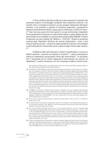 Quaderni giuridici
N. 4
settembre 2013
44
Il rilievo attribuito alla figura evidenzia la preoccupazione di rispondere alle
accentuate esigenze di monitoraggio sull’operato della componente esecutiva e dei
controlli interni e al bisogno di garantire una più variegata composizione dell’organo
consiliare, sì da contribuire a garantire la correttezza sostanziale e procedurale di
operazioni particolarmente delicate, spesso causa di inefficienze e conflitti di interes-
si
145
. Non è per caso, quindi, che l’unica ipotesi in cui agli amministratori indipendenti
viene espressamente riconosciuto un ruolo distinto rispetto a quello affidato agli altri
amministratori privi di deleghe sia costituita dalla disciplina della CONSOB in materia
di operazioni con parti correlate (cfr. Delibera n. 17221/10)
146
. Peraltro, la prevalenza
numerica degli indipendenti all’interno dei comitati endoconsiliari – come si avrà
modo di illustrare più oltre – consente di meglio ponderare le decisioni che attengono
a profili della gestione interna della società a garanzia degli interessi degli investito-
ri
147
.
A differenza delle fonti eteronome, il Codice di Autodisciplina si fa carico di
stabilire analitiche – ancorché non tassative né vincolanti
148
– ipotesi sintomatiche di
assenza di indipendenza, precipuamente riferite agli amministratori
149
. In particolare,
l’art. 3 raccomanda che un numero «adeguato» di amministratori non esecutivi sia
indipendente
150
, qualità riconosciuta a chi non intrattenga né abbia di recente intrat-
delle operazioni di maggior rilievo, in vista dell’assunzione di decisioni corrette e dell’efficace svolgimento delle fun-
zioni di alta direzione e vigilanza che al consiglio competono.
145 Cfr. MONTALENTI, Amministrazione, controllo, minoranze nella legge sul risparmio, cit., 995, secondo cui gli indipen-
denti sono «deputati a costituire il fulcro della funzione di vigilanza sull’operato degli amministratori esecutivi».
Sull’argomento è interessante la lettura di una recente pronuncia della Cassazione (sez. II, 5 febbraio 2013, n. 2737,
ined.), riferita, tuttavia, agli istituti di credito: secondo la S.C., il dovere di agire informati dei consiglieri non esecuti-
vi delle società bancarie, sancito dall’art. 2381, co. 3 e 6, e 2392 c.c., non va rimesso, nella sua concreta operatività,
alle segnalazioni provenienti dai rapporti degli amministratori delegati, giacché anche i primi devono possedere ed
esprimere costante e adeguata conoscenza del business bancario e, essendo compartecipi delle decisioni di strategia
gestionale assunte dall’intero consiglio, hanno l’obbligo di contribuire ad assicurare un governo efficace dei rischi di
tutte le aree della banca e di attivarsi in modo da poter efficacemente esercitare una funzione di monitoraggio sulle
scelte compiute dagli organi esecutivi, non solo in vista della valutazione delle relazioni degli amministratori dele-
gati, ma anche ai fini dell’esercizio dei poteri, spettanti al plenum, di direttiva o avocazione concernenti operazioni
rientranti nella delega.
146 La CONSOB, in particolare, ha affidato agli amministratori indipendenti la “tenuta” complessiva della disciplina,
ponendoli al centro della fase istruttoria e demandando loro il compito di esprimere al plenum il parere sul compi-
mento dell’operazione, nonché sulla convivenza e sulla correttezza sostanziale delle relative condizioni. Per diffusi
ragguagli cfr. MONTALENTI, sub Del. CONSOB n. 17221 del 12 marzo 2010, in AA.VV. (a cura di Fratini, Gasparri), Il Te-
sto Unico della Finanza, cit., III, 2721 ss.
147 Per tali rilievi cfr. Assonime, Alcune proposte in materia di controlli societari, in Riv. soc., 2011, 2, 1312; BUFFA DI
PERRERO, op. cit., 1947.
148 Il commento all’art. 3 del Codice di Autodisciplina chiarisce che il consiglio di amministrazione potrà adottare, ai
fini delle proprie valutazioni, criteri aggiuntivi o anche solo parzialmente diversi da quelli sopra indicati, dandone
adeguata e motivata comunicazione al mercato.
149 Cfr., sul punto, ALVARO, CICCAGLIONI, SICILIANO, op. cit., 33 ss.; Assonime, Circolare n. 45 del 13 novembre 2009,
L’indipendenza dei componenti degli organi di amministrazione e controllo nelle società per azioni, in Riv. Soc., 2010,
1, 195 ss. Cfr. MONTALENTI, BALZOLA, op. cit., 1912, per il rilievo secondo cui i requisiti di indipendenza stabiliti dal Co-
dice di Autodisciplina, a differenza di quelli di cui all’art. 148, co. 3, TUF, danno risalto anche ai rapporti con il grup-
po di controllo e a una più ampia gamma di relazioni patrimoniali con la società, eventualmente non più attuali.
Circa il carattere talora tranchant, talaltra particolarmente sfumato delle situazioni elencate dal Codice, si veda BA-
VAGNOLI, FLORIO, GELMINI, op. cit., 188.
150 Il Codice di Autodisciplina, pur evidenziando la necessità di calibrare l’adeguatezza sulle dimensioni del consiglio e
sull’attività svolta dalla società, specifica che, in ogni caso, gli amministratori indipendenti devono essere almeno
due e, per le sole società che hanno emesso titoli appartenenti al più significativo indice azionario della Borsa ita-
liana (il FTSE MIB), almeno un terzo dei membri del consiglio (cfr. art. 3.C.3).
 