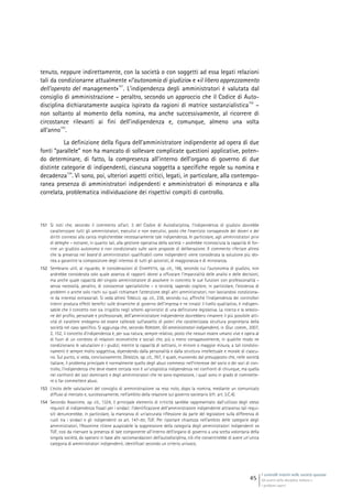 I controlli interni nelle società quotate
Gli assetti della disciplina italiana e
i problemi aperti
45
tenuto, neppure indirettamente, con la società o con soggetti ad essa legati relazioni
tali da condizionarne attualmente «l’autonomia di giudizio» e «il libero apprezzamento
dell’operato del management»
151
. L’indipendenza degli amministratori è valutata dal
consiglio di amministrazione – peraltro, secondo un approccio che il Codice di Auto-
disciplina dichiaratamente auspica ispirato da ragioni di matrice sostanzialistica
152
–
non soltanto al momento della nomina, ma anche successivamente, al ricorrere di
circostanze rilevanti ai fini dell’indipendenza e, comunque, almeno una volta
all’anno
153
.
La definizione della figura dell’amministratore indipendente ad opera di due
fonti “parallele” non ha mancato di sollevare complicate questioni applicative, poten-
do determinare, di fatto, la compresenza all’interno dell’organo di governo di due
distinte categorie di indipendenti, ciascuna soggetta a specifiche regole su nomina e
decadenza
154
. Vi sono, poi, ulteriori aspetti critici, legati, in particolare, alla contempo-
ranea presenza di amministratori indipendenti e amministratori di minoranza e alla
correlata, problematica individuazione dei rispettivi compiti di controllo.
151 Si noti che, secondo il commento all’art. 3 del Codice di Autodisciplina, l’indipendenza di giudizio dovrebbe
caratterizzare tutti gli amministratori, esecutivi e non esecutivi, posto che l’esercizio consapevole dei doveri e dei
diritti connessi alla carica implicherebbe necessariamente tale indipendenza. In particolare, agli amministratori privi
di deleghe – estranei, in quanto tali, alla gestione operativa della società – andrebbe riconosciuta la capacità di for-
nire un giudizio autonomo e non condizionato sulle varie proposte di deliberazione. Il commento riferisce altresì
che la presenza nel board di amministratori qualificabili come indipendenti viene considerata la soluzione più ido-
nea a garantire la composizione degli interessi di tutti gli azionisti, di maggioranza e di minoranza.
152 Sembrano utili, al riguardo, le considerazioni di CHIAPPETTA, op. cit., 166, secondo cui l’autonomia di giudizio, non
andrebbe considerata solo quale assenza di rapporti idonei a offuscare l’imparzialità delle analisi e delle decisioni,
ma anche quale capacità del singolo amministratore di assolvere in concreto le sue funzioni con professionalità –
senza necessità, peraltro, di conoscenze specialistiche – e terzietà, sapendo cogliere, in particolare, l’esistenza di
problemi o anche solo rischi sui quali richiamare l’attenzione degli altri amministratori, non lasciandosi condiziona-
re da interessi extrasociali. Si veda altresì TONELLO, op. cit., 236, secondo cui, affinché l’indipendenza dei controllori
interni produca effetti benefici sulle dinamiche di governo dell’impresa e ne innalzi il livello qualitativo, è indispen-
sabile che il concetto non sia irrigidito negli schemi aprioristici di una definizione legislativa. La ricerca e la selezio-
ne del profilo, personale e professionale, dell’amministratore indipendente dovrebbero rimanere il più possibile atti-
vità di carattere endogeno ed essere calibrate sull’assetto di poteri che caratterizzala struttura proprietaria della
società nel caso specifico. Si aggiunga che, secondo RORDORF, Gli amministratori indipendenti, in Giur. comm., 2007,
2, 152, il concetto d’indipendenza è, per sua natura, sempre relativo, posto che nessun essere umano vive e opera al
di fuori di un contesto di relazioni economiche e sociali che, più o meno consapevolmente, in qualche modo ne
condizionano le valutazioni e i giudizi, mentre la capacità di sottrarsi, in minore o maggior misura, a tali condizio-
namenti è sempre molto soggettiva, dipendendo dalla personalità e dalla struttura intellettuale e morale di ciascu-
no. Sul punto, si veda, conclusivamente, DENOZZA, op. cit., 767, il quale, muovendo dal presupposto che, nelle società
italiane, il problema principale è normalmente quello degli abusi commessi nell’interesse del socio o dei soci di con-
trollo, l’indipendenza che deve essere cercata non è un’utopistica indipendenza nei confronti di chiunque, ma quella
nei confronti dei soci dominanti e degli amministratori che ne sono espressione, i quali sono in grado di commette-
re o far commettere abusi.
153 L’esito delle valutazioni del consiglio di amministrazione va reso noto, dopo la nomina, mediante un comunicato
diffuso al mercato e, successivamente, nell’ambito della relazione sul governo societario (cfr. art. 3.C.4).
154 Secondo Assonime, op. cit., 1324, il principale elemento di criticità sarebbe rappresentato dall’utilizzo degli stessi
requisiti di indipendenza fissati per i sindaci: l’identificazione dell’amministratore indipendente attraverso tali requi-
siti denuncerebbe, in particolare, la mancanza di un’accurata riflessione da parte del legislatore sulla differenza di
ruoli tra i sindaci e gli indipendenti ex art. 147-ter, TUF. Per riportare chiarezza nell’ambito delle categorie degli
amministratori, l’Assonime ritiene auspicabile la soppressione della categoria degli amministratori indipendenti ex
TUF, così da riservare la presenza di tale componente all’interno dell’organo di governo a una scelta volontaria della
singola società, da operarsi in base alle raccomandazioni dell’autodisciplina, ciò che consentirebbe di avere un’unica
categoria di amministratori indipendenti, identificati secondo un criterio univoco.
 