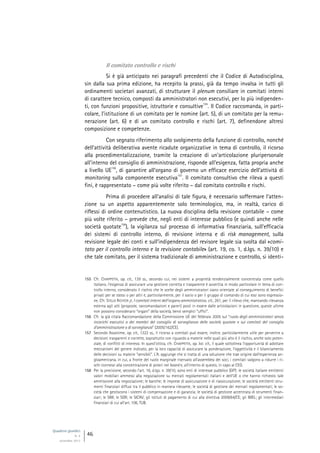 Quaderni giuridici
N. 4
settembre 2013
46
Il comitato controllo e rischi
Si è già anticipato nei paragrafi precedenti che il Codice di Autodisciplina,
sin dalla sua prima edizione, ha recepito la prassi, già da tempo invalsa in tutti gli
ordinamenti societari avanzati, di strutturare il plenum consiliare in comitati interni
di carattere tecnico, composti da amministratori non esecutivi, per lo più indipenden-
ti, con funzioni propositive, istruttorie e consultive
155
. Il Codice raccomanda, in parti-
colare, l’istituzione di un comitato per le nomine (art. 5), di un comitato per la remu-
nerazione (art. 6) e di un comitato controllo e rischi (art. 7), definendone altresì
composizione e competenze.
Con segnato riferimento allo svolgimento della funzione di controllo, nonché
dell’attività deliberativa avente ricadute organizzative in tema di controllo, il ricorso
alla procedimentalizzazione, tramite la creazione di un’articolazione pluripersonale
all’interno del consiglio di amministrazione, risponde all’esigenza, fatta propria anche
a livello UE
156
, di garantire all’organo di governo un efficace esercizio dell’attività di
monitoring sulla componente esecutiva
157
. Il comitato consultivo che rileva a questi
fini, è rappresentato – come più volte riferito – dal comitato controllo e rischi.
Prima di procedere all’analisi di tale figura, è necessario soffermare l’atten-
zione su un aspetto apparentemente solo terminologico, ma, in realtà, carico di
riflessi di ordine contenutistico. La nuova disciplina della revisione contabile – come
più volte riferito – prevede che, negli enti di interesse pubblico (e quindi anche nelle
società quotate
158
), la vigilanza sul processo di informativa finanziaria, sull’efficacia
dei sistemi di controllo interno, di revisione interna e di risk management, sulla
revisione legale dei conti e sull’indipendenza del revisore legale sia svolta dal «comi-
tato per il controllo interno e la revisione contabile» (art. 19, co. 1, d.lgs. n. 39/10) e
che tale comitato, per il sistema tradizionale di amministrazione e controllo, si identi-
155 Cfr. CHIAPPETTA, op. cit., 139 ss., secondo cui, nei sistemi a proprietà tendenzialmente concentrata come quello
italiano, l’esigenza di assicurare una gestione corretta e trasparente è avvertita in modo particolare in tema di con-
trollo interno, considerato il rischio che le scelte degli amministratori siano orientate al conseguimento di benefìci
privati per se stessi o per altri e, particolarmente, per il socio o per il gruppo di comando di cui essi sono espressio-
ne. Cfr. STELLA RICHTER jr, I comitati interni dell’organo amministrativo, cit., 261, per il rilievo che, mancando rilevanza
esterna agli atti (proposte, raccomandazioni e pareri) posti in essere dalle articolazioni in questione, queste ultime
non possono considerarsi “organi” della società, bensì semplici “uffici”.
156 Cfr. la già citata Raccomandazione della Commissione UE del febbraio 2005 sul “ruolo degli amministratori senza
incarichi esecutivi o dei membri del consiglio di sorveglianza delle società quotate e sui comitati del consiglio
d’amministrazione o di sorveglianza” (2005/162/CE).
157 Secondo Assonime, op. cit., 1322 ss., il ricorso a comitati può essere, inoltre, particolarmente utile per pervenire a
decisioni trasparenti e corrette, soprattutto con riguardo a materie nelle quali più alto è il rischio, anche solo poten-
ziale, di conflitti di interessi. In quest’ottica, cfr. CHIAPPETTA, op. loc. cit., il quale sottolinea l’opportunità di adottare
meccanismi del genere indicato, per la loro capacità di assicurare la ponderazione, l’oggettività e il bilanciamento
delle decisioni su materie “sensibili”. L’A. aggiunge che si tratta di una soluzione che trae origine dall’esperienza an-
gloamericana, in cui, a fronte del ruolo marginale riservato all’assemblea dei soci, i comitati valgono a ridurre i ri-
schi connessi alla concentrazione di poteri nel board e, all’interno di questo, in capo al CEO.
158 Per la precisione, secondo l’art. 16, d.lgs. n. 39/10, sono enti di interesse pubblico (EIP): le società italiane emittenti
valori mobiliari ammessi alla negoziazione su mercati regolamentati italiani e dell’UE o che hanno richiesto tale
ammissione alla negoziazione; le banche; le imprese di assicurazione e di riassicurazione; le società emittenti stru-
menti finanziari diffusi tra il pubblico in maniera rilevante; le società di gestione dei mercati regolamentati; le so-
cietà che gestiscono i sistemi di compensazione e di garanzia; le società di gestione accentrata di strumenti finan-
ziari; le SIM; le SGR; le SICAV; gli istituti di pagamento di cui alla direttiva 2009/64/CE; gli IMEL; gli intermediari
finanziari di cui all’art. 106, TUB.
 