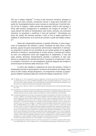 I controlli interni nelle società quotate
Gli assetti della disciplina italiana e
i problemi aperti
47
fichi con il collegio sindacale
159
. In forza di tale intervento normativo, all’organo di
controllo sono state, pertanto, riconosciute funzioni in larga parte coincidenti con
quelle che l’autoregolamentazione aveva riservato al «comitato per il controllo inter-
no». Al fine di dissipare i dubbi connessi alla perdurante utilità di tale comitato, a
fronte delle possibili sovrapposizioni di competenze con l’organo di controllo
160
, la
nuova edizione del Codice di Autodisciplina, onde evitare, anzitutto, una confusione
semantica, ha provveduto a modificare il nome del comitato
161
, riformulando, poi,
alcuni dei compiti del comitato controllo e rischi, al fine di meglio specificare le
modalità di coordinamento tra le attività del comitato e quelle del collegio sindaca-
le
162
.
Svolta tale indispensabile premessa, è possibile affrontare, in primo luogo, i
criteri di composizione del comitato in parola, ricordando che dello stesso, in linea
generale, possono far parte esclusivamente amministratori indipendenti. In alternati-
va, sempreché la società non sia controllata da una società quotata né sia soggetta
all’attività di direzione e coordinamento di un’altra società, il comitato può limitarsi
ad avere una componente anche solo maggioritaria di indipendenti, in seno alla
quale, peraltro, dev’essere necessariamente prescelto il presidente. In ogni caso,
almeno un componente del comitato dev’essere in possesso di un’esperienza in mate-
ria contabile e finanziaria o di risk management, giudicata adeguata dal consiglio di
amministrazione al momento della nomina (art. 7.P.4).
In ordine alle modalità di svolgimento dei lavori del comitato, il Codice di
Autodisciplina prevede la partecipazione necessaria del presidente del collegio sinda-
cale (o di altro sindaco all’uopo designato) e, con disposizione innovativa, la parteci-
pazione (sebbene facoltativa) degli altri membri del collegio sindacale (art. 7.C.3)
163
.
159 Cfr. ABRIANI, op. cit., 103, la disposizione costituisce l’approdo di un percorso pluriennale che affonda le sue origini
nel settore bancario e ha il suo più immediato antecedente nel TUF: una stagione legislativa che – secondo l’A. – ha
dato nuova linfa al collegio sindacale, «con un rovesciamento del tradizionale (e sovente aprioristico) giudizio nega-
tivo che sino a ieri affiorava nella valutazioni degli studiosi e degli operatori».
160 Cfr. SASSO, sub art. 2409-bis, in AA.VV. (a cura di Maffei Alberti), Commentario breve al diritto delle società, Padova,
2011, 760.
161 STELLA RICHTER jr, La funzione di controllo del consiglio di amministrazione nelle società per azioni, cit., 669, rileva che
il cambiamento del nome del comitato, nonché della stessa rubrica dell’art. 7 («Sistema di controllo interno e di ge-
stione dei rischi») mira altresì a rendere evidente la correlazione tra controlli endosocietari e rischi aziendali.
162 La coesistenza problematica del comitato raccomandato dal Codice di Autodisciplina del 2006 e del comitato ex art.
19, d.lgs. n. 39/2010, trova indiretta conferma nei lavori preparatori del decreto stesso, durante i quali si era ipotiz-
zato di rimettere alle società la scelta di affidare all’uno o all’altro i compiti di vigilanza individuati nell’art. 41 della
direttiva 2006/43/CE. Sul punto, non a caso, si sofferma lo stesso Codice di Autodisciplina del 2011, che, nel com-
mento all’art. 7, sottolinea la differenza tra le incombenze rimesse al collegio sindacale, in veste di comitato per il
controllo interno e la revisione contabile, e le esigenze istruttorie dell’organo amministrativo. In dottrina, cfr. PA-
NUCCI, LA ROTONDA, MATONTI, op. cit., 2889 ss., per il rilievo secondo cui la linea di confine tra i compiti del comitato
controllo e rischi e le funzioni di vigilanza del collegio sindacale consisterebbe nello svolgimento, ad opera del pri-
mo, di un’attività valutativa con finalità istruttorie a beneficio del consiglio di amministrazione; TOFFOLETTO, BEVILAC-
QUA, op. cit., 30, fanno leva sulla circostanza che il comitato previsto dal Codice di Autodisciplina, in quanto artico-
lazione interna dell’organo amministrativo, partecipa della funzione gestoria, seppure con un ruolo di “garanzia”,
diretto al miglior funzionamento del sistema di controllo interno; secondo BERTOLOTTI, I sistemi di amministrazione e
controllo, in AA.VV. (diretto da Cagnasso, Panzani) Le nuove s.p.a., Bologna, 2012, 4, 296, per superare le possibili
sovrapposizioni i sindaci potrebbero richiedere informazioni ai componenti del comitato e lo stesso statuto potreb-
be favorire tale dialogo, prevedendo che i secondi debbano riferire periodicamente ai primi.
163 Tale raccomandazione rappresenta senz’altro una forma di promozione di un fenomeno circolatorio delle informa-
zioni endosocietarie che – come si vedrà più oltre – è di fondamentale importanza per l’efficienza dei controlli in-
 