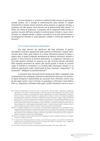 I controlli interni nelle società quotate
Gli assetti della disciplina italiana e
i problemi aperti
49
La nuova disciplina, in un’ottica di snellimento delle strutture di governance,
prevede, peraltro, che il consiglio di amministrazione possa decidere di svolgere
direttamente le cennate attività istruttorie, senza costituire un apposito comitato, a
condizione che tale opzione risulti coerente con le caratteristiche della società
168
. Il
Codice non manca di evidenziare, in proposito, che lo svolgimento delle funzioni in
questione da parte dell’intero consiglio di amministrazione richiede a ciascun ammi-
nistratore un impegno speciale e impone al presidente (o ad altro amministratore a
ciò designato) di informare in modo adeguato i colleghi in merito agli argomenti da
discutere
169
.
4.1.3 Il circuito informativo endoconsiliare
Uno degli elementi più significativi alla base dell’azione di governo
dell’impresa è senz’altro rappresentato dallo scambio di informazioni: l’organo ammi-
nistrativo deve, infatti, poter disporre di un flusso informativo costante ed essere, a
propria volta, in grado di elaborare prontamente gli elementi informativi necessari a
guidare in senso evolutivo la dinamica dell’impresa. La trasparenza informativa sui
fatti della gestione aziendale ha acquisito una tale incisività valoriale nell’ambito
della corporate governance da imporre alle società quotate di dotarsi di strutture
capaci di facilitare la circolazione e la fruibilità delle informazioni rilevanti, in un
ambiente organizzativo viepiù caratterizzato da flussi informativi endosocietari
170
ed
esosocietari
171
obbligatori e procedimentalizzati
172
.
In occasione della riforma del diritto societario del 2003, il legislatore, nella
consapevolezza che un’adeguata informativa endoconsiliare costituisce una condizio-
ne logica necessaria e imprescindibile per assicurare flussi informativi corretti verso
gli altri organi sociali e verso il mercato, ha provveduto a riformulare il testo dell’art.
2381 c.c., disposizione nell’ambito della quale il profilo informativo interno al consi-
168 Il Codice di Autodisciplina, nel commento all’art. 4, chiarisce che i fattori da tenere in particolare considerazione
nella scelta di non istituire il comitato controllo e rischi sono costituiti dalla complessità e dal settore di attività
dell’emittente: ad esempio, la natura dell’attività svolta e l’appartenenza a un settore regolamentato, il fatturato o
l’attivo di bilancio, il numero dei dipendenti, la capitalizzazione di mercato, il numero e la collocazione geografica
dei soggetti giuridici partecipati o controllati, lo svolgimento di attività di impresa in regioni o Stati che presentino
fattori di rischio, il numero di componenti del consiglio di amministrazione, le loro qualifiche professionali e la loro
disponibilità di tempo. Nel commento all’art. 4, il Codice soggiunge che le motivazioni alla base di tale scelta an-
dranno analiticamente illustrate nella relazione sul governo societario e sottoposte a periodica revisione. Giova, pe-
raltro, considerare che, nello svolgimento delle proprie funzioni, i comitati, compreso quello in discorso, hanno la
facoltà di avvalersi di consulenti esterni, nei termini stabiliti dal consiglio di amministrazione.
169 Cfr., in proposito, PROVASOLI, op. loc. cit., secondo cui la citata opzione organizzativa non si rifletterebbe in senso
necessariamente semplificativo sul concreto esercizio delle funzioni di controllo. Invero, rifluendo in seno al plenum
i compiti astrattamente spettanti al comitato, il consiglio di amministrazione della società interessata, a prescindere
dalla eventuale minore complessità strategica e operativa di quest’ultima, è comunque tenuto a porsi organizzati-
vamente in condizione di farvi fronte in modo adeguato.
170 Come tali, finalizzati a consentire agli amministratori di approntare interventi tempestivi ed efficaci per correggere
le eventuali irregolarità riscontrate.
171 Si tratta dei flussi diretti agli azionisti e al mercato, i quali costituiscono, pertanto, uno strumento di fondamentale
importanza per la tutela degli investitori, dei soci di minoranza, dei creditori e, in generale, di tutti i soggetti che
vengono inclusi nell’ampia nozione di “stakeholders”.
172 Cfr. SCARPA, Asimmetrie informative interorganiche nelle società quotate, in Giur. comm., 2009, 3, 502.
 