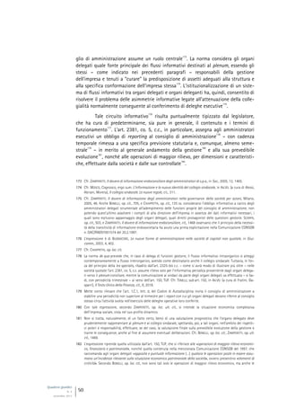Quaderni giuridici
N. 4
settembre 2013
50
glio di amministrazione assume un ruolo centrale
173
. La norma considera gli organi
delegati quale fonte principale dei flussi informativi destinati al plenum, essendo gli
stessi – come indicato nei precedenti paragrafi – responsabili della gestione
dell’impresa e tenuti a “curare” la predisposizione di assetti adeguati alla struttura e
alla specifica conformazione dell’impresa stessa
174
. L’istituzionalizzazione di un siste-
ma di flussi informativi tra organi delegati e organi deleganti ha, quindi, consentito di
risolvere il problema delle asimmetrie informative legate all’attenuazione della colle-
gialità normalmente conseguente al conferimento di deleghe esecutive
175
.
Tale circuito informativo
176
risulta puntualmente tipizzato dal legislatore,
che ha cura di predeterminarne, sia pure in generale, il contenuto e i termini di
funzionamento
177
. L’art. 2381, co. 5, c.c., in particolare, assegna agli amministratori
esecutivi un obbligo di reporting al consiglio di amministrazione
178
– con cadenza
temporale rimessa a una specifica previsione statutaria e, comunque, almeno seme-
strale
179
– in merito al generale andamento della gestione
180
e alla sua prevedibile
evoluzione
181
, nonché alle operazioni di maggior rilievo, per dimensioni e caratteristi-
che, effettuate dalla società e dalle sue controllate
182
.
173 Cfr. ZAMPERETTI, Il dovere di informazione endoconsiliare degli amministratori di s.p.a., in Soc., 2005, 12, 1465.
174 Cfr. MOSCO, Cognosco, ergo sum. L’informazione e la nuova identità del collegio sindacale, in AA.VV. (a cura di Alessi,
Abriani, Morera), Il collegio sindacale. Le nuove regole, cit., 311.
175 Cfr. ZAMPERETTI, Il dovere di informazione degli amministratori nella governance della società per azioni, Milano,
2005, 48. Anche BONELLI, op. cit., 705, e CHIAPPETTA, op. cit., 135 ss. considerano l’obbligo informativo a carico degli
amministratori delegati strumentale all’adempimento delle funzioni proprie del consiglio di amministrazione, non
potendo quest’ultimo assolvere i compiti di alta direzione dell’impresa in assenza dei dati informativi necessari, i
quali sono esclusivo appannaggio degli organi delegati, quali diretti protagonisti delle questioni gestorie. SCARPA,
op. cit., 503, e ZAMPERETTI, Il dovere di informazione endoconsiliare, cit., 1468 osservano che il principio della necessi-
tà della transitività di informazione endosocietaria ha avuto una prima esplicitazione nella Comunicazione CONSOB
n. DAC/RM/97001574 del 20.2.1997.
176 L’espressione è di BUONOCORE, Le nuove forme di amministrazione nelle società di capitali non quotate, in Giur.
comm., 2003, 4, 402.
177 Cfr. CHIAPPETTA, op. loc. cit.
178 La norma de qua prevede che, in caso di delega di funzioni gestorie, il flusso informativo intraorganico si atteggi
contemporaneamente a flusso interorganico, avendo come destinatario anche il collegio sindacale. Tuttavia, in for-
za del principio della lex specialis, ribadito dall’art. 2325-bis c.c. – come si avrà modo di illustrare più oltre – nelle
società quotate l’art. 2381, co. 5, c.c. assume rilievo solo per l’informativa periodica proveniente dagli organi delega-
ti verso il plenum consiliare, mentre la comunicazione ai sindaci da parte degli organi delegati va effettuata – si ba-
di, con periodicità trimestrale – ai sensi dell’art. 150, TUF. Cfr. TONELLI, sub art. 150, in AA.VV. (a cura di Fratini, Ga-
sparri), Il Testo Unico della Finanza, cit., II, 2018.
179 Mette conto rilevare che l’art. 1.C.1, lett. d, del Codice di Autodisciplina invita il consiglio di amministrazione a
stabilire una periodicità non superiore al trimestre per i report con cui gli organi delegati devono riferire al consiglio
stesso circa l’attività svolta nell’esercizio delle deleghe operative loro conferite.
180 Con tale espressione, secondo ZAMPERETTI, op. loc. ult. cit., si intende la situazione economica complessiva
dell’impresa sociale, vista nel suo profilo dinamico.
181 Non si tratta, naturalmente, di un fatto certo, bensì di una valutazione prognostica che l’organo delegato deve
prudentemente rappresentare al plenum e al collegio sindacale, spettando, poi, a tali organi, nell’ambito dei rispetti-
vi poteri e responsabilità, effettuare, se del caso, la valutazione finale sulla prevedibile evoluzione della gestione e
trarne le conseguenze, anche al fine di assumere eventuali deliberazioni. Cfr. BONELLI, op. loc. cit.; ZAMPERETTI, op. ult.
cit., 1469.
182 L’espressione riprende quella utilizzata dall’art. 150, TUF, che si riferisce alle «operazioni di maggior rilievo economi-
co, finanziario e patrimoniale», nonché quella contenuta nella menzionata Comunicazione CONSOB del 1997, che
raccomanda agli organi delegati «apposita e puntuale informazione (…) qualora le operazioni poste in essere assu-
mano un’incidenza rilevante sulla situazione economico patrimoniale della società», ovvero presentino «elementi di
criticità». Secondo BONELLI, op. loc. cit., non sono tali solo le operazioni di maggior rilievo economico, ma anche le
 