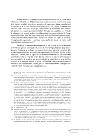 I controlli interni nelle società quotate
Gli assetti della disciplina italiana e
i problemi aperti
51
Circa le modalità di adempimento di tale dovere informativo, si ritiene che le
informazioni rilevanti non debbano necessariamente essere rese al plenum nel corso
delle riunioni consiliari, potendosene ammettere la trasmissione da parte degli organi
delegati anche al di fuori dei momenti di compresenza (ad esempio, attraverso una
relazione scritta indirizzata a tutti gli amministratori
183
). A conferma della bontà di
tale opzione ermeneutica può notarsi che l’art. 2381, co. 3, c.c. stabilisce che l’attività
di valutazione sul generale andamento della gestione, rientrante nei doveri dell’orga-
no amministrativo, deve aver luogo «sulla base della relazione degli organi delegati».
Inoltre, dall’analisi testuale della stessa disposizione si ricava che l’opera di valutazio-
ne degli assetti organizzativi – anch’essa responsabilità del board – si svolge «sulla
base delle informazioni ricevute»
184
.
La lettura sistematica della norma non fa che ribadire la più volte rilevata
centralità del plenum e la relativa funzione di monitoring sull’operato degli organi
delegati, finalizzata a verificare che questi ultimi diano corretta esecuzione alle
deliberazioni consiliari e si attengano alle linee di indirizzo strategico definite in sede
consiliare
185
. Siffatto ruolo di vigilanza sull’amministrazione rivestito dal board viene
accentuato anche in virtù del potere-dovere, attribuito a ciascun amministratore
privo di deleghe, di chiedere agli organi delegati, a prescindere da una specifica
iniziativa in tal senso del plenum, di fornire «in consiglio»
186
ogni ulteriore informazio-
ne relativa alla «gestione della società», così da ottenere chiarimenti sulle operazioni
realizzate
187
(art. 2381, co. 6, secondo periodo, c.c.).
operazioni che, seppure economicamente non particolarmente significative, risultino anomale rispetto alla normale
attività sociale.
183 In tal senso cfr. ZAMPERETTI, op. ult. cit., 1471, il quale osserva che una tale modalità ben può risultare anche più
efficace, sotto il profilo della completezza e delle possibilità di valutazione delle informazioni, restando comunque
impregiudicata la possibilità di un successivo confronto tra consiglio e organi delegati su eventuali “zone d’ombra”
nel corso della successiva adunanza consiliare.
184 Cfr. IRRERA, Assetti organizzativi adeguati, cit., 266 ss., il quale osserva che il flusso informativo verso il plenum,
relativo agli assetti organizzativi elaborati e aggiornati dagli amministratori esecutivi, non è rigidamente predeter-
minato e istituzionalizzato, ma, in assenza di più precise regole statutarie, può esprimersi secondo le modalità e con
la periodicità ritenute più opportune dai delegati stessi, dai quali, in linea di massima, esso viene generato. Circa
l’oggetto delle informazioni riguardanti gli assetti societari che gli amministratori non esecutivi hanno diritto di ri-
cevere, onde poterne valutare l’adeguatezza, l’A. ritiene che esse non consistano negli assetti stessi, composti – co-
me visto supra al § 4.1.1. – da una pluralità di documenti (organigrammi, funzionigrammi, etc.), bensì in una sorta
di relazione, attraverso la quale gli organi delegati illustrano le linee d’azione, le metodologie e gli eventuali suppor-
ti interni ed esterni all’impresa con cui hanno provveduto a realizzare, in concreto, gli assetti. Le informazioni, inol-
tre, dovranno chiarire la coerenza e l’equilibrio degli assetti in rapporto ai parametri della natura e delle dimensioni
dell’impresa, ossia alle esigenze specifiche della società: si è visto, infatti, che l’adeguatezza va calibrata rispetto a
tali criteri. In seguito alla prima valutazione degli assetti, le informazioni successivamente fornite al plenum non
avranno più ad oggetto il sistema nel suo complesso, quanto piuttosto gli aggiustamenti, le integrazioni, le modifi-
che e gli ampliamenti che si dovessero rendere utili, in rapporto alle sopravvenute esigenze della società, a meno
che non si ritenga opportuna un’integrale riforma degli assetti stessi.
185 Cfr. CHIAPPETTA, op. cit., 136.
186 ZAMPERETTI, op. loc. ult. cit., osserva che la formula utilizzata, in tal caso, non lascia dubbi sul fatto che l’adunanza
consiliare sia l’unico luogo in cui la disclosure informativa richiesta può trovare attuazione. Anche IRRERA, op. ult.
cit., 241 ss., ritiene che le richieste di informazioni o di documentazione che gli amministratori non esecutivi abbia-
no inoltrato agli amministratori esecutivi possano essere evase solo in sede consiliare, nell’ambito dello svolgimento
di una riunione ordinaria o, al più, nel corso di un’adunanza convocata ad hoc. Secondo BONELLI, op. cit., 706, la ratio
è quella di evitare informazioni selettive solo a taluni consiglieri.
187 Cfr. ZAMPERETTI, op. ult. cit., 1474, secondo cui l’ampiezza della locuzione normativa, che fa generico riferimento alla
gestione sociale, consente di ritenere che le richieste, sempreché non manifestamente emulative o inappropriate,
 