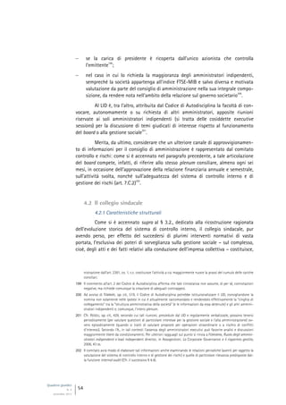 Quaderni giuridici
N. 4
settembre 2013
54
 se la carica di presidente è ricoperta dall’unico azionista che controlla
l’emittente
199
;
 nel caso in cui lo richieda la maggioranza degli amministratori indipendenti,
sempreché la società appartenga all’indice FTSE-MIB e salvo diversa e motivata
valutazione da parte del consiglio di amministrazione nella sua integrale compo-
sizione, da rendere nota nell’ambito della relazione sul governo societario
200
.
Al LID è, tra l’altro, attribuita dal Codice di Autodisciplina la facoltà di con-
vocare, autonomamente o su richiesta di altri amministratori, apposite riunioni
riservate ai soli amministratori indipendenti (si tratta delle cosiddette executive
sessions) per la discussione di temi giudicati di interesse rispetto al funzionamento
del board o alla gestione sociale
201
.
Merita, da ultimo, considerare che un ulteriore canale di approvvigionamen-
to di informazioni per il consiglio di amministrazione è rappresentato dal comitato
controllo e rischi: come si è accennato nel paragrafo precedente, a tale articolazione
del board compete, infatti, di riferire allo stesso plenum consiliare, almeno ogni sei
mesi, in occasione dell’approvazione della relazione finanziaria annuale e semestrale,
sull’attività svolta, nonché sull’adeguatezza del sistema di controllo interno e di
gestione dei rischi (art. 7.C.2)
202
.
4.2 Il collegio sindacale
4.2.1 Caratteristiche strutturali
Come si è accennato supra al § 3.2., dedicato alla ricostruzione ragionata
dell’evoluzione storica del sistema di controllo interno, il collegio sindacale, pur
avendo perso, per effetto del succedersi di plurimi interventi normativi di vasta
portata, l’esclusiva dei poteri di sorveglianza sulla gestione sociale – sul complesso,
cioè, degli atti e dei fatti relativi alla conduzione dell’impresa collettiva – costituisce,
nistrazione dall’art. 2381, co. 1, c.c. costituisce l’attività a cui maggiormente nuoce la prassi del cumulo delle cariche
consiliari.
199 Il commento all’art. 2 del Codice di Autodisciplina afferma che tale circostanza non assume, di per sé, connotazioni
negative, ma richiede comunque la creazione di adeguati contrappesi.
200 Ad avviso di TOMBARI, op. cit., 519, il Codice di Autodisciplina potrebbe istituzionalizzare il LID, consigliandone la
nomina non solamente nelle ipotesi in cui è attualmente raccomandato e rendendolo effettivamente la “cinghia di
collegamento” tra la “struttura amministrativa della società” (e le informazioni da essa detenute) e gli altri ammini-
stratori indipendenti e, comunque, l’intero plenum.
201 Cfr. REGOLI, op. cit., 429, secondo cui tali riunioni, presiedute dal LID e regolarmente verbalizzate, possono tenersi
periodicamente (per valutare questioni di particolare interesse per la gestione sociale e l’alta amministrazione) ov-
vero episodicamente (quando si tratti di valutare proposte per operazioni straordinarie o a rischio di conflitti
d’interessi). Secondo l’A., in tali contesti l’assenza degli amministratori esecutivi può favorire analisi e discussioni
maggiormente libere da condizionamenti. Per ulteriori ragguagli sul punto si rinvia a FERRARINI, Ruolo degli ammini-
stratori indipendenti e lead independent director, in Assogestioni, La Corporate Governance e il risparmio gestito,
2006, 43 ss.
202 Il comitato avrà modo di elaborare tali informazioni anche esaminando le relazioni periodiche (aventi per oggetto la
valutazione del sistema di controllo interno e di gestione dei rischi) e quelle di particolare rilevanza predisposte dal-
la funzione internal audit (Cfr. il successivo § 4.4).
 