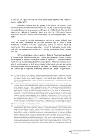 I controlli interni nelle società quotate
Gli assetti della disciplina italiana e
i problemi aperti
55
a tutt’oggi, un organo cruciale nell’ambito delle società azionarie che adottino il
sistema tradizionale
203
.
Per quanto concerne le società quotate, la disciplina di tale organo è essen-
zialmente contenuta nell’articolato normativo del TUF, nel contesto del quale vengo-
no regolati l’elezione e la composizione dell’organo (art. 148), i limiti al cumulo degli
incarichi (art. 148-bis), le funzioni e i doveri (artt. 149, 150 e 153), nonché i poteri
informativi, istruttori e reattivi attribuiti all’organo e ai suoi componenti (artt. 151 e
152)
204
.
Le funzioni di controllo precipuamente spettanti al collegio sindacale sono
state, da ultimo, tratteggiate dal più volte ricordato d.lgs. n. 39/10, il quale,
nell’attuare la direttiva comunitaria 2006/43/CE, relativa alla revisione legale dei
conti, ha, tra l’altro, provveduto ad ampliare i compiti di vigilanza del collegio sinda-
cale, nella sua nuova veste di comitato per il controllo interno e la revisione contabile
(art. 19).
Nell’ambito dell’autoregolamentazione, il Codice di Autodisciplina dedica al-
le funzioni svolte dal collegio sindacale – cui pure viene assegnato il rango, tutt’altro
che marginale, di organo di «vertice del sistema di vigilanza»
205
– uno spazio decisa-
mente minore di quello occupato dalle raccomandazioni attinenti al ruolo del consi-
glio di amministrazione e degli amministratori indipendenti, divenuti, per contro,
destinatari – come illustrato nei paragrafi precedenti – di crescente interesse da parte
del Comitato per la corporate governance, estensore del Codice
206
. In particolare, i
203 Cfr. CHIAPPETTA, op. cit., 202. Cfr. QUAGLIOTTI, La nomina dei sindaci: equilibrio strutturale e indipendenza sostanziale,
in AA.VV. (a cura di Alessi, Abriani, Morera), Il collegio sindacale. Le nuove regole, Milano, 2007, 37, il quale aggiunge
che l’organo in discorso, sia pur in regime di oligopolio, è tuttora operativo, benché la diffidenza verso il sistema
“collegio-centrico” abbia preceduto il debutto dell’istituto nel nostro ordinamento e non abbia mai conosciuto solu-
zioni di continuità.
204 Il codice civile si limita a dettare una disciplina destinata a trovare applicazione solo in via residuale: l’art. 154, co. 1,
TUF, infatti, individua puntualmente le numerose disposizioni codicistiche non applicabili al collegio sindacale delle
società quotate. In particolare, è sancita l’inapplicabilità degli artt. 2397 (composizione del collegio), 2398 (presi-
denza del collegio) e 2399 (cause d’ineleggibilità e di decadenza) c.c., in quanto l’art. 148, TUF, disciplina in maniera
diversa struttura e funzioni dell’organo; il contenuto precettivo dell’art. 2403 (doveri del collegio sindacale) e
dell’art. 2405 (intervento alle adunanze del consiglio di amministrazione e alle assemblee) c.c. – di cui pure è esclusa
l’applicabilità – è sostituito dal disposto dei primi due commi dell’art. 149, TUF; l’art. 2403-bis c.c. non è applicabile,
in quanto i poteri del collegio sindacale delle società quotate sono disciplinati dall’art. 151, TUF; infine, l’art. 2429,
co. 2, c.c., che disciplina la relazione del collegio sindacale al bilancio d’esercizio, è sostituito, nelle società quotate,
dalla relazione sulla vigilanza ex art. 153, TUF. Cfr. LOPREIATO, sub art. 154, in AA.VV. (a cura di Fratini, Gasparri), Il Te-
sto Unico della Finanza, cit., III, 2105, per il rilievo secondo cui le disposizioni del TUF prevarrebbero in ogni caso sul-
le norme codicistiche, in virtù del criterio di specialità, positivamente sancito, sul punto, dall’art. 2325-bis, co. 2, c.c.
205 Cfr. il commento all’art. 7 del Codice di Autodisciplina.
206 Il legislatore del TUF, per assenza di delega sul punto, non ha potuto introdurre una specifica disciplina del consiglio
di amministrazione delle società quotate, ma – come visto – si è limitato a prevedere in capo agli amministratori
obblighi informativi a favore del collegio sindacale, funzionali ai compiti a quest’ultimo spettanti. A tali lacune ha,
quindi, sopperito il Codice di Autodisciplina, il quale – come pure si è illustrato – si è concentrato sul consiglio di
amministrazione, fornendo un importante contributo alla precisazione del suo ruolo, con particolare riferimento
alla sua composizione e al riparto di funzioni fra plenum e amministratori delegati. Le poche raccomandazioni che il
Codice di Autodisciplina riserva al collegio sindacale sono contenute, in parte, nell’art. 7 (concernente le competen-
ze del collegio sindacale nel sistema di controllo interno) e, in parte, nell’art. 8 (che tratta brevemente le modalità di
nomina e i requisiti dei sindaci). In senso critico, cfr. CATERINO, La funzione del collegio sindacale delle società quota-
te, tra “prevenzione” e “allerta” della crisi d’impresa, in AA.VV., Studi in onore di Umberto Belviso, Bari, 2011, 352, se-
condo la quale «in tutto il codice di autodisciplina il collegio sindacale aleggia come un ectoplasma di dubbia utilità,
 