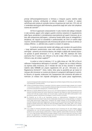 Quaderni giuridici
N. 4
settembre 2013
56
princìpi dell’autoregolamentazione si limitano a integrare quanto stabilito dalla
legislazione primaria, attribuendo al collegio sindacale il compito di vigilare
sull’efficacia del sistema di controllo interno e di gestione dei rischi (art. 7.P.3, lett. d)
e rendendolo destinatario dell’informativa proveniente dagli altri attori del complesso
sistema dei controlli
207
.
Al fine di apprezzare compiutamente il ruolo rivestito dal collegio sindacale
in tale contesto, appare utile svolgere qualche sintetica notazione di inquadramento
della figura, prendendo in considerazione essenzialmente gli aspetti riconnessi, da un
lato, alla composizione dell’organo – attraverso l’analisi delle cause di ineleggibilità e
decadenza, dei requisiti di onorabilità e professionalità, dei limiti al numero degli
incarichi, nonché dell’assegnazione alla minoranza del potere di nomina di almeno un
sindaco effettivo – e, dall’altro lato, ai poteri e ai doveri di vigilanza.
In merito al numero dei membri del collegio, può ricordarsi che quest’ultimo
– lungi dall’essere caratterizzato, come nelle società chiuse, da una composizione
semirigida – presenta una struttura elastica, che meglio si adatta alle imprese aziona-
rie quotate di grandi dimensioni: il 1° co. dell’art. 148, TUF, stabilisce che l’atto
costitutivo fissi il numero, non inferiore a tre, dei sindaci effettivi e il numero, non
inferiore a due, dei sindaci supplenti
208
.
In ordine ai criteri di elezione, il 2° co. dello stesso art. 148, TUF, al fine di
rafforzare l’indipendenza dell’organo di controllo
209
, dispone che un sindaco effettivo
sia espresso dalla minoranza, con il metodo del voto di lista, secondo le modalità
stabilite dalla CONSOB con proprio regolamento (cfr. gli artt. 144-sexies ss. del
Regolamento Emittenti)
210
. Viene, inoltre, fatta salva la possibilità per gli statuti di
riservare alle minoranze un numero più elevato di componenti dell’organo di control-
lo. Occorre, al riguardo, evidenziare che l’assegnazione alla minoranza del potere di
nominare un sindaco non risponde all’esigenza che questi possa rappresentare,
al punto che larga parte delle competenze che per legge gli sono attribuite vengono di fatto erose, per essere attribui-
te al comitato per il controllo interno».
207 Il Codice di Autodisciplina enfatizza, in particolare, l’attività di vigilanza ex ante del collegio sindacale, che si traduce
in una verifica sui processi, il cui esito va portato all’attenzione degli amministratori, affinché essi adottino le misu-
re correttive eventualmente necessarie (cfr. il commento all’art. 8).
208 Osservano, al riguardo, MONTALENTI, BALZOLA, op. loc. ult. cit., che l’opzione legislativa di valorizzazione dell’autonomia
statutaria nella determinazione del numero massimo dei componenti del collegio era rivolta all’instaurazione di una
virtuosa race to the top, la quale, tuttavia, non ha avuto luogo, in quanto gli statuti delle società quotate si sono
generalmente attestati nella direzione di privilegiare il numero minimo di tre membri.
209 Cfr. CHIAPPETTA, op. cit., 202 ss., per l’osservazione secondo cui, tradizionalmente, l’indipendenza dei sindaci
nell’assolvimento dei loro compiti è stata ritenuta insidiata dalla circostanza che la stessa assemblea, cui compete la
nomina degli amministratori, elegga anche i componenti del collegio sindacale, ciò che renderebbe controllati e
controllori espressione della stessa maggioranza, e dunque, nei sistemi a proprietà concentrata, dello stesso socio (o
gruppo) di comando. Anche CASELLI, Elogio, con riserve, del collegio sindacale, in Giur. comm., 2003, 3, 257, a propo-
sito del «cordone ombelicale» che lega, attraverso la nomina, il collegio sindacale all’assemblea, parla di « peccato
originale».
210 Il c.d. sindaco di minoranza dev’essere eletto da parte dei soci di minoranza che non siano collegati, neppure
indirettamente, con i soci che hanno presentato o votato la lista risultata prima per numero di voti. La CONSOB
prevede che con lo stesso metodo sia eletto anche un sindaco supplente, espresso dalla minoranza (art. 144-sexies,
3° co., lett. a, Reg. Emittenti). Nell’elezione del collegio sindacale un socio non può votare più di una lista; lo stesso
vale per i soci appartenenti a un medesimo gruppo e per quelli che aderiscono a un patto parasociale avente a og-
getto azioni della società (art. 144-sexies, 6°co., Reg. Emittenti).
 