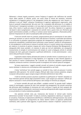 Quaderni giuridici
N. 4
settembre 2013
4
fallimentari a elevato impatto economico, emerse l’esigenza di sopperire alle inefficienze dei controlli
interni allora operanti. Si affermò, quindi, una nuova chiave di lettura del fenomeno, incentrata
sull’adozione di un’apposita politica di risk management, diretta alla mappatura dei rischi rilevanti e a
rafforzare le aree più “deboli”, attraverso l’introduzione di opportuni aggiustamenti organizzativi, nella
forma di protocolli comportamentali. Nei primi anni ’90, si procedette alla definizione di un modello di
riferimento per il management aziendale e, nel corso degli anni duemila, la nozione di controllo interno è
stata, infine, inserita in quella più ampia di “gestione dei rischi”. Da ultimo, l’adozione di un approccio
risk-based in sede di progettazione e valutazione dei controlli interni, quanto meno con riferimento agli
aspetti amministrativo-contabili, si è diffusa in numerosi scenari teorico-applicativi, influenzando profon-
damente l’impostazione dei codici di autodisciplina delle società quotate.
Il tema dei controlli interni ha, pertanto, progressivamente perso la connotazione di mero adem-
pimento per assumere un ruolo di crescente rilievo nelle decisioni di business, in particolare dal momento
in cui all’insieme di procedure organizzative progettate dal management per raggiungere gli obiettivi di
economicità, attendibilità e conformità hanno cominciato a essere associati i processi di risk assessment e
di risk management. La definizione di sistema di controllo interno si è, quindi, evoluta verso un’accezione,
più moderna, di strumento di gestione integrata del rischio d’impresa (Enterprise Risk Management), di
salvaguardia delle risorse aziendali e di creazione di valore per tutti gli stakeholders, con conseguente
riconoscimento al consiglio di amministrazione del compito di curare un’adeguata attività di controllo
strategico dei rischi, quale parte integrante e qualificante dell’attività – di alta amministrazione – consi-
stente nella pianificazione strategica.
Il panorama italiano relativo all’assetto del sistema di controllo interno si caratterizza per una ri-
petuta stratificazione di disposizioni di rango legislativo, cui si aggiunge un assai rilevante apparato di
best practices di matrice autodisciplinare. Ne è derivata una costruzione regolatoria particolarmente
composita, animata da numerosi e consistenti presìdi di sorveglianza che rischiano spesso di sovrapporsi.
Sul piano organizzativo, i soggetti aziendali coinvolti nel sistema di controllo vengono general-
mente individuati in coerenza con un’articolazione delle responsabilità su vari livelli.
L’intera “architettura” dei controlli poggia sui controlli di linea, rivolti ad assicurare il corretto
svolgimento delle operazioni. Tali controlli vengono effettuati dalle stesse strutture produttive, vengono
incorporati nelle procedure oppure vengono eseguiti nell’ambito dell’attività di back-office.
I livelli di controllo successivi assumono usualmente la qualificazione di “indiretti”, basandosi sui
flussi informativi generati all’esito degli accertamenti diretti, i quali vengono poi analizzati e raffinati per
dedurne conclusioni in merito all’attività dell’impresa e alle strategie di intervento più adeguate.
Le funzioni aziendali alle quali sono affidati i cosiddetti controlli “di secondo livello” svolgono
compiti di monitoraggio e gestione dei tipici rischi aziendali (risk management). Tali controlli concorrono
alla definizione delle metodologie di misurazione dei rischi, verificano il rispetto dei limiti assegnati alle
varie funzioni operative (compliance) e monitorano la coerenza dell’operatività delle singole aree produtti-
ve con gli obiettivi di rischio-rendimento prestabiliti.
Una posizione centrale viene, poi, riconosciuta alla funzione di internal audit, investita
dell’attività di controllo “di terzo livello”. Si tratta di un’attività, indipendente e obiettiva, di “assurance” e
di consulenza, finalizzata al miglioramento dell’efficacia e dell’efficienza dell’organizzazione. Essa assiste
l’organizzazione aziendale nel perseguimento dei relativi obiettivi tramite un approccio professionale
sistematico, volto a generare valore aggiunto, in quanto diretto a valutare e migliorare i processi di con-
 
