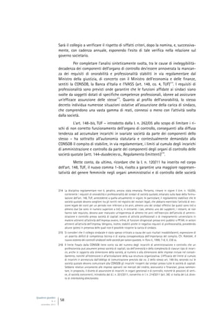 Quaderni giuridici
N. 4
settembre 2013
58
Sarà il collegio a verificare il rispetto di siffatti criteri, dopo la nomina, e, successiva-
mente, con cadenza annuale, esponendo l’esito di tale verifica nella relazione sul
governo societario.
Per completare l’analisi sinteticamente svolta, tra le cause di ineleggibilità-
decadenza dei componenti dell’organo di controllo dev’essere annoverata la mancan-
za dei requisiti di onorabilità e professionalità stabiliti in via regolamentare dal
Ministro della giustizia, di concerto con il Ministro dell’economia e delle finanze,
sentiti la CONSOB, la Banca d’Italia e l’IVASS (art. 148, co. 4, TUF)
214
. I requisiti di
professionalità sono previsti onde garantire che le funzioni affidate ai sindaci siano
svolte da soggetti dotati di specifiche competenze professionali, idonee ad assicurare
un’efficace assunzione delle stesse
215
. Quanto al profilo dell’onorabilità, lo stesso
decreto individua numerose situazioni ostative all’assunzione della carica di sindaco,
che comprendono una vasta gamma di reati, connessi o meno con l’attività svolta
dalla società.
L’art. 148-bis, TUF – introdotto dalla l. n. 262/05 allo scopo di limitare i ri-
schi di non corretto funzionamento dell’organo di controllo, conseguenti alla diffusa
tendenza ad accumulare incarichi in svariate società da parte dei componenti dello
stesso – ha sottratto all’autonomia statutaria e contestualmente demandato alla
CONSOB il compito di stabilire, in via regolamentare, i limiti al cumulo degli incarichi
di amministrazione e controllo da parte dei componenti degli organi di controllo delle
società quotate (artt. 144-duodecies ss., Regolamento Emittenti)
216
.
Mette conto, da ultimo, ricordare che la l. n. 120/11 ha inserito nel corpo
dell’art. 148, TUF, il nuovo comma 1-bis, rivolto a garantire una maggiore rappresen-
tatività del genere femminile negli organi amministrativi e di controllo delle società
214 La disciplina regolamentare non è, peraltro, ancora stata emanata. Pertanto, rimane in vigore il d.m. n. 162/00,
contenente i requisiti di onorabilità e professionalità dei sindaci di società quotate, emanato sulla base della formu-
lazione dell’art. 148, TUF, antecedente a quella attualmente in vigore. In particolare, il regolamento stabilisce che le
società quotate devono scegliere tra gli iscritti nel registro dei revisori legali, che abbiano esercitato l’attività di revi-
sione legale dei conti per un periodo non inferiore a tre anni, almeno uno dei sindaci effettivi (se questi sono tre) o
almeno due (se sono in numero superiore a tre) e, in entrambi i casi, almeno uno dei supplenti; i restanti, se non
hanno tale requisito, devono aver maturato un’esperienza di almeno tre anni nell’esercizio dell’attività di ammini-
strazione e controllo presso società di capitali ovvero di attività professionali o di insegnamento universitario in
materie attinenti all’attività dell’impresa ovvero, infine, di funzioni dirigenziali presso enti pubblici o PP.AA. in settori
attinenti all’attività dell’impresa. Vengono, inoltre, stabiliti anche in negativo requisiti di professionalità, prevedendo
alcune ipotesi in presenza delle quali non è possibile ricoprire la carica di sindaco.
215 Si consideri che il collegio sindacale è stato spesso criticato a causa dei suoi risultati insoddisfacenti, espressione di
un asserito deficit di competenza tecnica e di scarsa consapevolezza dell’importanza del compito. Cfr. RORDORF, Il
nuovo sistema dei controlli sindacali nelle società per azioni quotate, in Foro it., 1999, 7-8, V, 238 ss.
216 Il limite fissato dalla CONSOB tiene conto sia del numero degli incarichi di amministrazione e controllo che un
professionista può assumere presso società di capitali, sia dell’onerosità e della complessità di ciascun tipo di incari-
co, anche in rapporto alla dimensione della società, al numero e alla dimensione delle imprese incluse nel consoli-
damento, nonché all’estensione e all’articolazione della sua struttura organizzativa. L’efficacia del limite al cumulo
di incarichi è accresciuta dall’obbligo di comunicazione previsto dal co. 2 dello stesso art. 148-bis, secondo cui le
società quotate devono comunicare alla CONSOB gli incarichi ricoperti dai sindaci presso tutte le società di capitali.
Sebbene relativo unicamente alle imprese operanti nei mercati del credito, assicurativi e finanziari, giova rammen-
tare, in proposito, il divieto di assunzione di incarichi in organi gestionali e di controllo, nonché di posizioni di verti-
ce, di società concorrenti, introdotto dal d.l. n. 201/2011, convertito in l. n. 214/2011 (art. 36): si tratta del c.d. divie-
to di interlocking directorates.
 