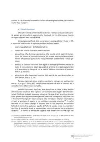 I controlli interni nelle società quotate
Gli assetti della disciplina italiana e
i problemi aperti
59
quotate, in ciò allineando la normativa italiana alle analoghe discipline già introdotte
in altri Paesi europei
217
.
4.2.2 Profili funzionali
Oltre alle indicate caratteristiche strutturali, il collegio sindacale nelle socie-
tà quotate presenta altresì caratteristiche funzionali che lo differenziano rispetto
all’organo operante nelle società chiuse.
L’impostazione di fondo delle competenze, tracciata dall’art. 149, co. 1, TUF,
è incentrata sulle funzioni di vigilanza relative ai seguenti oggetti:
 osservanza della legge e dell’atto costitutivo;
 rispetto dei princìpi di corretta amministrazione;
 adeguatezza della struttura organizzativa della società, per gli aspetti di compe-
tenza, del sistema di controllo interno e del sistema amministrativo-contabile,
nonché affidabilità di quest’ultimo nel rappresentare correttamente i fatti di ge-
stione;
 modalità di concreta attuazione delle regole di corporate governance previste da
codici di comportamento redatti da società di gestione di mercati regolamentati
o da associazioni di categoria, cui la società, mediante informativa al pubblico,
dichiari di attenersi;
 adeguatezza delle disposizioni impartite dalla società alle società controllate, ai
sensi dell’art. 114, co. 2, TUF.
Tali doveri generali vanno, peraltro, coordinati e integrati con quelli previsti
dall’art. 19, d.lgs. n. 39/10, per il collegio sindacale nella sua veste di comitato per il
controllo interno e la revisione contabile.
Volendo ricostruire il significato delle disposizioni in esame, occorre prende-
re le mosse dal contenuto della vigilanza sull’osservanza della legge e dell’atto costi-
tutivo. Il collegio sindacale, osservato attraverso il prisma di tale previsione, emerge
quale garante della legittimità della gestione, che viene conseguita a condizione che
il funzionamento degli altri organi sociali e della complessiva struttura organizzativa
si ispiri al principio di legalità e ne costituisca concreta attuazione
218
. I confini
dell’alveo in cui opera l’obbligo in discorso sono di tale ampiezza da estendere
l’attività di controllo a qualunque aspetto dell’attività sociale, sino a ricomprendervi
ogni tipo di normativa legale e regolamentare, anche di matrice non strettamente
societaria
219
, ivi inclusa la verifica che l’oggetto delle deliberazioni assunte dagli altri
217 Sul tema si veda BUSANI, MANNELLA, “Quote rosa” e voto di lista, in Soc., 2012, 1, 53 ss., cui adde l’accenno (in senso
elogiativo) di ENRIQUES, op. cit., 492.
218 Cfr. DE ANGELIS, sub art. 149, in AA.VV. (a cura di Fratini, Gasparri), Il Testo Unico della Finanza, cit., II, 2002 ss.
219 Cfr., in dottrina, DE ANGELIS, op. loc. ult. cit., AMBROSINI, sub art. 149, in AA.VV. (a cura di Cottino), La legge Draghi e le
società quotate in borsa, Torino, 1999, 278. In giurisprudenza, cfr. Cass., sez. I, 11.7.2008, n. 19235, in Giur. It., 2009,
4, 883 ss., secondo cui il collegio sindacale ha il dovere di monitorare il rispetto delle norme tributarie e previden-
ziali, dovendo verificare non solo la presenza di personale interno e di consulenti esterni, ma anche il funzionamen-
 
