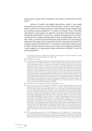 Quaderni giuridici
N. 4
settembre 2013
60
organi sociali o a questi riferiti sia legittimo e non ispirato a intenti elusivi di alcuna
norma
220
.
Accanto al controllo sulla legalità della gestione sociale si pone quello
sull’osservanza dei princìpi di corretta amministrazione, il quale, in ultima analisi, è
diretto a verificare che l’attività sociale sia svolta secondo le regole sviluppate dalla
più accreditata scienza aziendalistica
221
. Ai sindaci non compete, invero, un controllo
sulla gestione in senso proprio, che appartiene alla sfera di discrezionalità imprendi-
toriale degli amministratori, al punto che un giudizio sull’opportunità di tali scelte è
sottratto perfino al sindacato giurisdizionale in punto di responsabilità. Ad essi com-
pete, invece, un controllo sulla conformità delle scelte gestionali e dei modi della loro
realizzazione alle regole tecnico-economiche (istruttorie, procedurali, decisionali
222
) di
avveduta e prudente amministrazione
223
. Il controllo dei sindaci deve arrestarsi là dove
le scelte di gestione appaiano neutre, alla luce della comune diligenza professionale,
e quindi oggetto di un apprezzamento degli amministratori definibile in termini di
pura discrezionalità
224
.
to di procedure che assicurino la tempestività e la regolarità degli adempimenti. In senso più restrittivo cfr. SALAFIA,
Il collegio sindacale nelle società quotate, in Soc., 1998, 3, 259.
220 Cfr. DE ANGELIS, op. cit., 2003.
221 Il ricorso alla clausola generale dei «princìpi di corretta amministrazione» si pone quale sintesi dell’annoso dibattito
sul tipo di controllo – se di legittimità o di merito – affidato al collegio sindacale. Per esigenze di sintesi non posso-
no essere compiutamente prese in considerazione, in questa sede, le diverse posizioni assunte sul punto da dottrina
e giurisprudenza. Basti ricordare che, se, da un lato, si era escluso che il controllo potesse assumere una portata
meramente estrinseca, riducendosi a una vigilanza sul rispetto formale della legge, dall’altro lato, era del pari riget-
tata l’idea che i sindaci avessero il potere di sovrapporsi agli amministratori nelle scelte di tipo più squisitamente
gestionale. Si è, pertanto, affermato il principio che la funzione di controllo inerisca all’osservanza delle regole a-
ziendalistiche di corretta amministrazione, quale estrinsecazione del dovere degli amministratori di applicare nella
conduzione dell’impresa la diligenza professionale richiesta dal loro ufficio. Ai sindaci compete, quindi, un controllo
di “legittimità sostanziale”, esteso all’osservanza delle norme tecniche di oculata amministrazione, nel quadro di una
tutela globale dell’interesse della società e dei creditori sociali. Cfr. CAVALLI, Osservazioni sui doveri del collegio sinda-
cale di società per azioni non quotate, in AA.VV. (a cura di Abbadessa, Portale), Il nuovo diritto delle società - Liber
amicorum Gian Franco Campobasso, Torino, 2007, III, 59; BERTOLOTTI, op. cit., 280 ss. Cfr. altresì l’art. 3.3. delle citate
“Norme di comportamento del collegio sindacale” del CNDCEC.
222 Cfr. MONTALENTI, I controlli societari: recenti riforme, antichi problemi, cit., 539.
223 CAVALLI, op. loc. ult. cit. ritiene che tali princìpi siano codificabili in un testo di legge solo attraverso un rinvio a fonti
metagiuridiche. Nello stesso senso cfr. DE ANGELIS, op. loc. ult. cit., secondo cui i ricordati princìpi non sono racchiusi
in norme di legge, essendo integrati dalle regole tecniche in cui si sostanziano i postulati dell’esclusivo persegui-
mento dell’interesse sociale, della prudenza e dell’agire in modo informato degli amministratori. Secondo BERTOLOTTI,
op. loc. ult. cit., le regole di fonte legale e quelle di natura tecnica si compenetrano, con la conseguenza che l’aspetto
della redditività economica diviene sindacabile, ogni qualvolta la violazione di precetti tecnici si risolva in inadem-
pimento di doveri degli amministratori. Nello stesso senso cfr. CASELLI, op. cit., 260. Cfr., in proposito, la Comunica-
zione CONSOB n. DAC/RM/97001574 del 20.2.1997, avente a oggetto “Raccomandazioni in materia di controlli so-
cietari precisato che al collegio sindacale”, secondo cui al collegio sindacale è assegnato il compito, oltreché di
verificare che le scelte gestorie siano compatibili con i «canoni di una buona amministrazione» e con «i fini propri
della società», anche di assicurarsi che non vengano compiute da questa, dai suoi amministratori o dai suoi mana-
gers «operazioni non giustificabili in relazione all’oggetto sociale o comunque tali da arrecare pregiudizio alla situa-
zione economica e patrimoniale della società e del gruppo ad essa facente capo». Cfr., in giurisprudenza, Cass., sez. I,
17.9.1997, n. 9252, in Soc., 1998, 9, 1025 ss., in base alla quale il dovere di controllo dei sindaci sull’amministrazione
e sull’operato degli amministratori esige di verificare il rispetto da parte di questi ultimi sia degli obblighi specifica-
mente imposti dalla legge, sia del generale obbligo di gestire nell’interesse sociale secondo il parametro della dili-
genza.
224 Cfr., in dottrina, CAVALLI, sub art. 149, cit., 1238 ss.; PARMEGGIANI, op. cit., 319. ABRIANI, op. cit., 117, osserva, peraltro,
che le opzioni gestorie degli amministratori, i cui retrostanti processi decisionali sono oggetto di esame da parte dei
sindaci, rientrano bensì nella sfera di discrezionalità propria (ed esclusiva) degli stessi amministratori, e tuttavia, per
effetto dell’instaurazione di una corretta dialettica organica, possono poi risultare, nei fatti, significativamente in-
 