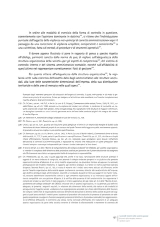I controlli interni nelle società quotate
Gli assetti della disciplina italiana e
i problemi aperti
61
In ordine alle modalità di esercizio della forma di controllo in questione,
coerentemente con l’opinione dominante in dottrina
225
, si ritiene che l’individuazione
puntuale dell’oggetto della vigilanza nei «princìpi di corretta amministrazione» segni il
passaggio da una concezione di vigilanza «capillare, onnipresente e onnisciente»
226
a
una «sintetica», fatta «di metodi, di procedure e di strumenti operativi»
227
.
Il dovere appena illustrato si pone in rapporto di genus a species rispetto
all’obbligo, parimenti sancito dalla norma de qua, di vigilare sull’adeguatezza della
struttura organizzativa della società «per gli aspetti di competenza»
228
, del sistema di
controllo interno e del sistema amministrativo-contabile, nonché sull’affidabilità di
quest’ultimo nel rappresentare correttamente i fatti di gestione
229
.
Per quanto attiene all’adeguatezza della struttura organizzativa
230
, la vigi-
lanza verte sulla coerenza dell’assetto dato dagli amministratori alle strutture azien-
dali, alla luce delle caratteristiche dimensionali dell’impresa, della sua distribuzione
territoriale e delle aree di mercato nelle quali opera
231
.
fluenzate dagli interventi persuasivi e/o dissuasivi dell’organo di controllo, il quale, indirizzando in tal modo la ge-
stione verso princìpi di correttezza, finisce per svolgere un’attività non solo sussidiaria, ma finanche complementare
rispetto all’azione degli amministratori.
225 Cfr. DI SARLI, sub art. 149 TUF, in AA.VV. (a cura di G. Grippo), Commentario delle società, Torino, 2009, III, 1972, cui
adde CAVALLI, op. ult. cit., 1240, secondo cui la vigilanza dei sindaci non richiede, in condizioni di normalità, un rie-
same analitico dei singoli fatti gestorii, nella consapevolezza che, soprattutto nelle strutture di maggiori dimensioni,
un dettagliato controllo su tutta l’attività gestionale esula dall’area delle condotte esigibili alla stregua del canone
di media diligenza.
226 Cfr. MARCHETTI P., Riforma del collegio sindacale e ruolo dei revisori, cit., 109.
227 Cfr. CASELLI, op. cit., 261; CHIAPPETTA, op. cit., 209.
228 CAVALLI, op. ult. cit., 1241, giudica tale locuzione «poco perspicua» e fonte di «un improvvido margine di dubbio sulla
limitazione dei doveri sindacali proprio in un contesto nel quale l’intento della legge era quello, esattamente opposto,
di procedere ad una loro migliore e più analitica specificazione».
229 Cfr. BERTOLOTTI, op. loc. ult. cit.; BENATTI, sub art. 2403, in AA.VV. (a cura di Maffei Alberti), Commentario breve al diritto
delle società, cit., 717, il quale parla di specificazione o esemplificazione; CHIAPPETTA, op. cit., 210, che discorre di «più
chiara affermazione»; Secondo CAVALLI, op. loc. ult. cit., indicando quali prestazioni sono dovute nell’ambito
dell’attività di controllo sull’amministrazione, il legislatore ha chiarito che l’esecuzione di quelle prestazioni deve
ritenersi sempre e comunque indispensabile per ritenere i sindaci adempienti ai loro doveri.
230 A tenore dell’art. 3.4. delle “Norme di comportamento del collegio sindacale” del CNDCEC, per assetto organizzativo
si intende «il complesso delle direttive e delle procedure stabilite per garantire che il potere decisionale sia assegnato
ed effettivamente esercitato a un appropriato livello di competenza e responsabilità».
231 Cfr. PARMEGGIANI, op. cit., 320, il quale aggiunge che, anche in tal caso, l’articolazione delle strutture aziendali è
oggetto di un mero sindacato di congruità, non potendo il collegio sindacale spingersi in un giudizio sulla generale
opportunità sottesa all’adozione di un certo modello organizzativo, ma dovendosi limitare ad appurare la razionale
predisposizione del modello medesimo, in rapporto agli obiettivi strategici e ai fattori di rischio pianificati dall’alta
dirigenza. Secondo RIGOTTI, op. cit., 183, si tratta di materie che i sindaci sono meno abituati ad affrontare, anche
perché l’assetto organizzativo della società appare strettamente connesso, oltreché alle caratteristiche dell’impresa,
agli obiettivi perseguiti dagli amministratori, cosicché un sindacato da parte di terzi può apparire non facile. Tutta-
via, esistono determinate caratteristiche comuni a ogni ambiente organizzativo, la cui mancanza appare difficil-
mente compatibile con una gestione diligente: è la verifica della presenza di tali caratteristiche che rappresenta il
compito dei sindaci su tale fronte. A tale proposito, il criterio applicativo del già citato art. 3.4. delle “Norme di com-
portamento del collegio sindacale” del CNDCEC chiarisce che un assetto organizzativo, in via generale, può definirsi
adeguato, se presenta i seguenti requisiti, in relazione alle dimensioni della società, alla natura e alle modalità di
perseguimento l’oggetto sociale: «redazione di un organigramma aziendale con chiara identificazione delle funzioni,
dei compiti e delle linee di responsabilità; esercizio dell’attività decisionale e direttiva della società da parte dei sog-
getti ai quali sono attribuiti i relativi poteri; esistenza di procedure che assicurino la presenza di personale con ade-
guata competenza a svolgere le funzioni assegnate; presenza di direttive e di procedure aziendali, loro aggiornamen-
to ed effettiva diffusione». Il commento alla stessa norma conclude affermando che l’adozione di un adeguato
assetto organizzativo da parte della società consente di «limitare la discrezionalità e mantenere la coerenza dei
 