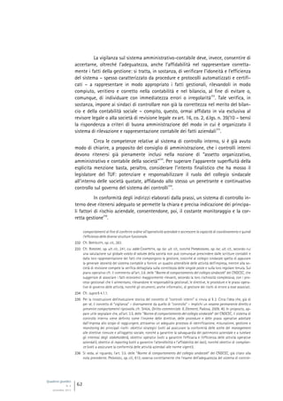 Quaderni giuridici
N. 4
settembre 2013
62
La vigilanza sul sistema amministrativo-contabile deve, invece, consentire di
accertarne, oltreché l’adeguatezza, anche l’affidabilità nel rappresentare corretta-
mente i fatti della gestione: si tratta, in sostanza, di verificare l’idoneità e l’efficienza
del sistema – spesso caratterizzato da procedure e protocolli automatizzati e certifi-
cati – a rappresentare in modo appropriato i fatti gestionali, rilevandoli in modo
compiuto, veritiero e corretto nella contabilità e nel bilancio, al fine di evitare o,
comunque, di individuare con immediatezza errori o irregolarità
232
. Tale verifica, in
sostanza, impone ai sindaci di controllare non già la correttezza nel merito del bilan-
cio e della contabilità sociale – compito, questo, ormai affidato in via esclusiva al
revisore legale o alla società di revisione legale ex art. 16, co. 2, d.lgs. n. 39/10 – bensì
la rispondenza a criteri di buona amministrazione del modo in cui è organizzato il
sistema di rilevazione e rappresentazione contabile dei fatti aziendali
233
.
Circa le competenze relative al sistema di controllo interno, si è già avuto
modo di chiarire, a proposito del consiglio di amministrazione, che i controlli interni
devono ritenersi già pienamente inclusi nella nozione di “assetto organizzativo,
amministrativo e contabile della società”
234
. Per superare l’apparente superfluità della
esplicita menzione basta, peraltro, considerare l’intento finalistico che ha mosso il
legislatore del TUF: potenziare e responsabilizzare il ruolo del collegio sindacale
all’interno delle società quotate, affidando allo stesso un penetrante e continuativo
controllo sul governo del sistema dei controlli
235
.
In conformità degli indirizzi elaborati dalla prassi, un sistema di controllo in-
terno deve ritenersi adeguato se permette la chiara e precisa indicazione dei principa-
li fattori di rischio aziendale, consentendone, poi, il costante monitoraggio e la cor-
retta gestione
236
.
comportamenti al fine di conferire ordine all’operatività aziendale e accrescere la capacità di coordinamento e quindi
l’efficienza delle diverse strutture funzionali».
232 Cfr. BERTOLOTTI, op. cit., 283.
233 Cfr. RORDORF, op. ult. cit., 241, cui adde CHIAPPETTA, op. loc. ult. cit., nonché PARMEGGIANI, op. loc. ult. cit., secondo cui
una valutazione sul globale «stato di salute» della società non può comunque prescindere dalle scritture contabili e
dalla loro rappresentazione dei fatti che compongono la gestione, cosicché al collegio sindacale spetta di appurare
la generale idoneità del sistema contabile a fornire un quadro attendibile delle attività dell’impresa, mentre alla so-
cietà di revisione compete la verifica dettagliata sulla correttezza delle singole poste e sulla loro regolare tenuta. Sul
piano operativo cfr. il commento all’art. 3.6. delle “Norme di comportamento del collegio sindacale” del CNDCEC, che
suggerisce di associare i fatti economici maggiormente rilevanti, secondo la loro rischiosità complessiva, con i pro-
cessi gestionali che li alimentano, rilevandone le responsabilità gestionali, le direttive, le procedure e le prassi opera-
tive di governo delle attività, nonché gli strumenti, anche informatici, di gestione dei rischi di errore a esse associati.
234 Cfr. supra § 4.1.1.
235 Per la ricostruzione dell’evoluzione storica del concetto di “controlli interni” si rinvia al § 2. Circa l’idea che, già di
per sé, il concetto di “vigilanza” – diversamente da quello di “controllo” – implichi un «esame permanente diretto a
prevenire comportamenti riprovati», cfr. SPADA, Diritto commerciale. II, Elementi, Padova, 2009, 40. In proposito, ap-
pare utile segnalare che, all’art. 3.5. delle “Norme di comportamento del collegio sindacale” del CNDCEC, il sistema di
controllo interno viene definito come l’insieme delle direttive, delle procedure e delle prassi operative adottate
dall’impresa allo scopo di raggiungere, attraverso un adeguato processo di identificazione, misurazione, gestione e
monitoring dei principali rischi: obiettivi strategici (volti ad assicurare la conformità delle scelte del management
alle direttive ricevute e all’oggetto sociale, nonché a garantire la salvaguardia del patrimonio aziendale e a tutelare
gli interessi degli stakeholders), obiettivi operativi (volti a garantire l’efficacia e l’efficienza delle attività operative
aziendali), obiettivi di reporting (volti a garantire l’attendibilità e l’affidabilità dei dati), nonché obiettivi di complian-
ce (volti a assicurare la conformità delle attività aziendali alle norme vigenti).
236 Si veda, al riguardo, l’art. 3.5. delle “Norme di comportamento del collegio sindacale” del CNDCEC, già citato alla
nota precedente. PROVASOLI, op. cit., 613, osserva correttamente che l’esame dell’adeguatezza del sistema di control-
 