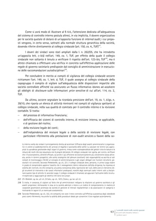 I controlli interni nelle società quotate
Gli assetti della disciplina italiana e
i problemi aperti
63
Come si avrà modo di illustrare al § 4.4., l’attenzione dedicata all’adeguatezza
del sistema di controllo interno postula altresì, in via implicita, il dovere organizzativo
per le società quotate di dotarsi di un’apposita funzione di internal audit, i cui prepo-
sti vengono, in certo senso, sottratti alla normale struttura gerarchica della società,
dovendo riferire direttamente al collegio sindacale (art. 150, co. 4., TUF)
237
.
I doveri dei sindaci sono stati ampliati dalla l. n. 262/05, che ha introdotto
un’apposita lett. c-bis) nell’art. 149, co. 1, TUF, per effetto della quale il collegio
sindacale non soltanto è tenuto a verificare il rispetto dell’art. 123-bis, TUF
238
, ma è
altresì chiamato a effettuare una verifica in concreto sull’effettiva applicazione delle
regole di governo societario predisposte dal consiglio di amministrazione in esecuzio-
ne delle raccomandazioni autodisciplinari
239
.
Per concludere in merito ai compiti di vigilanza del collegio sindacale occorre
richiamare l’art. 149, co. 1, lett. d, TUF, il quale assegna al collegio sindacale della
capogruppo il compito di vigilare sull’adeguatezza delle disposizioni impartite alle
società controllate affinché sia assicurato un flusso informativo idoneo ad assolvere
gli obblighi di disclosure sulle informazioni price sensitive di cui all’art. 114, co. 2,
TUF.
Da ultimo, occorre segnalare la ricordata previsione dell’art. 19, co. 1, d.lgs. n.
39/10, che riporta un elenco di attività rientranti nei compiti di vigilanza spettanti al
collegio sindacale, nella sua qualità di comitato per il controllo interno e la revisione
contabile. Si tratta:
 del processo di informativa finanziaria;
 dell’efficacia dei sistemi di controllo interno, di revisione interna, se applicabile,
e di gestione del rischio;
 della revisione legale dei conti;
 dell’indipendenza del revisore legale o della società di revisione legale, con
particolare riferimento alla prestazione di non-audit services a favore della so-
lo interno svolta dai sindaci è principalmente diretta ad accertare l’efficacia degli assetti amministrativi e organizza-
tivi in ordine al soddisfacimento dei princìpi di legalità e razionalità delle scelte e a valutare nei termini più appro-
priati la «prudenza gestionale» degli organi di governo, intesa come «consapevolezza dei gestori circa la natura e la
misura dei rischi che essi assumono con le proprie decisioni». Al collegio sindacale non spetta, per contro, verificare
che il funzionamento, oltreché efficace, sia anche il più efficiente ed economicamente più conveniente (ossia alline-
ato, anche in termini prospettici, alle scelte strategiche del plenum consiliare): tale responsabilità va ascritta ai soli
compiti di monitoraggio riferibili al consiglio di amministrazione e agli organi delegati con funzioni istruttorie, ge-
stionali e di controllo. Secondo PARMEGGIANI, op. cit., 321, il collegio sindacale deve, pertanto, in primo luogo essere
in grado di comprendere appieno l’assetto che il management, dietro indicazione dell’alta dirigenza, ha impresso al
sistema dei controlli, ciò che comporta una piena conoscenza della ripartizione dei ruoli, delle aree di intervento de-
gli strumenti di intervento e dei canali informativi predisposti, nonché degli eventuali codici interni volti a discipli-
nare questo tipo di attività. In secondo luogo, il collegio sindacale è chiamato ad appurare l’attitudine delle struttu-
re esaminate a raggiungere gli obiettivi che sono loro propri.
237 Cfr. RORDORF, op. loc. ult. cit.; DI SARLI, op. cit., 1973; CAVALLI, op. loc. ult. cit.
238 Si tratta, in sostanza, di vigilare sul fatto che gli amministratori redigano la relazione sul governo societario e gli
assetti proprietari, dichiarando in essa se la società aderisce o meno a un codice di comportamento in materia di
corporate governance promosso da società di gestione di mercati regolamentati o da associazioni di categoria e
motivando le ragioni di un eventuale scostamento.
239 Secondo PARMEGGIANI, op. cit., 322, ciò comporta non solo il mero controllo sull’effettiva sussistenza degli standards
presi come riferimento, ma anche la validità delle procedure ideate per consentire il loro regolare accertamento.
 