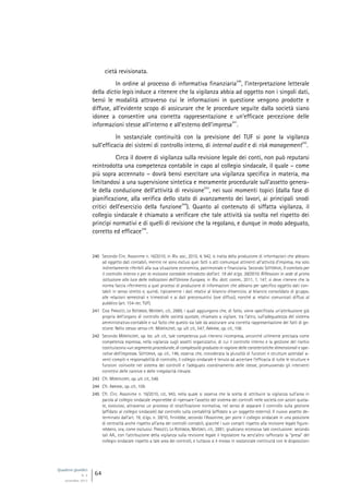Quaderni giuridici
N. 4
settembre 2013
64
cietà revisionata.
In ordine al processo di informativa finanziaria
240
, l’interpretazione letterale
della dictio legis induce a ritenere che la vigilanza abbia ad oggetto non i singoli dati,
bensì le modalità attraverso cui le informazioni in questione vengono prodotte e
diffuse, all’evidente scopo di assicurare che le procedure seguite dalla società siano
idonee a consentire una corretta rappresentazione e un’efficace percezione delle
informazioni stesse all’interno e all’esterno dell’impresa
241
.
In sostanziale continuità con la previsione del TUF si pone la vigilanza
sull’efficacia dei sistemi di controllo interno, di internal audit e di risk management
242
.
Circa il dovere di vigilanza sulla revisione legale dei conti, non può reputarsi
reintrodotta una competenza contabile in capo al collegio sindacale, il quale – come
più sopra accennato – dovrà bensì esercitare una vigilanza specifica in materia, ma
limitandosi a una supervisione sintetica e meramente procedurale sull’assetto genera-
le della conduzione dell’attività di revisione
243
, nei suoi momenti topici (dalla fase di
pianificazione, alla verifica dello stato di avanzamento dei lavori, ai principali snodi
critici dell’esercizio della funzione
244
). Quanto al contenuto di siffatta vigilanza, il
collegio sindacale è chiamato a verificare che tale attività sia svolta nel rispetto dei
princìpi normativi e di quelli di revisione che la regolano, e dunque in modo adeguato,
corretto ed efficace
245
.
240 Secondo Circ. Assonime n. 16/2010, in Riv. soc., 2010, 4, 942, si tratta della produzione di informazioni che abbiano
ad oggetto dati contabili, mentre ne sono esclusi quei fatti o atti comunque attinenti all’attività d’impresa, ma solo
indirettamente riferibili alla sua situazione economica, patrimoniale e finanziaria. Secondo SOTTORIVA, Il comitato per
il controllo interno e per la revisione contabile introdotto dall’art. 19 del d.lgs. 39/2010. Riflessioni in sede di prima
istituzione alla luce delle indicazioni dell’Unione Europea, in Riv. dott. comm., 2011, 1, 147, si deve ritenere che la
norma faccia riferimento a quei processi di produzione di informazioni che abbiano per specifico oggetto dati con-
tabili in senso stretto e, quindi, tipicamente i dati relativi al bilancio d’esercizio, al bilancio consolidato di gruppo,
alle relazioni semestrali e trimestrali e ai dati preconsuntivi (ove diffusi), nonché ai relativi comunicati diffusi al
pubblico (art. 154-ter, TUF).
241 Così PANUCCI, LA ROTONDA, MATONTI, cit., 2889, i quali aggiungono che, di fatto, viene specificata un’attribuzione già
propria dell’organo di controllo delle società quotate, chiamato a vigilare, tra l’altro, sull’adeguatezza del sistema
amministrativo-contabile e sul fatto che questo sia tale da assicurare una corretta rappresentazione dei fatti di ge-
stione. Nello stesso senso cfr. MONTALENTI, op. ult. cit., 547; ABRIANI, op. cit., 108.
242 Secondo MONTALENTI, op. loc. ult. cit., tale competenza può ritenersi ricompresa, ancorché utilmente precisata come
competenza espressa, nella vigilanza sugli assetti organizzativi, di cui il controllo interno e la gestione del rischio
costituiscono «un segmento procedurale, di complessità graduata in ragione delle caratteristiche dimensionali e ope-
rative dell’impresa». SOTTORIVA, op. cit., 148, osserva che, considerata la pluralità di funzioni e strutture aziendali a-
venti compiti e responsabilità di controllo, il collegio sindacale è tenuto ad accertare l’efficacia di tutte le strutture e
funzioni coinvolte nel sistema dei controlli e l’adeguato coordinamento delle stesse, promuovendo gli interventi
correttivi delle carenze e delle irregolarità rilevate.
243 Cfr. MONTALENTI, op. ult. cit., 548.
244 Cfr. ABRIANI, op. cit., 109.
245 Cfr. Circ. Assonime n. 16/2010, cit., 943, nella quale si osserva che la scelta di attribuire la vigilanza sull’area in
parola al collegio sindacale imporrebbe di ripensare l’assetto del sistema dei controlli nelle società con azioni quota-
te, evolutosi, attraverso un processo di stratificazione normativa, nel senso di separare il controllo sulla gestione
(affidato al collegio sindacale) dal controllo sulla contabilità (affidato a un soggetto esterno). Il nuovo assetto de-
terminato dall’art. 19, d.lgs. n. 39/10, finirebbe, secondo l’Assonime, per porre il collegio sindacale in una posizione
di centralità anche rispetto all’area dei controlli contabili, giacché i suoi compiti rispetto alla revisione legale figure-
rebbero, ora, come esclusivi. PANUCCI, LA ROTONDA, MATONTI, cit., 2891, giudicano eccessiva tale conclusione: secondo
tali AA., con l’attribuzione della vigilanza sulla revisione legale il legislatore ha senz’altro rafforzato la “presa” del
collegio sindacale rispetto a tale area dei controlli, e tuttavia si è mosso in sostanziale continuità con le disposizioni
 