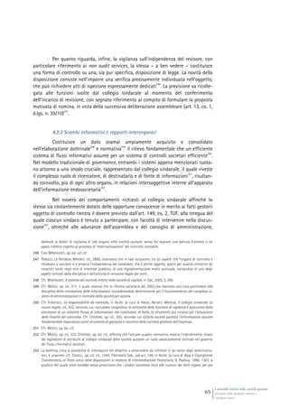 I controlli interni nelle società quotate
Gli assetti della disciplina italiana e
i problemi aperti
65
Per quanto riguarda, infine, la vigilanza sull’indipendenza del revisore, con
particolare riferimento ai non audit services, la stessa – a ben vedere – costituisce
una forma di controllo su una, sia pur specifica, disposizione di legge. La novità della
disposizione consiste nell’imporre una verifica precisamente individuata nell’oggetto,
che può richiedere atti di ispezione espressamente dedicati
246
. La previsione va ricolle-
gata alle funzioni svolte dal collegio sindacale al momento del conferimento
dell’incarico di revisione, con segnato riferimento al compito di formulare la proposta
motivata di nomina, in vista della successiva deliberazione assembleare (art. 13, co. 1,
d.lgs. n. 39/10)
247
.
4.2.3 Scambi informativi e rapporti interorganici
Costituisce un dato oramai ampiamente acquisito e consolidato
nell’elaborazione dottrinale
248
e normativa
249
il rilievo fondamentale che un efficiente
sistema di flussi informativi assume per un sistema di controlli societari efficiente
250
.
Nel modello tradizionale di governance, entrambi i sistemi appena menzionati ruota-
no attorno a uno snodo cruciale, rappresentato dal collegio sindacale, il quale riveste
il complesso ruolo di ricercatore, di destinatario e di fonte di informazioni
251
, risultan-
do coinvolto, più di ogni altro organo, in relazioni intersoggettive interne all’apparato
dell’informazione endosocietaria
252
.
Nel novero dei comportamenti richiesti al collegio sindacale affinché lo
stesso sia costantemente dotato delle opportune conoscenze in merito ai fatti gestorii
oggetto di controllo rientra il dovere previsto dall’art. 149, co. 2, TUF, alla stregua del
quale ciascun sindaco è tenuto a partecipare, con facoltà di intervenire nella discus-
sione
253
, oltreché alle adunanze dell’assemblea e del consiglio di amministrazione,
dedicate ai doveri di vigilanza di tale organo nelle società quotate, senza far segnare una battuta d’arresto o un
passo indietro rispetto al processo di “esternalizzazione” del controllo contabile.
246 Così MONTALENTI, op. loc. ult. cit.
247 PANUCCI, LA ROTONDA, MATONTI, cit., 2890, osservano che in tale occasione, tra gli aspetti che l’organo di controllo è
chiamato a valutare vi è proprio l’indipendenza del candidato, che è anche oggetto, specie per quanto concerne gli
incarichi svolti negli enti di interesse pubblico, di una regolamentazione molto puntuale, trattandosi di uno degli
aspetti centrali della disciplina e dell’attività di revisione legale dei conti.
248 Cfr. MONTALENTI, Il sistema dei controlli interni nelle società di capitali, in Soc., 2005, 3, 295.
249 Cfr. MOSCO, op. cit., 311, il quale osserva che la riforma societaria del 2003 «ha riservato una cura particolare alla
disciplina della circolazione delle informazioni, considerandola determinante per il funzionamento dei complessi si-
stemi di amministrazione e controllo della società per azioni».
250 Cfr. FURGIUELE, La responsabilità da controllo, in AA.VV. (a cura di Alessi, Abriani, Morera), Il collegio sindacale. Le
nuove regole, cit., 432, secondo cui, «sul piano ricognitivo, la centralità della funzione di vigilanza è assicurata dalla
previsione di un costante flusso di informazioni che costituisce, di fatto, lo strumento più incisivo per l’attuazione
delle finalità del controllo». Cfr. CATERINO, op. cit., 350, secondo cui «[n]ella società quotata l’informazione assume
fondamentale importanza come strumento di garanzia e riscontro della corretta gestione dell’impresa».
251 Cfr. MOSCO, op. loc. cit.
252 Cfr. MOSCO, op. cit., 322. CATERINO, op. loc. cit., afferma che l’attuale quadro normativo mostra l’intendimento chiaro
del legislatore di attribuire al collegio sindacale delle società quotate un ruolo assolutamente centrale nel governo
dei flussi informativi societari.
253 La dottrina, circa la possibilità di interloquire nel dibattito a prescindere da richieste in tal senso degli amministra-
tori, è unanime: cfr. CAVALLI, op. ult. cit., 1244; FORTUNATO SAB., sub art. 149, in AA.VV. (a cura di Alpa e Capriglione)
Commentario al Testo unico delle disposizioni in materia di intermediazione finanziaria, II, Padova, 1998, 1387, a
giudizio del quale «non avrebbe senso prescrivere che i sindaci assistano muti alle riunioni dei detti organi, per poi
 