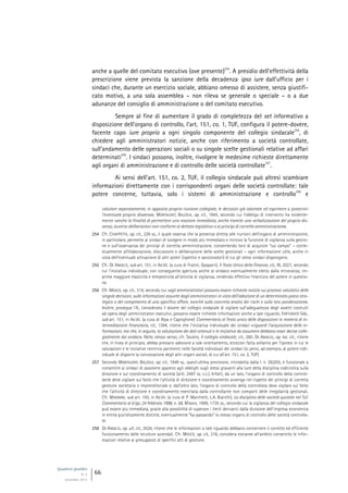 Quaderni giuridici
N. 4
settembre 2013
66
anche a quelle del comitato esecutivo (ove presente)
254
. A presidio dell’effettività della
prescrizione viene prevista la sanzione della decadenza ipso iure dall’ufficio per i
sindaci che, durante un esercizio sociale, abbiano omesso di assistere, senza giustifi-
cato motivo, a una sola assemblea – non rileva se generale o speciale – o a due
adunanze del consiglio di amministrazione o del comitato esecutivo.
Sempre al fine di aumentare il grado di completezza del set informativo a
disposizione dell’organo di controllo, l’art. 151, co. 1, TUF, configura il potere-dovere,
facente capo iure proprio a ogni singolo componente del collegio sindacale
255
, di
chiedere agli amministratori notizie, anche con riferimento a società controllate,
sull’andamento delle operazioni sociali o su singole scelte gestionali relative ad affari
determinati
256
. I sindaci possono, inoltre, rivolgere le medesime richieste direttamente
agli organi di amministrazione e di controllo delle società controllate
257
.
Ai sensi dell’art. 151, co. 2, TUF, il collegio sindacale può altresì scambiare
informazioni direttamente con i corrispondenti organi delle società controllate: tale
potere concerne, tuttavia, solo i sistemi di amministrazione e controllo
258
e
valutare separatamente, in apposita propria riunione collegiale, le decisioni già adottate ed esprimere a posteriori
l’eventuale proprio dissenso»; MONTALENTI, BALZOLA, op. cit., 1945, secondo cui l’obbligo di intervento ha evidente-
mente «anche la finalità di permettere una reazione immediata, anche tramite una verbalizzazione del proprio dis-
senso, avverso deliberazioni non conformi al dettato legislativo o ai princìpi di corretta amministrazione».
254 Cfr. CHIAPPETTA, op. cit., 226 ss., il quale osserva che la presenza diretta alle riunioni dell’organo di amministrazione,
in particolare, permette ai sindaci di svolgere in modo più immediato e incisivo la funzione di vigilanza sulla gestio-
ne e sull’osservanza dei princìpi di corretta amministrazione, consentendo loro di acquisire “sul campo” – conte-
stualmente all’elaborazione, discussione e deliberazione delle scelte gestionali – ogni informazione utile, anche in
vista dell’eventuale attivazione di altri poteri (ispettivi e sanzionatori) di cui gli stessi sindaci dispongono.
255 Cfr. DE ANGELIS, sub art. 151, in AA.VV. (a cura di Fratini, Gasparri), Il Testo Unico della Finanza, cit., III, 2027, secondo
cui l’iniziativa individuale, con conseguente apertura anche al sindaco eventualmente eletto dalla minoranza, im-
prime maggiore elasticità e tempestività all’attività di vigilanza, rendendo effettivo l’esercizio del potere in questio-
ne.
256 Cfr. MOSCO, op. cit., 314, secondo cui «agli amministratori possono essere richieste notizie sui processi valutativi delle
singole decisioni, sulle informazioni assunte dagli amministratori in vista dell’adozione di un determinato piano stra-
tegico o del compimento di uno specifico affare, nonché sulla concreta analisi dei rischi e sulla loro ponderazione».
Inoltre, prosegue l’A., considerato il dovere del collegio sindacale di vigilare sull’adeguatezza degli assetti costruiti
ad opera degli amministratori esecutivi, possono essere richieste informazioni anche a tale riguardo. FORTUNATO SAB.,
sub art. 151, in AA.VV. (a cura di Alpa e Capriglione) Commentario al Testo unico delle disposizioni in materia di in-
termediazione finanziaria, cit., 1394, ritiene che l’iniziativa individuale dei sindaci «riguardi l’acquisizione delle in-
formazioni, ma che, in seguito, la valutazione dei dati ottenuti e le iniziative da assumere debbano esser decise colle-
gialmente dai sindaci». Nello stesso senso, cfr. SALAFIA, Il collegio sindacale, cit., 260. DE ANGELIS, op. loc. cit., ritiene
che, in linea di principio, debba prestarsi adesione a tale orientamento, eccezion fatta soltanto per l’ipotesi in cui le
valutazioni e le iniziative rientrino parimenti nelle facoltà individuali dei sindaci (si pensi, ad esempio, al potere indi-
viduale di disporre la convocazione degli altri organi sociali, di cui all’art. 151, co. 2, TUF).
257 Secondo MONTALENTI, BALZOLA, op. cit., 1949 ss., quest’ultima previsione, introdotta dalla l. n. 262/05, è funzionale a
consentire ai sindaci di assolvere appieno agli obblighi sugli stessi gravanti alla luce della disciplina codicistica sulla
direzione e sul coordinamento di società (artt. 2497 ss. c.c.). Infatti, da un lato, l’organo di controllo della control-
lante deve vigilare sul fatto che l’attività di direzione e coordinamento avvenga nel rispetto dei princìpi di corretta
gestione societaria e imprenditoriale e, dall’altro lato, l’organo di controllo della controllata deve vigilare sul fatto
che l’attività di direzione e coordinamento esercitata dalla controllante non comporti delle irregolarità gestionali.
Cfr. MAGNANI, sub art. 150, in AA.VV. (a cura di P. Marchetti, L.A. Bianchi), La disciplina delle società quotate nel Tuf.
Commentario al d.lgs. 24 febbraio 1998, n. 58, Milano, 1999, 1735 ss., secondo cui la vigilanza del collegio sindacale
può essere più immediata, grazie alla possibilità di superare i limiti derivanti dalla divisione dell’impresa economica
in entità giuridicamente distinte, eventualmente “by-passando” lo stesso organo di controllo delle società controlla-
te.
258 DE ANGELIS, op. ult. cit., 2026, ritiene che le informazioni a tale riguardo debbano concernere il corretto ed efficiente
funzionamento delle strutture aziendali. Cfr. MOSCO, op. cit., 316, considera estranee all’ambito consentito le infor-
mazioni relative ai presupposti di specifici atti di gestione.
 