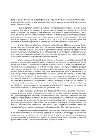I controlli interni nelle società quotate
Gli assetti della disciplina italiana e
i problemi aperti
5
trollo, di gestione dei rischi e di corporate governance. Scopo dell’attività è individuare andamenti anoma-
li, violazioni delle procedure e della regolamentazione, nonché valutare la funzionalità del complessivo
sistema dei controlli interni.
Il quadro degli attori del sistema di controllo è completato dagli organi posti in posizione apicale
nell’ambito della società. Nel dettaglio, si tratta del collegio sindacale, che rappresenta il vertice del
sistema di vigilanza; del consiglio di amministrazione, quale organo di supervisione strategica, che si
avvale dell’attività istruttoria svolta dal comitato controllo e rischi e di uno o più amministratori, incaricati
dell’istituzione e del mantenimento di un efficace sistema di controllo interno e di gestione dei rischi;
nonché dell’organismo di vigilanza e controllo di cui al d.lgs. n. 231/01 (OdV), chiamato a vigilare sulla
reale efficacia dei modelli organizzativi in concreto adottati al fine di prevenire i rischi di reato.
La lettura diacronica delle riforme intervenute, svolta nell’ambito del lavoro, ha permesso di indi-
viduare taluni punti di tensione e nodi critici nell’ambito del sistema di controllo interno delle società
quotate. L’indagine si è, quindi, fatta carico di approfondire la concreta articolazione organizzativa dei
controlli, quale risultante dalla tessitura di una trama di princìpi e raccomandazioni autodisciplinari su un
ordito normativo estremamente composito, prestando particolare attenzione ai tratti salienti degli organi
di vertice delle società quotate e alle correlate strutture operative.
Si sono, pertanto, presi in considerazione i lineamenti funzionali e le connotazioni strutturali del
consiglio di amministrazione, quale articolazione fondamentale del complesso sistema di controllo interno
e di gestione dei rischi. La concreta esplicazione del suo ruolo si sostanzia, in primo luogo, nella definizio-
ne delle linee di indirizzo del sistema di controllo interno e di gestione dei rischi, in modo che i principali
rischi afferenti alla società e alle sue controllate risultino correttamente identificati, adeguatamente
misurati, gestiti e monitorati; in secondo luogo, nella determinazione del grado di compatibilità di tali
rischi con gli obiettivi strategici preventivamente individuati. L’attività del consiglio si declina altresì
nell’individuazione al suo interno di specifiche figure che possano supportarlo nell’esercizio di tale funzio-
ne. Tra queste ricorre, anzitutto, l’amministratore incaricato del sistema di controllo interno e di gestione
dei rischi, tenuto a identificare i principali rischi aziendali e a sottoporli all’attenzione del consiglio. Un
ruolo di ausilio al consiglio è pure svolto dal comitato controllo e rischi, istituito all’interno del plenum,
cui è affidato il compito di supportare, con adeguata attività istruttoria, le valutazioni e le decisioni del
board in merito al sistema di controllo interno e di gestione dei rischi.
La lettura complessiva e sistematica della disciplina di riferimento ha confortato l’opinione do-
minante, secondo cui il board, in quanto organo deputato alla direzione aziendale in posizione sovraordi-
nata, partecipa alla gestione della società definendo le linee di indirizzo strategico, impartendo direttive e
delegando proprie competenze, mentre il day-by-day management spetta, in linea di massima, alla com-
ponente delegata del plenum, nonché ai dipendenti con funzioni dirigenziali. La componente non esecuti-
va del consiglio di amministrazione, quindi, oltre a provvedere alla designazione degli amministratori
esecutivi e alla formulazione delle direttive e delle deleghe, “vigila” sulla gestione, attraverso il presidio dei
rischi aziendali, nonché tramite il monitoraggio degli organi delegati e delle relative performances.
Nel lavoro particolare attenzione è dedicata alla figura degli amministratori indipendenti, recepi-
ta nel nostro ordinamento al fine di meglio rispondere alle esigenze di monitoraggio sull’operato della
componente esecutiva e dei controlli interni e al bisogno di garantire una più variegata composizione
dell’organo consiliare, onde contribuire a garantire la correttezza sostanziale e procedurale di operazioni
particolarmente delicate, spesso causa di inefficienze e conflitti di interessi.
 