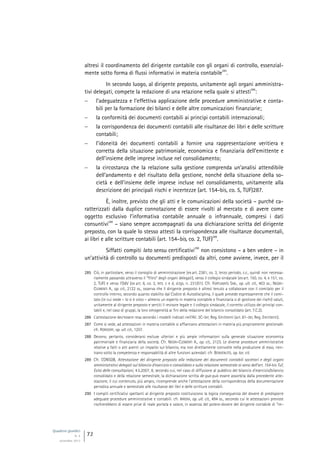 Quaderni giuridici
N. 4
settembre 2013
72
altresì il coordinamento del dirigente contabile con gli organi di controllo, essenzial-
mente sotto forma di flussi informativi in materia contabile
285
.
In secondo luogo, al dirigente preposto, unitamente agli organi amministra-
tivi delegati, compete la redazione di una relazione nella quale si attesti
286
:
 l’adeguatezza e l’effettiva applicazione delle procedure amministrative e conta-
bili per la formazione dei bilanci e delle altre comunicazioni finanziarie;
 la conformità dei documenti contabili ai princìpi contabili internazionali;
 la corrispondenza dei documenti contabili alle risultanze dei libri e delle scritture
contabili;
 l’idoneità dei documenti contabili a fornire una rappresentazione veritiera e
corretta della situazione patrimoniale, economica e finanziaria dell’emittente e
dell’insieme delle imprese incluse nel consolidamento;
 la circostanza che la relazione sulla gestione comprenda un’analisi attendibile
dell’andamento e del risultato della gestione, nonché della situazione della so-
cietà e dell’insieme delle imprese incluse nel consolidamento, unitamente alla
descrizione dei principali rischi e incertezze (art. 154-bis, co. 5, TUF)287.
È, inoltre, previsto che gli atti e le comunicazioni della società – purché ca-
ratterizzati dalla duplice connotazione di essere rivolti al mercato e di avere come
oggetto esclusivo l’informativa contabile annuale o infrannuale, compresi i dati
consuntivi
288
– siano sempre accompagnati da una dichiarazione scritta del dirigente
preposto, con la quale lo stesso attesti la corrispondenza alle risultanze documentali,
ai libri e alle scritture contabili (art. 154-bis, co. 2, TUF)
289
.
Siffatti compiti lato sensu certificativi
290
non consistono – a ben vedere – in
un’attività di controllo su documenti predisposti da altri, come avviene, invece, per il
285 Ciò, in particolare, verso il consiglio di amministrazione (ex art. 2381, co. 3, terzo periodo, c.c., quindi non necessa-
riamente passando attraverso il “filtro” degli organi delegati), verso il collegio sindacale (ex art. 150, co. 4, e 151, co.
2, TUF) e verso l’OdV (ex art. 6, co. 2, lett. c e d, d.lgs. n. 231/01). Cfr. FORTUNATO SAB., op. ult. cit., 403 ss.; NEGRI-
CLEMENTI A., op. cit., 2122 ss., osserva che il dirigente preposto è altresì tenuto a collaborare con il comitato per il
controllo interno, secondo quanto stabilito dal Codice di Autodisciplina, il quale prevede espressamente che il comi-
tato (in cui siede – lo si è visto – almeno un esperto in materia contabile e finanziaria o di gestione dei rischi) valuti,
unitamente al dirigente preposto e sentiti il revisore legale e il collegio sindacale, il corretto utilizzo dei princìpi con-
tabili e, nel caso di gruppi, la loro omogeneità ai fini della redazione del bilancio consolidato (art. 7.C.2).
286 L’attestazione dev’essere resa secondo i modelli indicati nell’All. 3C-ter, Reg. Emittenti (art. 81-ter, Reg. Emittenti).
287 Come si vede, ad attestazioni in materia contabile si affiancano attestazioni in materia più propriamente gestionale:
cfr. RORDORF, op. ult. cit., 1207.
288 Devono, pertanto, considerarsi escluse ulteriori e più ampie informazioni sulla generale situazione economica
patrimoniale e finanziaria della società. Cfr. NEGRI-CLEMENTI A., op. cit., 2123. Le diverse procedure amministrative
relative a fatti o atti aventi un impatto sul bilancio, ma non direttamente coinvolte nella produzione di esso, rien-
trano sotto la competenza e responsabilità di altre funzioni aziendali: cfr. BENVENUTO, op. loc. cit.
289 Cfr. CONSOB, Attestazione del dirigente preposto alla redazione dei documenti contabili societari e degli organi
amministrativi delegati sul bilancio d’esercizio e consolidato e sulla relazione semestrale ai sensi dell’art. 154-bis Tuf,
Esito delle consultazioni, 4.5.2007, 8, secondo cui, nel caso di diffusione al pubblico del bilancio d’esercizio/bilancio
consolidato e della relazione semestrale, la dichiarazione scritta de qua può essere assorbita dalla precedente atte-
stazione, il cui contenuto, più ampio, ricomprende anche l’attestazione della corrispondenza della documentazione
periodica annuale e semestrale alle risultanze dei libri e delle scritture contabili.
290 I compiti certificativi spettanti al dirigente preposto costituiscono la logica conseguenza del dovere di predisporre
adeguate procedure amministrative e contabili: cfr. IRRERA, op. ult. cit., 494 ss., secondo cui le attestazioni previste
rischierebbero di essere prive di reale portata e valore, in assenza del potere-dovere del dirigente contabile di “im-
 