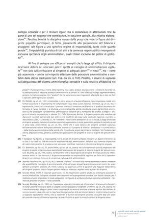 I controlli interni nelle società quotate
Gli assetti della disciplina italiana e
i problemi aperti
73
collegio sindacale e per il revisore legale, ma si sostanziano in attestazioni rese da
parte di uno dei soggetti che contribuisce, in posizione apicale, alla relativa elabora-
zione
291
. Peraltro, benché la disciplina muova dalla prassi che vede la figura del diri-
gente preposto partecipare, di fatto, pienamente alla preparazione del bilancio e
assoggetti tale figura a uno specifico regime di responsabilità, tanto civile quanto
penale
292
, l’imputabilità giuridica di tali atti e la connessa responsabilità rimangono di
esclusiva spettanza degli amministratori, quali titolari esclusivi del potere di gestio-
ne
293
.
Al fine di svolgere con efficacia i compiti che la legge gli affida, il dirigente
dev’essere dotato dei necessari poteri: spetta al consiglio di amministrazione vigila-
re
294
non solo sull’attribuzione al dirigente di adeguati poteri
295
e mezzi
296
, ma – come
già accennato – anche sul «rispetto effettivo» delle procedure amministrative e con-
tabili dallo stesso predisposte (art. 154-bis, co. 4, TUF). Peraltro, il dovere di vigilanza
sull’adeguatezza del sistema amministrativo-contabile e sulla relativa affidabilità nel
postare” il funzionamento, a monte, della macchina che, a valle, produce atti, documenti e rendiconti. Secondo l’A.,
la predisposizione di adeguate procedure amministrative e contabili e il loro effettivo impiego rappresenterebbero,
pertanto, la migliore garanzia che i “prodotti” che ne scaturiscono siano rispondenti alla realtà, da un lato, dei fatti
e, dall’altro, delle registrazioni contabili.
291 Per RORDORF, op. ult. cit., 1207, si tratterebbe, in certo senso, di un’autocertificazione, la cui importanza risiede nella
formale assunzione di responsabilità che comporta per il suo stesso autore. Secondo DE ANGELIS, op. ult. cit., 402, il
legislatore ha, invero, istituzionalizzato il processo interno di formazione del bilancio e di qualsiasi documento in-
formativo di natura contabile: è la struttura amministrativa della società, coordinata proprio dal direttore ammini-
strativo, che predispone il procedimento amministrativo contabile per la formazione del bilancio e prepara il pro-
getto di bilancio da presentare in plenum. Cfr. CNDC-FONDAZIONE ARISTEIA, Il dirigente preposto alla redazione dei
documenti contabili societari alla luce delle recenti modifiche alla legge sulla tutela del risparmio, reperibile su
www.irdcec.it, 2007, 13, secondo cui, nel richiedere il rilascio delle attestazioni di cui si discute, la legge attribuisce
al dirigente preposto «funzioni di carattere operativo, organizzativo e, al più, garantistico, ma mai di controllo, se non
in senso lato». Anche IRRERA, op. ult. cit., 501, ritiene che il ruolo decisivo del dirigente contabile scaturisca
dall’osservazione costante della prassi aziendale, secondo cui il progetto di bilancio è predisposto – in prima battuta
– dalla struttura amministrativa della società, che è coordinata proprio dal dirigente contabile. Tale fondamentale
attività preparatoria resta, peraltro, assorbita dall’approvazione del progetto di bilancio da parte del plenum consi-
liare.
292 Il legislatore ha regolato la responsabilità civile e penale del dirigente preposto mediante un duplice intervento: da
un lato, il co. 6 dell’art. 154-bis rinvia alla responsabilità degli amministratori; dall’altro lato, numerose disposizioni
dei codici civile, penale e di procedura civile sono state modificate inserendo il riferimento al dirigente preposto.
293 Cfr. BENVENUTO, op. loc. cit., 11; anche IRRERA, op. loc. ult. cit., osserva che la fondamentale attività preparatoria del
dirigente preposto resta comunque assorbita dall’approvazione del progetto di bilancio da parte del plenum consi-
liare. BALZARINI, op. cit., 1995, osserva correttamente che la responsabilità del dirigente è limitata all’attività effetti-
vamente svolta: in caso contrario, il dirigente assumerebbe una responsabilità oggettiva per fatto altrui, risponden-
do anche per decisioni che sono di competenza esclusiva degli amministratori.
294 Secondo FORTUNATO SAB., op. ult. cit., 403, il termine “vigilanza” utilizzato dalla norma deporrebbe in senso favorevole
alla possibilità che il consiglio di amministrazione affidi agli organi delegati la determinazione dei mezzi e dei poteri
spettanti al dirigente preposto. L’A. ritiene, tuttavia, più opportuno, al fine di garantire una maggiore indipendenza
del dirigente preposto, che sia l’organo gestorio nella sua interezza a regolare mezzi e poteri del dirigente.
295 Secondo IRRERA, Profili di corporate governance, cit., 50, l’espressione «poteri» allude alla «necessaria posizione di
vertice (relativo) che il dirigente contabile deve assumere nell’organigramma aziendale, con facoltà, dunque, per il
medesimo di poter organizzare in modo adeguato e con l’ausilio di un’idonea struttura operativa sottostante – for-
mata da persone e strumenti – l’area contabile».
296 Secondo BALZARINI, op. cit., 1993, con l’espressione «mezzi» si intendono «le infrastrutture, gli strumenti informatici,
le risorse umane e finanziarie idonei a svolgere i compiti assegnati al dirigente». CHIAPPETTA, op. cit., 246, osserva che
l’individuazione degli adeguati poteri e mezzi rappresenta una materia destinata ad essere regolata dalla delibera di
nomina, la quale, a sua volta, ove lo esiga l’assetto organizzativo della società, potrà essere implementata attraverso
un apposito regolamento interno, volto a coordinare le funzioni del dirigente preposto con quelle degli altri attori
del controllo interno sul financial reporting e a dare effettività ai poteri e ai mezzi attribuiti al dirigente stesso.
 